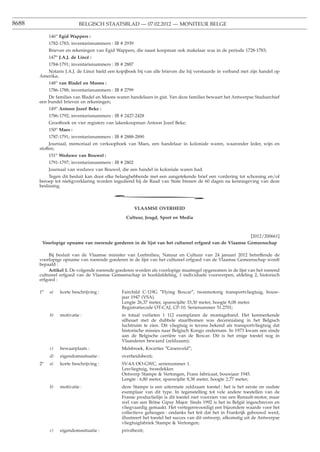 8688                        BELGISCH STAATSBLAD — 07.02.2012 — MONITEUR BELGE

             146o Egid Wappers :
             1782-1783; inventarisnummers : IB # 2939
             Brieven en rekeningen van Egid Wappers, die naast koopman ook makelaar was in de periode 1728-1783;
             147o J.A.J. de Lincé :
             1784-1791; inventarisnummers : IB # 2887
          Notaris J.A.J. de Lincé hield een kopijboek bij van alle brieven die hij verstuurde in verband met zijn handel op
       Amerika;
             148o van Bladel en Moons :
             1786-1788; inventarisnummers : IB # 2799
           De families van Bladel en Moons waren handelaars in gist. Van deze families bewaart het Antwerpse Stadsarchief
       een bundel brieven en rekeningen;
             149o Antoon Jozef Beke :
             1786-1792; inventarisnummers : IB # 2427-2428
             Grootboek en vier registers van lakenkoopman Antoon Jozef Beke;
             150o Maes :
             1787-1791; inventarisnummers : IB # 2888-2890
            Journaal, memoriaal en verkoopboek van Maes, een handelaar in koloniale waren, waaronder leder, wijn en
       stoffen;
             151o Weduwe van Bouwel :
             1791-1797; inventarisnummers : IB # 2802
             Journaal van weduwe van Bouwel, die een handel in koloniale waren had.
            Tegen dit besluit kan door elke belanghebbende met een aangetekende brief een vordering tot schorsing en/of
       beroep tot nietigverklaring worden ingediend bij de Raad van State binnen de 60 dagen na kennisgeving van deze
       beslissing.

                                          *
                                                        VLAAMSE OVERHEID

                                                 Cultuur, Jeugd, Sport en Media



                                                                                                         [2012/200661]
           Voorlopige opname van roerende goederen in de lijst van het cultureel erfgoed van de Vlaamse Gemeenschap

            Bij besluit van de Vlaamse minister van Leefmilieu, Natuur en Cultuur van 24 januari 2012 betreffende de
       voorlopige opname van roerende goederen in de lijst van het cultureel erfgoed van de Vlaamse Gemeenschap wordt
       bepaald :
            Artikel 1. De volgende roerende goederen worden als voorlopige maatregel opgenomen in de lijst van het roerend
       cultureel erfgoed van de Vlaamse Gemeenschap in hoofdafdeling, 1 individuele voorwerpen; afdeling 2, historisch
       erfgoed :

       1o     a)   korte beschrijving :        Fairchild C-119G ″Flying Boxcar″, tweemotorig transportvliegtuig, bouw-
                                               jaar 1947 (VSA).
                                               Lengte 26,37 meter, spanwijdte 33,30 meter, hoogte 8,08 meter.
                                               Registratiecode OT-CAJ, CP-10. Serienummer 51.2701;
              b)   motivatie :                 in totaal verlieten 1 112 exemplaren de montageband. Het kenmerkende
                                               silhouet met de dubbele staartbomen was decennialang in het Belgisch
                                               luchtruim te zien. Dit vliegtuig is tevens bekend als transportvliegtuig dat
                                               historische missies naar Belgisch Kongo ondernam. In 1973 kwam een einde
                                               aan de Belgische carrière van de Boxcar. Dit is het enige toestel nog in
                                               Vlaanderen bewaard (zeldzaam);
              c)   bewaarplaats :              Melsbroek, Kwartier ″Groenveld″;
              d)   eigendomssituatie :         overheidsbezit;
        o
       2      a)   korte beschrijving :        SV-4A OO-GWC, serienummer 1.
                                               Lesvliegtuig, tweedekker.
                                               Ontwerp Stampe & Vertongen, Frans fabricaat, bouwjaar 1945.
                                               Lengte : 6,80 meter, spanwijdte 8,38 meter, hoogte 2,77 meter;
              b)   motivatie :                 deze Stampe is een uitermate zeldzaam toestel : het is het eerste en oudste
                                               exemplaar van dit type. In tegenstelling tot vele andere toestellen van de
                                               Franse productielijn is dit toestel niet voorzien van een Renault-motor, maar
                                               wel van een Britse Gipsy Major. Sinds 1992 is het in België ingeschreven en
                                               vliegvaardig gemaakt. Het vertegenwoordigt een bijzondere waarde voor het
                                               collectieve geheugen : ondanks het feit dat het in Frankrijk gebouwd werd,
                                               illustreert het toestel het succes van dit ontwerp, afkomstig uit de Antwerpse
                                               vliegtuigfabriek Stampe & Vertongen;
              c)   eigendomssituatie :         privébezit;
 
