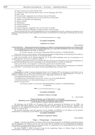 8690                      BELGISCH STAATSBLAD — 07.02.2012 — MONITEUR BELGE

            12o beker ″semana de l’aviation Sevilla 1910″;
            13o medaille ″Le Royal Antwerp Bicycle Club, à M. Jan Olieslagers 28-9-1929″;
            14o beker, 1924;
            15o bronzen beeld, aangeboden door de Royal Antwerp Motorclub;
            16o bronzen beeld, aangeboden door de Cie des Tramways de Bruxelles;
            17o cilinder van Stermotor met kogelinslag;
            18o glazen medaille;
            19o vliegkompas;
            20o bronzen lauwerkrans;
            21o oorlogsmedailles;
            22o bronzen plaquette, aangeboden door de Aero-Club van België;
            23o Alphonse Mouquoy, Olieslagers in militair uniform, bronzen proﬁel.
            Tegen dit besluit kan door elke belanghebbende met een aangetekende brief een vordering tot schorsing en/of
       beroep tot nietigverklaring worden ingediend bij de Raad van State binnen de zestig dagen na kennisgeving van deze
       beslissing.

                                          *
                                                     VLAAMSE OVERHEID
                                                      Landbouw en Visserij
                                                                                                             [2012/200574]
       17 JANUARI 2012. — Ministerieel besluit tot wijziging van artikel 2 van het ministerieel besluit van 15 oktober 2007
           tot uitvoering van het besluit van de Vlaamse Regering van 27 april 2007 betreffende steun aan investeringen
           in de omkaderingssector van land- en tuinbouw
                    De Vlaamse minister van Economie, Buitenlands Beleid, Landbouw en Plattelandsbeleid,
            Gelet op het decreet van 22 december 1993 houdende bepalingen tot begeleiding van de begroting 1994, artikel 12,
       § 3, tweede lid, vervangen bij het decreet van 24 december 2004;
            Gelet op het besluit van de Vlaamse Regering van 27 april 2007 betreffende steun aan investeringen in de
       omkaderingssector van land- en tuinbouw, artikel 2;
            Gelet op het ministerieel besluit van 15 oktober 2007 tot uitvoering van het besluit van de Vlaamse Regering van
       27 april 2007 betreffende steun aan investeringen in de omkaderingssector van land- en tuinbouw;
            Gelet op het advies van de Inspectie van Financiën, gegeven op 16 december 2010;
            Gelet op advies nummer 49.178/3 van de Raad van State, gegeven op 1 februari 2011, met toepassing van artikel 84,
       § 1, eerste lid, 1o, van de wetten op de Raad van State, gecoördineerd op 12 januari 1973,

                Besluit :
           Enig artikel. In artikel 2 van het ministerieel besluit van 15 oktober 2007 tot uitvoering van het besluit van de
       Vlaamse Regering van 27 april 2007 betreffende steun aan investeringen in de omkaderingssector van land- en
       tuinbouw worden aan punt 2o een punt g) tot en met i) toegevoegd, die luiden als volgt :
           ″g) Proefbedrijf Pluimveehouderij vzw in Geel;
           h) Praktijkcentrum Zoötechnisch Centrum K.U. Leuven vzw in Lovenjoel-Bierbeek;
           i) Houtlands Instituut voor Onderwijstechnologie vzw in Torhout.″
           Brussel, 17 januari 2012.
                     De Vlaamse minister van Economie, Buitenlands Beleid, Landbouw en Plattelandsbeleid,
                                                            K. PEETERS

                                          *
                                                     VLAAMSE OVERHEID

                                                  Leefmilieu, Natuur en Energie
                                                                                                    [C − 2012/35123]
                                    Vlaamse Regulator van de Elektriciteits- en Gasmarkt
                  Opheffing van de aanwijzing van DNB BA als beheerder van het elektriciteitsdistributienet
                                     van de luchthaven Brussel-Nationaal (BESL-2012-2)
            Bij beslissing van de VREG van 24 januari 2012 werd de aanwijzing, bij beslissing van de VREG van
       14 september 2004 (BESL-2004-57), van Distributienetbeheer Brussels Airport NV (in het kort « DNB BA ») als
       beheerder van het elektriciteitsdistributienet op het domein van de luchthaven Brussel-Nationaal opgeheven met
       ingang van 1 januari 2012.
            Bij diezelfde beslissing werd akte genomen van de melding van DNB BA van het beheer van het gesloten
       distributienet van elektriciteit op het domein van de luchthaven Brussel-Nationaal.
                                                      VLAAMSE OVERHEID
                                                 Mobiliteit en Openbare Werken
                                                                                                              [2012/200605]
                                          Wegen. — Onteigeningen. — Spoedprocedure
            Leuven. — Krachtens het besluit van 10 januari 2012 van de Vlaamse minister van Mobiliteit en Openbare Werken
       zijn de bepalingen van artikel 5 van de wet van 26 juli 1962 tot instelling van een rechtspleging bij dringende
       omstandigheden inzake onteigeningen ten algemenen nutte van toepassing voor de onteigeningen door het Vlaamse
       Gewest op het grondgebied van de stad Leuven.
            Het plan 1M3D8F G 00786 00 ligt ter inzage bij het Agentschap Wegen en Verkeer, Wegen en Verkeer
       Vlaams-Brabant, Diestsepoort 6, bus 81, 3000 Leuven.
 