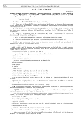 8696                          BELGISCH STAATSBLAD — 07.02.2012 — MONITEUR BELGE

                                                SERVICE PUBLIC DE WALLONIE
                                                                                                                [2012/200580]
       Direction générale opérationnelle Agriculture, Ressources naturelles et Environnement. — Office wallon des
           déchets. — Acte procédant à l’enregistrement de la SPRL Waremme Recyclage-Willems-Stassens, en qualité de
           transporteur de déchets autres que dangereux

                    L’Inspecteur général,

           Vu le décret du 27 juin 1996 relatif aux déchets, tel que modiﬁé;
            Vu le décret ﬁscal du 22 mars 2007 favorisant la prévention et la valorisation des déchets en Région wallonne et
       portant modiﬁcation du décret du 6 mai 1999 relatif à l’établissement, au recouvrement et au contentieux en matière
       de taxes régionales directes;
           Vu l’arrêté du Gouvernement wallon du 10 juillet 1997 établissant un catalogue des déchets, modiﬁé par l’arrêté
       du Gouvernement wallon du 24 janvier 2002, partiellement annulé par l’arrêt no 94.211 du Conseil d’Etat du
       22 mars 2001;
           Vu l’arrêté du Gouvernement wallon du 13 novembre 2003 relatif à l’enregistrement des collecteurs et
       transporteurs de déchets autres que dangereux;
           Vu l’arrêté du Gouvernement wallon du 19 juillet 2007 concernant les transferts de déchets;
           Vu la demande introduite par la SPRL Waremme Recyclage-Willems-Stassens, le 9 novembre 2011;
          Considérant que la requérante a fourni toutes les indications requises par l’article 4, § 2, de l’arrêté du
       Gouvernement wallon du 13 novembre 2003 susvisé,
                    Acte :
         Article 1er. § 1er. La SPRL Waremme Recyclage-Willems-Stassens, sise rue Au Fonds Râce 13, à 4300 Waremme
       (numéro Banque-Carrefour des Entreprises ou de T.V.A. : BE0471492353), est enregistrée en qualité de transporteur de
       déchets autres que dangereux.
         L’enregistrement est identiﬁé par le numéro 2011-12-09-11.
         § 2. Le présent enregistrement porte sur le transport des déchets suivants :
         - déchets inertes;
         - déchets ménagers et assimilés.
         § 3. Le présent enregistrement exclut le transport des déchets suivants :
         - déchets dangereux;
         - huiles usagées;
         - PCB/PCT;
         - déchets animaux;
         - déchets d’activités hospitalières et de soins de santé de classe B2;
         - déchets d’activités hospitalières et de soins de santé de classe B1;
         - déchets industriels ou agricoles non dangereux.
        Art. 2. Le transport des déchets repris à l’article 1er, § 2, est autorisé sur l’ensemble du territoire de la Région
       wallonne.
         Le transport n’est autorisé que lorsque celui-ci est effectué sur ordre d’un producteur de déchets ou sur ordre d’un
       collecteur enregistré de déchets.
         Art. 3. Le transport de déchets est interdit entre 23 heures et 5 heures.
         Art. 4. Les dispositions du présent enregistrement ne dispensent pas l’impétrante du respect des prescriptions
       requises ou imposées par d’autres textes législatifs applicables.
        Art. 5. § 1er. Le présent enregistrement ne préjudicie en rien au respect de la réglementation relative au transport de
       marchandises par route, par voie d’eau ou par chemin de fer.
         § 2. Une lettre de voiture entièrement complétée et signée, ou une note d’envoi, doit accompagner le transport des
       déchets. Ces documents doivent au moins mentionner les données suivantes :
         a) la description du déchet;
         b) la quantité exprimée en kilogrammes ou en litres;
         c) la date du transport;
         d) le nom ou la dénomination, l’adresse ou le siège social de la personne physique ou morale qui a remis des déchets;
         e) la destination des déchets;
         f) le nom ou la dénomination, l’adresse ou le siège social du collecteur;
         g) le nom ou la dénomination, l’adresse ou le siège social du transporteur.
          § 3. La procédure visée au § 2 reste d’application jusqu’à l’entrée en vigueur du bordereau de suivi des déchets visé
       à l’article 9 du décret du 27 juin 1996 relatif aux déchets.
 