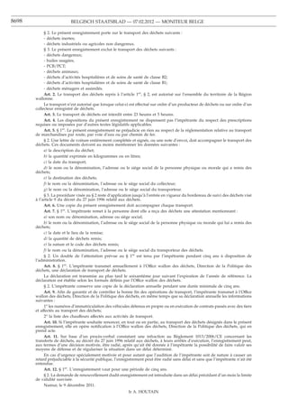 8698                       BELGISCH STAATSBLAD — 07.02.2012 — MONITEUR BELGE

            § 2. Le présent enregistrement porte sur le transport des déchets suivants :
            - déchets inertes;
            - déchets industriels ou agricoles non dangereux.
            § 3. Le présent enregistrement exclut le transport des déchets suivants :
            - déchets dangereux;
            - huiles usagées;
            - PCB/PCT;
            - déchets animaux;
            - déchets d’activités hospitalières et de soins de santé de classe B2;
            - déchets d’activités hospitalières et de soins de santé de classe B1;
            - déchets ménagers et assimilés.
            Art. 2. Le transport des déchets repris à l’article 1er, § 2, est autorisé sur l’ensemble du territoire de la Région
       wallonne.
            Le transport n’est autorisé que lorsque celui-ci est effectué sur ordre d’un producteur de déchets ou sur ordre d’un
       collecteur enregistré de déchets.
            Art. 3. Le transport de déchets est interdit entre 23 heures et 5 heures.
            Art. 4. Les dispositions du présent enregistrement ne dispensent pas l’impétrante du respect des prescriptions
       requises ou imposées par d’autres textes législatifs applicables.
            Art. 5. § 1er. Le présent enregistrement ne préjudicie en rien au respect de la réglementation relative au transport
       de marchandises par route, par voie d’eau ou par chemin de fer.
            § 2. Une lettre de voiture entièrement complétée et signée, ou une note d’envoi, doit accompagner le transport des
       déchets. Ces documents doivent au moins mentionner les données suivantes :
            a) la description du déchet;
            b) la quantité exprimée en kilogrammes ou en litres;
            c) la date du transport;
            d) le nom ou la dénomination, l’adresse ou le siège social de la personne physique ou morale qui a remis des
       déchets;
            e) la destination des déchets;
            f) le nom ou la dénomination, l’adresse ou le siège social du collecteur;
            g) le nom ou la dénomination, l’adresse ou le siège social du transporteur.
            § 3. La procédure visée au § 2 reste d’application jusqu’à l’entrée en vigueur du bordereau de suivi des déchets visé
       à l’article 9 du décret du 27 juin 1996 relatif aux déchets.
            Art. 6. Une copie du présent enregistrement doit accompagner chaque transport.
            Art. 7. § 1er. L’impétrante remet à la personne dont elle a reçu des déchets une attestation mentionnant :
            a) son nom ou dénomination, adresse ou siège social;
            b) le nom ou la dénomination, l’adresse ou le siège social de la personne physique ou morale qui lui a remis des
       déchets;
            c) la date et le lieu de la remise;
            d) la quantité de déchets remis;
            e) la nature et le code des déchets remis;
            f) le nom ou la dénomination, l’adresse ou le siège social du transporteur des déchets.
            § 2. Un double de l’attestation prévue au § 1er est tenu par l’impétrante pendant cinq ans à disposition de
       l’administration.
            Art. 8. § 1er. L’impétrante transmet annuellement à l’Office wallon des déchets, Direction de la Politique des
       déchets, une déclaration de transport de déchets.
            La déclaration est transmise au plus tard le soixantième jour suivant l’expiration de l’année de référence. La
       déclaration est établie selon les formats déﬁnis par l’Office wallon des déchets.
            § 2. L’impétrante conserve une copie de la déclaration annuelle pendant une durée minimale de cinq ans.
            Art. 9. Aﬁn de garantir et de contrôler la bonne ﬁn des opérations de transport, l’impétrante transmet à l’Office
       wallon des déchets, Direction de la Politique des déchets, en même temps que sa déclaration annuelle les informations
       suivantes :
            1o les numéros d’immatriculation des véhicules détenus en propre ou en exécution de contrats passés avec des tiers
       et affectés au transport des déchets;
            2o la liste des chauffeurs affectés aux activités de transport.
            Art. 10. Si l’impétrante souhaite renoncer, en tout ou en partie, au transport des déchets désignés dans le présent
       enregistrement, elle en opère notiﬁcation à l’Office wallon des déchets, Direction de la Politique des déchets, qui en
       prend acte.
            Art. 11. Sur base d’un procès-verbal constatant une infraction au Règlement 1013/2006/CE concernant les
       transferts de déchets, au décret du 27 juin 1996 relatif aux déchets, à leurs arrêtés d’exécution, l’enregistrement peut,
       aux termes d’une décision motivée, être radié, après qu’ait été donnée à l’impétrante la possibilité de faire valoir ses
       moyens de défense et de régulariser la situation dans un délai déterminé.
            En cas d’urgence spécialement motivée et pour autant que l’audition de l’impétrante soit de nature à causer un
       retard préjudiciable à la sécurité publique, l’enregistrement peut être radié sans délai et sans que l’impétrante n’ait été
       entendue.
            Art. 12. § 1er. L’enregistrement vaut pour une période de cinq ans.
            § 2. La demande de renouvellement dudit enregistrement est introduite dans un délai précédant d’un mois la limite
       de validité susvisée.
            Namur, le 9 décembre 2011.
                                                           Ir A. HOUTAIN
 
