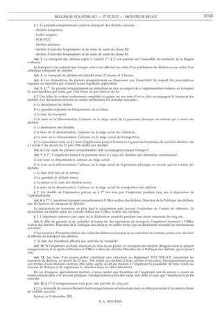 BELGISCH STAATSBLAD — 07.02.2012 — MONITEUR BELGE                                                         8705

    § 3. Le présent enregistrement exclut le transport des déchets suivants :
    - déchets dangereux;
    - huiles usagées;
    - PCB/PCT;
    - déchets animaux;
    - déchets d’activités hospitalières et de soins de santé de classe B2;
    - déchets d’activités hospitalières et de soins de santé de classe B1.
    Art. 2. Le transport des déchets repris à l’article 1er, § 2, est autorisé sur l’ensemble du territoire de la Région
wallonne.
     Le transport n’est autorisé que lorsque celui-ci est effectué sur ordre d’un producteur de déchets ou sur ordre d’un
collecteur enregistré de déchets.
    Art. 3. Le transport de déchets est interdit entre 23 heures et 5 heures.
    Art. 4. Les dispositions du présent enregistrement ne dispensent pas l’impétrant du respect des prescriptions
requises ou imposées par d’autres textes législatifs applicables.
    Art. 5. § 1er. Le présent enregistrement ne préjudicie en rien au respect de la réglementation relative au transport
de marchandises par route, par voie d’eau ou par chemin de fer.
    § 2. Une lettre de voiture entièrement complétée et signée, ou une note d’envoi, doit accompagner le transport des
déchets. Ces documents doivent au moins mentionner les données suivantes :
    a) la description du déchet;
    b) la quantité exprimée en kilogrammes ou en litres;
    c) la date du transport;
    d) le nom ou la dénomination, l’adresse ou le siège social de la personne physique ou morale qui a remis des
déchets;
    e) la destination des déchets;
    f) le nom ou la dénomination, l’adresse ou le siège social du collecteur;
    g) le nom ou la dénomination, l’adresse ou le siège social du transporteur.
     § 3. La procédure visée au § 2 reste d’application jusqu’à l’entrée en vigueur du bordereau de suivi des déchets visé
à l’article 9 du décret du 27 juin 1996 relatif aux déchets.
    Art. 6. Une copie du présent enregistrement doit accompagner chaque transport.
    Art. 7. § 1er. L’impétrant remet à la personne dont il a reçu des déchets une attestation mentionnant :
    a) son nom ou dénomination, adresse ou siège social;
    b) le nom ou la dénomination, l’adresse ou le siège social de la personne physique ou morale qui lui a remis des
déchets;
    c) la date et le lieu de la remise;
    d) la quantité de déchets remis;
    e) la nature et le code des déchets remis;
    f) le nom ou la dénomination, l’adresse ou le siège social du transporteur des déchets.
    § 2. Un double de l’attestation prévue au § 1er est tenu par l’impétrant pendant cinq ans à disposition de
l’administration.
    Art. 8. § 1er. L’impétrant transmet annuellement à l’Office wallon des déchets, Direction de la Politique des déchets,
une déclaration de transport de déchets.
    La déclaration est transmise au plus tard le soixantième jour suivant l’expiration de l’année de référence. La
déclaration est établie selon les formats déﬁnis par l’Office wallon des déchets.
    § 2. L’impétrant conserve une copie de la déclaration annuelle pendant une durée minimale de cinq ans.
    Art. 9. Aﬁn de garantir et de contrôler la bonne ﬁn des opérations de transport, l’impétrant transmet à l’Office
wallon des déchets, Direction de la Politique des déchets, en même temps que sa déclaration annuelle les informations
suivantes :
     1o les numéros d’immatriculation des véhicules détenus en propre ou en exécution de contrats passés avec des tiers
et affectés au transport des déchets;
    2o la liste des chauffeurs affectés aux activités de transport.
      Art. 10. Si l’impétrant souhaite renoncer, en tout ou en partie, au transport des déchets désignés dans le présent
enregistrement, il en opère notiﬁcation à l’Office wallon des déchets, Direction de la Politique des déchets, qui en prend
acte.
    Art. 11. Sur base d’un procès-verbal constatant une infraction au Règlement 1013/2006/CE concernant les
transferts de déchets, au décret du 27 juin 1996 relatif aux déchets, à leurs arrêtés d’exécution, l’enregistrement peut,
aux termes d’une décision motivée, être radié, après qu’ait été donnée à l’impétrant la possibilité de faire valoir ses
moyens de défense et de régulariser la situation dans un délai déterminé.
     En cas d’urgence spécialement motivée et pour autant que l’audition de l’impétrant soit de nature à causer un
retard préjudiciable à la sécurité publique, l’enregistrement peut être radié sans délai et sans que l’impétrant n’ait été
entendu.
    Art. 12. § 1er. L’enregistrement vaut pour une période de cinq ans.
    § 2. La demande de renouvellement dudit enregistrement est introduite dans un délai précédant d’un mois la limite
de validité susvisée.
    Namur, le 9 décembre 2011.
                                                    Ir A. HOUTAIN
 