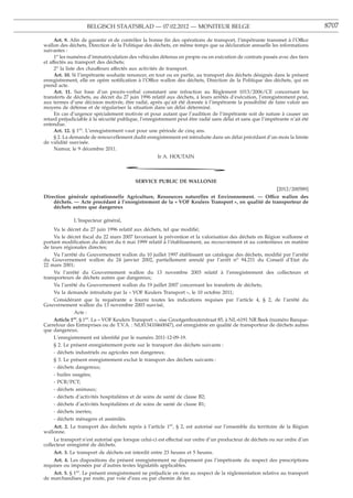 BELGISCH STAATSBLAD — 07.02.2012 — MONITEUR BELGE                                                         8707

     Art. 9. Aﬁn de garantir et de contrôler la bonne ﬁn des opérations de transport, l’impétrante transmet à l’Office
wallon des déchets, Direction de la Politique des déchets, en même temps que sa déclaration annuelle les informations
suivantes :
     1o les numéros d’immatriculation des véhicules détenus en propre ou en exécution de contrats passés avec des tiers
et affectés au transport des déchets;
     2o la liste des chauffeurs affectés aux activités de transport.
     Art. 10. Si l’impétrante souhaite renoncer, en tout ou en partie, au transport des déchets désignés dans le présent
enregistrement, elle en opère notiﬁcation à l’Office wallon des déchets, Direction de la Politique des déchets, qui en
prend acte.
     Art. 11. Sur base d’un procès-verbal constatant une infraction au Règlement 1013/2006/CE concernant les
transferts de déchets, au décret du 27 juin 1996 relatif aux déchets, à leurs arrêtés d’exécution, l’enregistrement peut,
aux termes d’une décision motivée, être radié, après qu’ait été donnée à l’impétrante la possibilité de faire valoir ses
moyens de défense et de régulariser la situation dans un délai déterminé.
     En cas d’urgence spécialement motivée et pour autant que l’audition de l’impétrante soit de nature à causer un
retard préjudiciable à la sécurité publique, l’enregistrement peut être radié sans délai et sans que l’impétrante n’ait été
entendue.
     Art. 12. § 1er. L’enregistrement vaut pour une période de cinq ans.
     § 2. La demande de renouvellement dudit enregistrement est introduite dans un délai précédant d’un mois la limite
de validité susvisée.
     Namur, le 9 décembre 2011.
                                                    Ir A. HOUTAIN

                                      *
                                          SERVICE PUBLIC DE WALLONIE
                                                                                                            [2012/200589]
Direction générale opérationnelle Agriculture, Ressources naturelles et Environnement. — Office wallon des
    déchets. — Acte procédant à l’enregistrement de la « VOF Keulers Transport », en qualité de transporteur de
    déchets autres que dangereux

              L’Inspecteur général,
     Vu le décret du 27 juin 1996 relatif aux déchets, tel que modiﬁé;
     Vu le décret ﬁscal du 22 mars 2007 favorisant la prévention et la valorisation des déchets en Région wallonne et
portant modiﬁcation du décret du 6 mai 1999 relatif à l’établissement, au recouvrement et au contentieux en matière
de taxes régionales directes;
     Vu l’arrêté du Gouvernement wallon du 10 juillet 1997 établissant un catalogue des déchets, modiﬁé par l’arrêté
du Gouvernement wallon du 24 janvier 2002, partiellement annulé par l’arrêt no 94.211 du Conseil d’Etat du
22 mars 2001;
     Vu l’arrêté du Gouvernement wallon du 13 novembre 2003 relatif à l’enregistrement des collecteurs et
transporteurs de déchets autres que dangereux;
     Vu l’arrêté du Gouvernement wallon du 19 juillet 2007 concernant les transferts de déchets;
     Vu la demande introduite par la « VOF Keulers Transport », le 10 octobre 2011;
     Considérant que la requérante a fourni toutes les indications requises par l’article 4, § 2, de l’arrêté du
Gouvernement wallon du 13 novembre 2003 susvisé,
               Acte :
     Article 1 . § 1er. La « VOF Keulers Transport », sise Grootgenhouterstraat 85, à NL-6191 NR Beek (numéro Banque-
              er

Carrefour des Entreprises ou de T.V.A. : NL813410460047), est enregistrée en qualité de transporteur de déchets autres
que dangereux.
     L’enregistrement est identiﬁé par le numéro 2011-12-09-19.
     § 2. Le présent enregistrement porte sur le transport des déchets suivants :
     - déchets industriels ou agricoles non dangereux.
     § 3. Le présent enregistrement exclut le transport des déchets suivants :
     - déchets dangereux;
     - huiles usagées;
     - PCB/PCT;
     - déchets animaux;
     - déchets d’activités hospitalières et de soins de santé de classe B2;
     - déchets d’activités hospitalières et de soins de santé de classe B1;
     - déchets inertes;
     - déchets ménagers et assimilés.
    Art. 2. Le transport des déchets repris à l’article 1er, § 2, est autorisé sur l’ensemble du territoire de la Région
wallonne.
     Le transport n’est autorisé que lorsque celui-ci est effectué sur ordre d’un producteur de déchets ou sur ordre d’un
collecteur enregistré de déchets.
    Art. 3. Le transport de déchets est interdit entre 23 heures et 5 heures.
    Art. 4. Les dispositions du présent enregistrement ne dispensent pas l’impétrante du respect des prescriptions
requises ou imposées par d’autres textes législatifs applicables.
    Art. 5. § 1er. Le présent enregistrement ne préjudicie en rien au respect de la réglementation relative au transport
de marchandises par route, par voie d’eau ou par chemin de fer.
 