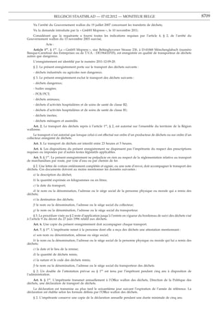BELGISCH STAATSBLAD — 07.02.2012 — MONITEUR BELGE                                                      8709

    Vu l’arrêté du Gouvernement wallon du 19 juillet 2007 concernant les transferts de déchets;
    Vu la demande introduite par la « GmbH Mopress », le 10 novembre 2011;
   Considérant que la requérante a fourni toutes les indications requises par l’article 4, § 2, de l’arrêté du
Gouvernement wallon du 13 novembre 2003 susvisé,
             Acte :
    Article 1er. § 1er. La « GmbH Mopress », sise Beltinghovener Strasse 23b, à D-41068 Mönchenglabach (numéro
Banque-Carrefour des Entreprises ou de T.V.A. : DE196410705), est enregistrée en qualité de transporteur de déchets
autres que dangereux.
    L’enregistrement est identiﬁé par le numéro 2011-12-09-20.
    § 2. Le présent enregistrement porte sur le transport des déchets suivants :
    - déchets industriels ou agricoles non dangereux.
    § 3. Le présent enregistrement exclut le transport des déchets suivants :
    - déchets dangereux;
    - huiles usagées;
    - PCB/PCT;
    - déchets animaux;
    - déchets d’activités hospitalières et de soins de santé de classe B2;
    - déchets d’activités hospitalières et de soins de santé de classe B1;
    - déchets inertes;
    - déchets ménagers et assimilés.
    Art. 2. Le transport des déchets repris à l’article 1er, § 2, est autorisé sur l’ensemble du territoire de la Région
wallonne.
     Le transport n’est autorisé que lorsque celui-ci est effectué sur ordre d’un producteur de déchets ou sur ordre d’un
collecteur enregistré de déchets.
    Art. 3. Le transport de déchets est interdit entre 23 heures et 5 heures.
    Art. 4. Les dispositions du présent enregistrement ne dispensent pas l’impétrante du respect des prescriptions
requises ou imposées par d’autres textes législatifs applicables.
    Art. 5. § 1er. Le présent enregistrement ne préjudicie en rien au respect de la réglementation relative au transport
de marchandises par route, par voie d’eau ou par chemin de fer.
    § 2. Une lettre de voiture entièrement complétée et signée, ou une note d’envoi, doit accompagner le transport des
déchets. Ces documents doivent au moins mentionner les données suivantes :
    a) la description du déchet;
    b) la quantité exprimée en kilogrammes ou en litres;
    c) la date du transport;
    d) le nom ou la dénomination, l’adresse ou le siège social de la personne physique ou morale qui a remis des
déchets;
    e) la destination des déchets;
    f) le nom ou la dénomination, l’adresse ou le siège social du collecteur;
    g) le nom ou la dénomination, l’adresse ou le siège social du transporteur.
     § 3. La procédure visée au § 2 reste d’application jusqu’à l’entrée en vigueur du bordereau de suivi des déchets visé
à l’article 9 du décret du 27 juin 1996 relatif aux déchets.
    Art. 6. Une copie du présent enregistrement doit accompagner chaque transport.
    Art. 7. § 1er. L’impétrante remet à la personne dont elle a reçu des déchets une attestation mentionnant :
    a) son nom ou dénomination, adresse ou siège social;
    b) le nom ou la dénomination, l’adresse ou le siège social de la personne physique ou morale qui lui a remis des
déchets;
    c) la date et le lieu de la remise;
    d) la quantité de déchets remis;
    e) la nature et le code des déchets remis;
    f) le nom ou la dénomination, l’adresse ou le siège social du transporteur des déchets.
    § 2. Un double de l’attestation prévue au § 1er est tenu par l’impétrant pendant cinq ans à disposition de
l’administration.
    Art. 8. § 1er. L’impétrante transmet annuellement à l’Office wallon des déchets, Direction de la Politique des
déchets, une déclaration de transport de déchets.
    La déclaration est transmise au plus tard le soixantième jour suivant l’expiration de l’année de référence. La
déclaration est établie selon les formats déﬁnis par l’Office wallon des déchets.
    § 2. L’impétrante conserve une copie de la déclaration annuelle pendant une durée minimale de cinq ans.
 