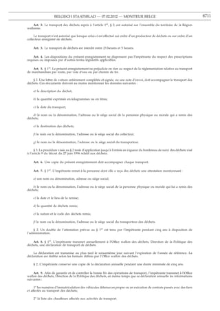 BELGISCH STAATSBLAD — 07.02.2012 — MONITEUR BELGE                                                         8711

    Art. 2. Le transport des déchets repris à l’article 1er, § 2, est autorisé sur l’ensemble du territoire de la Région
wallonne.

     Le transport n’est autorisé que lorsque celui-ci est effectué sur ordre d’un producteur de déchets ou sur ordre d’un
collecteur enregistré de déchets.

    Art. 3. Le transport de déchets est interdit entre 23 heures et 5 heures.

    Art. 4. Les dispositions du présent enregistrement ne dispensent pas l’impétrante du respect des prescriptions
requises ou imposées par d’autres textes législatifs applicables.

    Art. 5. § 1er. Le présent enregistrement ne préjudicie en rien au respect de la réglementation relative au transport
de marchandises par route, par voie d’eau ou par chemin de fer.

    § 2. Une lettre de voiture entièrement complétée et signée, ou une note d’envoi, doit accompagner le transport des
déchets. Ces documents doivent au moins mentionner les données suivantes :

    a) la description du déchet;

    b) la quantité exprimée en kilogrammes ou en litres;

    c) la date du transport;

    d) le nom ou la dénomination, l’adresse ou le siège social de la personne physique ou morale qui a remis des
déchets;

    e) la destination des déchets;

    f) le nom ou la dénomination, l’adresse ou le siège social du collecteur;

    g) le nom ou la dénomination, l’adresse ou le siège social du transporteur.

     § 3. La procédure visée au § 2 reste d’application jusqu’à l’entrée en vigueur du bordereau de suivi des déchets visé
à l’article 9 du décret du 27 juin 1996 relatif aux déchets.

    Art. 6. Une copie du présent enregistrement doit accompagner chaque transport.

    Art. 7. § 1er. L’impétrante remet à la personne dont elle a reçu des déchets une attestation mentionnant :

    a) son nom ou dénomination, adresse ou siège social;

    b) le nom ou la dénomination, l’adresse ou le siège social de la personne physique ou morale qui lui a remis des
déchets;

    c) la date et le lieu de la remise;

    d) la quantité de déchets remis;

    e) la nature et le code des déchets remis;

    f) le nom ou la dénomination, l’adresse ou le siège social du transporteur des déchets.

    § 2. Un double de l’attestation prévue au § 1er est tenu par l’impétrante pendant cinq ans à disposition de
l’administration.

    Art. 8. § 1er. L’impétrante transmet annuellement à l’Office wallon des déchets, Direction de la Politique des
déchets, une déclaration de transport de déchets.

    La déclaration est transmise au plus tard le soixantième jour suivant l’expiration de l’année de référence. La
déclaration est établie selon les formats déﬁnis par l’Office wallon des déchets.

    § 2. L’impétrante conserve une copie de la déclaration annuelle pendant une durée minimale de cinq ans.

    Art. 9. Aﬁn de garantir et de contrôler la bonne ﬁn des opérations de transport, l’impétrante transmet à l’Office
wallon des déchets, Direction de la Politique des déchets, en même temps que sa déclaration annuelle les informations
suivantes :

     1o les numéros d’immatriculation des véhicules détenus en propre ou en exécution de contrats passés avec des tiers
et affectés au transport des déchets;

    2o la liste des chauffeurs affectés aux activités de transport.
 
