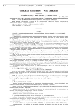 8714                        BELGISCH STAATSBLAD — 07.02.2012 — MONITEUR BELGE



                            OFFICIELE BERICHTEN — AVIS OFFICIELS

                               ORDRE DES BARREAUX FRANCOPHONES ET GERMANOPHONE
                                                                                                        [C − 2012/18059]
       Règlement de l’O.B.F.G. du 12 décembre 2011 ratiﬁant le protocole d’accord entre les assureurs protection juridique
           affiliés à Assuralia et l’Ordre des barreaux francophones et germanophone de Belgique
           Article unique. Conformément à l’article 495 du Code judiciaire, l’Ordre des barreaux francophones et
       germanophone approuve le protocole ci-annexé.
           Le présent règlement remplace le règlement du 12 janvier 2003.
           Il entre en vigueur le 1er janvier 2012.




                                                                  ANNEXE
             Protocole d’accord entre les assureurs de protection juridique affiliés à Assuralia, l’O.V.B. et l’O.B.F.G.
            INTRODUCTION
            1. Les assureurs de protection juridique, affiliés à Assuralia, cherchent, en tenant compte des conditions de leur
       police, une solution aux litiges de leurs assurés, soit amiable, soit judiciaire, avec l’aide des avocats librement choisis
       par ces derniers.
            2. Cette recherche se fait dans le respect des dispositions légales en matière d’assurance de protection juridique,
       reprises aux articles 90 à 93 de la loi du 25 juin 1992 sur le contrat d’assurance terrestre et à l’arrêté royal du
       12 octobre 1990 relatif à l’assurance de protection juridique.
            3. Cette règlementation accorde à l’assureur le droit de fournir des services aﬁn de permettre à l’assuré de faire
       valoir ses droits en tant que demandeur ou défendeur dans la phase précontentieuse, c’est-à-dire tant qu’il ne doit pas
       être recouru à une procédure judiciaire, administrative ou arbitrale.
            4. La loi impose à l’assureur de garantir à l’assuré le libre choix de l’avocat lorsqu’il y a lieu de recourir à une telle
       procédure ou lorsque surgit soit un conﬂit d’intérêts soit une divergence d’opinions entre l’assureur et l’assuré quant
       à l’attitude à adopter pour régler le sinistre.
            5. Les assureurs et les barreaux conﬁrment, en outre, qu’il est nécessaire, ou du moins utile pour l’assuré, de
       pouvoir bénéﬁcier dans certaines circonstances de l’assistance d’un avocat avant ou en dehors de toute procédure,
       quelle qu’elle soit.
            6. Il est dès lors de l’intérêt de l’assuré que, dans le respect de la loi, une collaboration s’instaure entre les assureurs
       de protection juridique et les avocats
            7. Inspirées par ce but commun, les parties adoptent le présent protocole dans lequel les objectifs suivants sont
       poursuivis :
            - la détermination de lignes de conduite communes en vue de prévenir et de résoudre des litiges pouvant survenir
       entre l’assureur de protection juridique et l’avocat dans le cadre d’un dossier concret;
            - le règlement à l’amiable des conﬂits entre avocats et assureurs de protection juridique par le biais des personnes
       de contact habilitées à cet effet au sein des barreaux et des entreprises d’assurance de protection juridique dont la liste
       est publiée sur l’intranet d’Assuralia, de l’O.B.F.G. et l’O.V.B.;
            - la constitution d’une commission mixte de protection juridique (CMP) et la ﬁxation de ses règles de
       fonctionnement.
            EN CONSEQUENCE, IL A ETE CONVENU CE QUI SUIT :
                                             TITRE 1er : LIGNES DE CONDUITE COMMUNES
            Les parties feront connaître les lignes de conduite suivantes auprès, selon le cas, des avocats ou des entreprises et
       elles s’efforceront de les convaincre de les appliquer lors des contacts entre les avocats, les assureurs de protection
       juridique et leurs assurés.
            Article 1er. Lorsque la défense des droits d’un justiciable est garantie par une police d’assurance de protection
       juridique, cette police constitue la ligne directrice commune pour l’assuré, l’assureur et l’avocat, pour autant qu’il ne
       soit pas dérogé aux dispositions légales et sous réserve de ce qui sera dit ci-après.
           Art. 2.
           2.1 Dès les premiers contacts, l’avocat :
             - demande au client s’il est couvert par une assurance de protection juridique et à quelles conditions et, dans
       l’affirmative, attire l’attention du client sur son intérêt à faire une déclaration à l’assureur;
            - informe le client sur les rôles respectifs de l’assureur et de l’avocat pendant la phase précontentieuse, chaque fois
       qu’il est consulté au cours de cette phase;
          - sauf instruction contraire de son client, informe l’assureur de protection juridique de son intervention et lui
       demande conﬁrmation que cette intervention sera prise en charge;
           - se concerte avec l’assureur s’il y a lieu;
           - prend toute mesure urgente nécessaire à la défense du client.
           2.2 Après que l’assureur ait conﬁrmé la prise en charge de son intervention, l’avocat :
          - renseigne l’assureur, à sa demande, sur sa manière de calculer ses frais et honoraires et, en cas de demande
       complémentaire de l’assureur, lui répondra de manière plus détaillée;
            - informe l’assureur de l’évolution du litige et des démarches qu’il estime devoir entreprendre, dans le respect du
       secret professionnel;
           - a la faculté de demander des provisions justiﬁées et d’établir des états intermédiaires de frais et honoraires;
           - remet à l’assureur, à sa demande, les documents justiﬁcatifs des débours repris dans ses états de frais et
       honoraires;
 