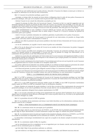 BELGISCH STAATSBLAD — 07.02.2012 — MONITEUR BELGE                                                           8715

     - lorsqu’ils lui sont remboursés par la partie adverse, rétrocède à l’assureur les dépens avancés par ce dernier ou
les impute en déduction de son état de frais et honoraires;
    Art. 3. L’assureur de protection juridique, quant à lui :
    - renseigne, en temps utile, les assurés sur leurs droits et obligations dans le cadre de leur police d’assurance de
protection juridique, ainsi que sur la manière dont ils peuvent faire valoir leurs droits;
    - informe l’assuré et son conseil des démarches accomplies par lui;
    - respecte le principe du libre choix de l’avocat par l’assuré : l’assureur ne fait à ce sujet de suggestion que sur
demande expresse de l’assuré; le principe du libre choix de l’avocat a un caractère non réversible, en ce sens que, dès
acceptation de l’intervention de l’avocat, l’assureur ne pourra plus le décharger. Le principe du libre choix de l’avocat
implique le droit pour l’assuré de changer d’avocat en cours de procédure, sans frais pour lui et sauf abus;
     - remet immédiatement et sans condition à l’avocat sollicité par l’assuré, tous les éléments du dossier pour
information et communique si nécessaire dans le même temps à l’assuré et à l’avocat le montant du plafond de
couverture prévu par la police;
    - remet à l’avocat, à première demande, les conditions générales et particulières de la police d’assurance;
     - accepte, après avis motivé de l’avocat quant à la nécessité de son intervention, de prendre en charge ladite
intervention, sauf refus motivé conformément à l’article 4;
    - effectue sans délai le paiement des provisions justiﬁées et des états de frais et honoraires de l’avocat, sauf en cas
de contestation;
    - en cas de contestation, en acquitte à tout le moins la partie non contestable.
    Art. 4. En cas de désaccord sur la saisine de l’avocat ou en matière de frais et honoraires, les parties s’engagent
à suivre la procédure suivante :
    - dans les 14 jours ouvrables de la réception de la demande, l’assureur de protection juridique doit, par écrit,
motiver de manière précise et communiquer à l’avocat son refus de prendre en charge son intervention, ou sa
contestation de la provision ou de l’état d’honoraires de l’avocat;
    - (même) en cas de refus de conﬁrmation de l’intervention de l’avocat, l’assureur doit (également) établir un relevé
chronologique détaillé des démarches déjà entreprises et des initiatives qu’il compte prendre et en informer l’avocat et
son assuré comme prévu à l’article 3;
     - après avoir pris connaissance de cet écrit motivé, l’avocat donne par écrit son avis sur le point de vue de l’assureur
et cela également dans les 14 jours ouvrables de la réception dudit écrit;
    - les parties s’efforcent de rechercher une solution amiable, le cas échéant en faisant appel aux personnes de contact
habilitées à cet effet au sein des barreaux et des entreprises d’assurance de protection juridique;
    - si le désaccord persiste, la partie la plus diligente soumet le litige à la commission mixte de protection juridique;
     - en aucun cas le fait pour l’avocat de poursuivre ou de ne pas poursuivre la défense des intérêts de l’assuré, malgré
le refus de l’assureur, ne peut être considéré comme une cause de déchéance ou une renonciation à la garantie.
                         TITRE 2 : LA COMMISSION MIXTE DE PROTECTION JURIDIQUE

    Art. 5. La CMP se prononce à la demande de l’avocat et de l’assureur de protection juridique sur tout litige
subsistant entre eux quant à l’application du présent protocole à l’occasion de l’intervention d’un avocat dans le cadre
d’une police d’assurance de protection juridique.
    Art. 6. Il y a une CMP d’expression francaise établie auprès de l’OBFG et une CMP d’expression neerlandaise
                                             ¸
établie auprès de l’OVB. La CMP est constituée d’une ou de plusieurs chambres.
    Chaque chambre est composée de quatre membres, à savoir deux avocats et deux représentants des assureurs de
protection juridique, et ceci sous la présidence d’un des avocats dont la voix est prépondérante en cas de parité.
    Les parties signataires désignent leurs propres représentants à la CMP.
     Art. 7. Les avocats concernés par le litige et les représentants des assureurs dont l’entreprise est en cause et qui
siègent dans la commission mixte doivent se décharger de la cause au proﬁt, selon le cas, d’avocats ou de représentants
des assureurs étrangers au conﬂit.
    Art. 8. La procédure devant la CMP est gratuite.
    Art. 9. Les membres de la commission sont tenus à une totale discrétion sur les informations contenues dans les
dossiers dont ils ont à connaître.
           TITRE 3 : FONCTIONNEMENT DE LA COMMISSION MIXTE DE PROTECTION JURIDIQUE

    Art. 10. La commission mixte est convoquée par le président.
    Elle peut siéger, selon le cas, dans les locaux de l’O.B.F.G. ou de l’O.V.B. mais le président peut également décider
qu’elle siège de facon décentralisée, en tenant notamment compte des sièges ou cabinets des parties concernées.
                   ¸
   Art. 11. La commission mixte est saisie par requête écrite et motivée adressée, selon le cas, à l’O.B.F.G. ou à l’O.V.B.
Un modèle de formulaire est disponible sur les extranets de l’O.B.F.G., de l’O.V.B. et d’Assuralia.
    Le demandeur communique simultanément une copie de sa requête et du dossier complet inventorié à la partie
défenderesse.
    Art. 12. La commission rejette d’office les requêtes :
     - qui ne ressortissent pas de sa compétence ou ne se rapportent pas à un dossier concret, sauf accord exprès des
parties et de la commission pour en connaître;
    - qui font déjà l’objet d’une procédure judiciaire ou arbitrale;
    - qui sont relatives à un litige dont la commission a déjà eu à connaître, sauf élément nouveau relevant.
 