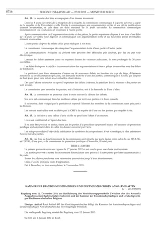 8716                       BELGISCH STAATSBLAD — 07.02.2012 — MONITEUR BELGE

           Art. 13. La requête doit être accompagnée d’un dossier inventorié.
           Dans les 8 jours ouvrables de la réception de la requête, la commission communique à la partie adverse la copie
       de la requête et de l’inventaire et elle l’invite à communiquer son argumentation écrite et ses pièces justiﬁcatives
       dûment inventoriées, et cela dans un délai maximal de 14 jours ouvrables. La commission communique
       immédiatement ces conclusions et inventaire à l’autre partie.
           Après communication de l’argumentation écrite et des pièces, la partie requérante dispose à son tour d’un délai
       de 14 jours ouvrables pour déposer et communiquer son argumentation écrite et ses nouvelles pièces éventuelles
       dûment inventoriées
           L’autre partie dispose du même délai pour répliquer à son tour.
           La commission communique dès réception l’argumentation écrite d’une partie à l’autre partie.
            Les communications évoquées au présent titre peuvent être effectuées par courrier, par fax ou par voie
       électronique.
           Lorsque les délais prennent cours ou expirent durant les vacances judiciaires, ils sont prolongés de 30 jours
       ouvrables.
           Les délais ﬁxés pour le dépôt et la communication des argumentations écrites et pièces inventoriées sont des délais
       de forclusion.
           Le président peut ﬁxer néanmoins d’autres ou de nouveaux délais, en fonction du type de litige, d’éléments
       nouveaux ou de circonstances spéciales, sur demande motivée d’une des parties, communiquée à l’autre, qui dispose
       de huit jours pour faire valoir ses éventuelles observations.
           Dès que l’affaire est en état ou après l’expiration des délais ci-dessus, le président ﬁxe la réunion et les parties en
       sont avisées.
           La commission peut entendre les parties, soit d’initiative, soit à la demande de l’une d’elles.

           Art. 14. La commission se prononce dans le mois suivant la clôture des débats.
           Son avis est communiqué dans les meilleurs délais par écrit aux parties et à leurs conseils.
            Il est motivé, daté et signé par le président et reprend l’identité des membres de la commission ayant pris part à
       la décision.
           Les erreurs matérielles sont rectiﬁées par la CMP à la requête de l’une ou des parties, par requête écrite.

           Art. 15. La décision a une valeur d’avis et elle ne peut faire l’objet d’un recours.
           L’avis est conﬁdentiel à l’égard des tiers.
            Il ne peut être produit en justice, sinon par les parties à la procédure opposant l’avocat et l’assureur de protection
       juridique exclusivement dans le cadre du dossier concerné par l’avis.
            Les avis peuvent faire l’objet de la publication de synthèses de jurisprudence, à but scientiﬁque, si elles préservent
       l’anonymat des parties.

            Art. 16. Les frais de fonctionnement de la commission sont répartis par parts égales entre, selon le cas, l’O.B.F.G.
       et l’O.V.B., d’une part, et la commission de protection juridique d’Assuralia, d’autre part.
                                                           TITRE 4 : DIVERS
            Le présent protocole entre en vigueur le 1er janvier 2012 et est conclu pour une durée indéterminée.
            Les parties peuvent y mettre ﬁn moyennant dénonciation sans préavis à l’autre partie par lettre recommandée à
       la poste.
            Toutes les affaires pendantes sont néanmoins poursuivies jusqu’à leur aboutissement.
            Dans ce cas le protocole reste d’application.
            Fait à Bruxelles, en trois exemplaires, le 3 novembre 2011.




            KAMMER DER FRANZOSISCHSPRACHIGEN UND DEUTSCHSPRACHIGEN ANWALTSCHAFTEN
                            }
                                                                         [C − 2012/18059]

        Regelung vom 12. Dezember 2011 zur Ratiﬁzierung des Vereinbarungsprotokolls Zwischen den der Assuralia
           Angeschlossenen Rechtsschutzversicherern und der Kammer der Französischsprachigen und Deutschsprachi-
           gen Rechtsanwaltschaften Belgiens

           Einziger Artikel. Laut Artikel 495 des Gerichtsgesetzbuches billigt die Kammer der französischsprachigen und
       deutschsprachigen Anwaltschaften das hier beigefügte Protokoll.

           Die vorliegende Regelung ersetzt die Regelung vom 12. Januar 2003.

           Sie tritt am 1. Januar 2012 in Kraft.
 