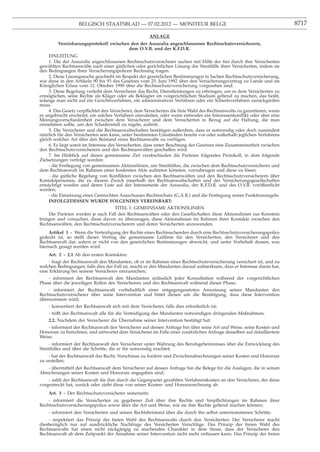 BELGISCH STAATSBLAD — 07.02.2012 — MONITEUR BELGE                                                     8717

                                                        ANLAGE
         Vereinbarungsprotokoll zwischen den der Assuralia angeschlossenen Rechtsschutzversicherern,
                                        dem O.V.B. und der K.F.D.R.
     EINLEITUNG
     1. Die der Assuralia angeschlossenen Rechtsschutzversicherer suchen mit Hilfe der frei durch ihre Versicherten
gewählten Rechtsanwälte nach einer gütlichen oder gerichtlichen Lösung der Streitfälle ihrer Versicherten, indem sie
den Bedingungen ihrer Versicherungspolicen Rechnung tragen.
     2. Diese Lösungssuche geschieht im Respekt der gesetzlichen Bestimmungen in Sachen Rechtsschutzversicherung,
wie diese in den Artikeln 90 bis 93 des Gesetzes vom 25. Juni 1992 über den Versicherungsvertrag zu Lande und im
Königlichen Erlass vom 12. Oktober 1990 über die Rechtsschutzversicherung vorgesehen sind.
     3. Diese Regelung verleiht dem Versicherer das Recht, Dienstleistungen zu erbringen, um es dem Versicherten zu
ermöglichen, seine Rechte als Kläger oder als Beklagter im vorgerichtlichen Stadium geltend zu machen, das heißt,
solange man nicht auf ein Gerichtsverfahren, ein administratives Verfahren oder ein Schiedsverfahren zurückgreifen
muss.
     4. Das Gesetz verpﬂichtet den Versicherer, dem Versicherten die freie Wahl des Rechtsanwalts zu garantieren, wenn
es angebracht erscheint, ein solches Verfahren einzuleiten, oder wenn entweder ein Interessenkonﬂikt oder aber eine
Meinungsverschiedenheit zwischen dem Versicherer und dem Versicherten in Bezug auf die Haltung, die man
einnehmen sollte, um den Schadensfall zu regeln, auftritt.
     5. Die Versicherer und die Rechtsanwaltschaften bestätigen außerdem, dass es notwendig oder doch zumindest
nützlich für den Versicherten sein kann, unter bestimmten Umständen bereits vor oder außerhalb jeglichen Verfahrens
gleich welcher Art über den Beistand eines Rechtsanwalts zu verfügen.
     6. Es liegt somit im Interesse des Versicherten, dass unter Beachtung des Gesetzes eine Zusammenarbeit zwischen
den Rechtsschutzversicherern und den Rechtsanwälten geschaffen wird.
     7. Im Hinblick auf dieses gemeinsame Ziel verabschieden die Parteien folgendes Protokoll, in dem folgende
Zielsetzungen verfolgt werden:
     - die Festlegung von gemeinsamen Aktionslinien, um Streitfällen, die zwischen dem Rechtsschutzversicherer und
dem Rechtsanwalt im Rahmen einer konkreten Akte auftreten könnten, vorzubeugen und diese zu lösen;
     - die gütliche Regelung von Konﬂikten zwischen den Rechtsanwälten und den Rechtsschutzversicherern über
Kontaktpersonen, die zu diesem Zweck innerhalb der Rechtsanwaltschaften und der Versicherungsgesellschaften
ermächtigt werden und deren Liste auf der Internetseite der Assuralia, der K.F.D.R. und des O.V.B. veröffentlicht
werden;
     - die Einsetzung eines Gemischten Ausschusses Rechtsschutz (G.A.R.) und die Festlegung seiner Funktionsregeln.
     INFOLGEDESSEN WURDE FOLGENDES VEREINBART:
                                       TITEL 1: GEMEINSAME AKTIONSLINIEN
     Die Parteien werden je nach Fall den Rechtsanwälten oder den Gesellschaften diese Aktionslinien zur Kenntnis
bringen und versuchen, diese davon zu überzeugen, diese Aktionslinien im Rahmen ihrer Kontakte zwischen den
Rechtsanwälten, den Rechtsschutzversicherern und deren Versicherten anzuwenden.
    Artikel 1 - Wenn die Verteidigung der Rechte eines Rechtsuchenden durch eine Rechtsschutzversicherungspolice
gedeckt ist, so stellt dieser Vertrag die gemeinsame Leitlinie für den Versicherten, den Versicherer und den
Rechtsanwalt dar, sofern er nicht von den gesetzlichen Bestimmungen abweicht, und unter Vorbehalt dessen, was
hiernach gesagt werden wird.
    Art. 2 - 2.1 Ab den ersten Kontakten:
     - fragt der Rechtsanwalt den Mandanten, ob er im Rahmen einer Rechtsschutzversicherung versichert ist, und zu
welchen Bedingungen; falls dies der Fall ist, macht er den Mandanten darauf aufmerksam, dass er Interesse daran hat,
eine Erklärung bei seinem Versicherer einzureichen;
    - informiert der Rechtsanwalt den Mandanten anlässlich jeder Konsultation während der vorgerichtlichen
Phase über die jeweiligen Rollen des Versicherers und des Rechtsanwalt während dieser Phase;
    - informiert der Rechtsanwalt vorbehaltlich einer entgegengesetzten Anweisung seines Mandanten den
Rechtsschutzversicherer über seine Intervention und bittet diesen um die Bestätigung, dass diese Intervention
übernommen wird;
    - konzertiert der Rechtsanwalt sich mit dem Versicherer, falls dies erforderlich ist;
    - trifft der Rechtsanwalt alle für die Verteidigung des Mandanten notwendigen dringenden Maßnahmen.
                                         ¨
    2.2. Nachdem der Versicherer die Ubernahme seiner Intervention bestätigt hat:
    - informiert der Rechtsanwalt den Versicherer auf dessen Anfrage hin über seine Art und Weise, seine Kosten und
Honorare zu berechnen, und antwortet dem Versicherer im Falle einer zusätzlichen Anfrage desselben auf detailliertere
Weise;
     - informiert der Rechtsanwalt den Versicherer unter Wahrung des Berufsgeheimnisses über die Entwicklung des
Streitfalles und über die Schritte, die er für notwendig erachtet;
    - hat der Rechtsanwalt das Recht, Vorschüsse zu fordern und Zwischenabrechnungen seiner Kosten und Honorare
zu erstellen;
    - übermittelt der Rechtsanwalt dem Versicherer auf dessen Anfrage hin die Belege für die Auslagen, die in seinen
Abrechnungen seiner Kosten und Honorare angegeben sind;
    - zahlt der Rechtsanwalt die ihm durch die Gegenpartei gezahlten Verfahrenskosten an den Versicherer, der diese
vorgestreckt hat, zurück oder zieht diese von seiner Kosten- und Honorarrechnung ab.
    Art. 3 - Der Rechtsschutzversicherer seinerseits:
    - informiert die Versicherten zu gegebener Zeit über ihre Rechte und Verpﬂichtungen im Rahmen ihrer
Rechtsschutzversicherungspolice sowie über die Art und Weise, wie sie ihre Rechte geltend machen können;
    - informiert den Versicherten und seinen Rechtsbeistand über die durch ihn selbst unternommenen Schritte;
    - respektiert das Prinzip der freien Wahl des Rechtsanwalts durch den Versicherten: Der Versicherer macht
diesbezüglich nur auf ausdrückliche Nachfrage des Versicherten Vorschläge. Das Prinzip der freien Wahl des
Rechtsanwalts hat einen nicht rückgängig zu machenden Charakter in dem Sinne, dass der Versicherer den
Rechtsanwalt ab dem Zeitpunkt der Annahme seiner Intervention nicht mehr entlassen kann. Das Prinzip der freien
 
