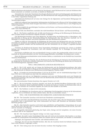 8718                      BELGISCH STAATSBLAD — 07.02.2012 — MONITEUR BELGE

       Wahl des Rechtsanwalts beinhaltet auch das Recht des Versicherten, seinen Rechtsanwalt im Laufe des Verfahrens ohne
       Kosten seinerseits zu wechseln, es sei denn, es besteht ein Missbrauch;
           - übermittelt dem durch den Versicherten beauftragten Rechtsanwalt sofort und bedingungslos alle Elemente der
       Akte zur Information und teilt dem Versicherten und dem Rechtsanwalt falls nötig gleichzeitig den Höchstbetrag der
       in der Police vorgesehenen Deckung mit;
           - übermittelt dem Rechtsanwalt auf seine erste Anfrage hin die allgemeinen und besonderen Bedingungen des
       Versicherungsvertrages;
            - erklärt sich aufgrund einer begründeten Stellungnahme des Rechtsanwalt in Bezug auf die Notwendigkeit seiner
       Intervention bereit, die Kosten dieser besagten Intervention zu übernehmen; ansonsten muss er seine Weigerung laut
       Artikel 4 begründen;
           - zahlt unverzüglich die gerechtfertigten Vorschüsse und die Kosten- und Honoraraufstellung des Rechtsanwalts,
       außer wenn diese bestritten ist;
           - zahlt im Falle eines Bestreitens zumindest den nicht bestreitbaren Teil der Kosten- und Honoraraufstellung.
           Art. 4 - Die Parteien verpﬂichten sich, im Falle einer Kontroverse in Bezug auf die Befassung des Rechtsanwalts
       oder in Sachen Kosten und Honorare folgende Prozedur zu befolgen:
           - Der Rechtsschutzversicherer muss seine Weigerung, die Intervention des Rechtsanwalts zu übernehmen, oder
       sein Bestreiten in Bezug auf die Honorarabrechnung des Rechtsanwalts oder den Vorschuss innerhalb von 14
       Werktagen ab Anfrage schriftlich und präzise begründen und dem Rechtsanwalt zustellen.
            - (Selbst) im Falle der Verweigerung der Bestätigung der Intervention des Rechtsanwalts muss der Versicherer
       (ebenfalls) eine detaillierte chronologische Aufstellung der bereits unternommenen Schritte und der Initiativen, die er
       zu ergreifen gedenkt, erstellen und den Rechtsanwalt und den Versicherten wie im Artikel 3 vorgesehen hierüber
       informieren.
            - Nachdem der Rechtsanwalt Kenntnis dieses begründeten Schriftstücks genommen hat, nimmt er schriftlich
       Stellung zum Standpunkt des Versicherers, und zwar ebenfalls innerhalb von 14 Werktagen ab Erhalt dieses
       Schriftstücks.
           - Die Parteien verpﬂichten sich, eine auszuhandelnde Lösung zu suchen, dies gegebenenfalls, indem sie sich an die
       innerhalb der Rechtsanwaltschaften und den Versicherungsgesellschaften ermächtigten Kontaktpersonen wenden.
          - Wenn die Meinungsverschiedenheiten weiter bestehen bleiben, so unterbreiten sie den Streitfall dem Gemischten
       Ausschuss Rechtsschutz.
           - Auf keinen Fall kann die Tatsache, dass der Rechtsanwalt die Verteidigung der Interessen des Versicherten trotz
       der Weigerung des Versicherers weiterhin wahrnimmt, als Grund für eine Verwirkung des Rechts oder als Verzicht auf
       den Versicherungsschutz angesehen werden.
                                   TITEL 2: DER GEMISCHTE AUSSCHUSS RECHTSSCHUTZ
            Art. 5 - Der G.A.R. spricht sich auf Antrag des Rechtsanwalts und des Rechtsschutzversicherers über jeden
       Streitfall aus, der zwischen ihnen in Bezug auf die Anwendung des vorliegenden Protokolls anlässlich der Intervention
       eines Rechtsanwalts im Rahmen einer Rechtsschutzversicherungspolice bestehen bleibt.
           Art. 6 - Es besteht ein französischsprachiger G.A.R. bei der K.F.D.R. und ein niederländischsprachiger G.A.R.
       beim OVB. Der G.A.R. besteht aus einer oder aus mehreren Kammern.
           Jede Kammer setzt sich aus vier Mitgliedern zusammen, und zwar zwei Rechtsanwälte sowie zwei Vertreter der
       Rechtsschutzversicherer, dies unter dem Vorsitz eines der Rechtsanwälte, dessen Stimme den Ausschlag im Falle einer
       Stimmengleichheit gibt.
           Die unterzeichnenden Parteien bezeichnen ihre eigenen Vertreter im G.A.R.
            Art. 7 - Die im Gemischten Ausschuss tagenden und durch den Streitfall betroffenen Rechtsanwälte und die
       Vertreter der Versicherer, deren Gesellschaft betroffen ist, müssen die Sache zu Gunsten von Rechtsanwälten oder, je
       nach Fall, von Vertretern der Versicherer abgeben, die nichts mit dem Konﬂikt zu tun haben.
           Art. 8 - Das Verfahren vor dem G.A.R. ist kostenlos.
           Art. 9 - Die Mitglieder des Ausschusses sind zur vollständigen Verschwiegenheit in Bezug auf die Informationen
       verpﬂichtet, die sie im Rahmen der Akten erhalten haben, über die sie entscheiden müssen.
                    TITEL 3: DIE FUNKTIONSWEISE DES GEMISCHTEN AUSSCHUSSES RECHTSSCHUTZ
           Art. 10 - Der Gemischte Ausschuss wird durch den Präsidenten zusammengerufen.
           Er kann je nach Fall in den Räumlichkeiten der K.F.D.R. oder des O.B.V. tagen, aber der Präsident kann ebenfalls
       entscheiden, dass er dezentralisiert tagt, wobei insbesondere den Sitzen oder Kanzleien der betroffenen Parteien
       Rechnung getragen wird.
            Art. 11 - Der Gemischte Ausschuss wird durch einen schriftlichen und begründeten Antrag befasst, der je nach
       Fall an die K.F.D.R. oder den O.B.V. zu richten ist. Ein Modellformular steht auf dem Extranet der K.F.D.R., des O.B.V.
       und der Assuralia zur Verfügung.
           Der Antragsteller übermittelt gleichzeitig eine Kopie seines Antrags und der kompletten, mit einem Inventar
       versehenen Akte an die Gegenpartei.
           Art. 12 - Der Ausschuss kann folgende Anträge von Amts wegen abweisen:
           - diejenigen, die nicht in seine Zuständigkeit fallen oder sich nicht auf eine konkrete Akte beziehen, es sei denn,
       es besteht ein ausdrückliches Einverständnis seitens der Parteien und des Ausschusses, um hierüber zu entscheiden;
           - diejenigen, die Gegenstand eines Gerichts- oder Schiedsverfahrens sind;
           - diejenigen, die sich auf einen Streitfall beziehen, über den der Ausschuss bereits hat beﬁnden müssen, sofern
       keine neuen Elemente vorgetragen werden.
           Art. 13 - Dem Antrag muss eine mit einem Inventar versehene Akte beigefügt werden.
 