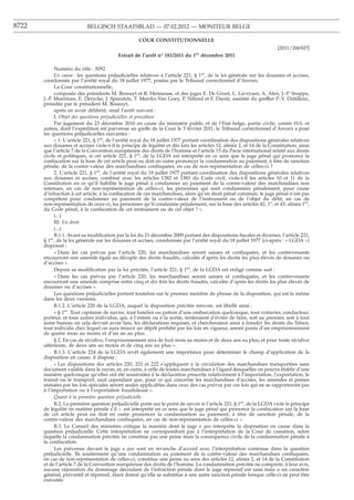 8722                       BELGISCH STAATSBLAD — 07.02.2012 — MONITEUR BELGE

                                                    COUR CONSTITUTIONNELLE
                                                                                                                       [2011/206507]
                                          Extrait de l’arrêt n° 181/2011 du 1er décembre 2011

             Numéro du rôle : 5092
             En cause : les questions préjudicielles relatives à l’article 221, § 1er, de la loi générale sur les douanes et accises,
       coordonnée par l’arrêté royal du 18 juillet 1977, posées par le Tribunal correctionnel d’Anvers.
             La Cour constitutionnelle,
             composée des présidents M. Bossuyt et R. Henneuse, et des juges E. De Groot, L. Lavrysen, A. Alen, J.-P. Snappe,
       J.-P. Moerman, E. Derycke, J. Spreutels, T. Merckx-Van Goey, P. Nihoul et F. Daoût, assistée du greffier P.-Y. Dutilleux,
       présidée par le président M. Bossuyt,
             après en avoir délibéré, rend l’arrêt suivant :
             I. Objet des questions préjudicielles et procédure
             Par jugement du 23 décembre 2010 en cause du ministère public et de l’Etat belge, partie civile, contre H.S. et
       autres, dont l’expédition est parvenue au greffe de la Cour le 3 février 2011, le Tribunal correctionnel d’Anvers a posé
       les questions préjudicielles suivantes :
             « 1. L’article 221, § 1er, de l’arrêté royal du 18 juillet 1977 portant coordination des dispositions générales relatives
       aux douanes et accises viole-t-il le principe de légalité et dès lors les articles 12, alinéa 2, et 14 de la Constitution, ainsi
       que l’article 7 de la Convention européenne des droits de l’homme et l’article 15 du Pacte international relatif aux droits
       civils et politiques, si cet article 221, § 1er, de la LGDA est interprété en ce sens que le juge pénal qui prononce la
       conﬁscation sur la base de cet article peut ou doit en outre prononcer la condamnation au paiement, à titre de sanction
       pénale, de la contre-valeur des marchandises conﬁsquées, en cas de non-représentation de celles-ci ?
             2. L’article 221, § 1er, de l’arrêté royal du 18 juillet 1977 portant coordination des dispositions générales relatives
       aux douanes et accises, combiné avec les articles 1382 et 1383 du Code civil, viole-t-il les articles 10 et 11 de la
       Constitution en ce qu’il habilite le juge pénal à condamner au paiement de la contre-valeur des marchandises non
       retenues, en cas de non-représentation de celles-ci, les personnes qui sont condamnées pénalement, pour cause
       d’infraction à cet article, à la conﬁscation de ces marchandises, alors qu’en droit pénal commun, le juge pénal n’est pas
       compétent pour condamner au paiement de la contre-valeur de l’instrument ou de l’objet du délit, en cas de
       non-représentation de ceux-ci, les personnes qu’il condamne pénalement, sur la base des articles 42, 1o, et 43, alinéa 1er,
       du Code pénal, à la conﬁscation de cet instrument ou de cet objet ? ».
             (...)
             III. En droit
             (...)
             B.1.1. Avant sa modiﬁcation par la loi du 21 décembre 2009 portant des dispositions ﬁscales et diverses, l’article 221,
       § 1er, de la loi générale sur les douanes et accises, coordonnée par l’arrêté royal du 18 juillet 1977 (ci-après : « LGDA »)
       disposait :
             « Dans les cas prévus par l’article 220, les marchandises seront saisies et conﬁsquées, et les contrevenants
       encourront une amende égale au décuple des droits fraudés, calculée d’après les droits les plus élevés de douanes ou
       d’accises ».
             Depuis sa modiﬁcation par la loi précitée, l’article 221, § 1er, de la LGDA est rédigé comme suit :
             « Dans les cas prévus par l’article 220, les marchandises seront saisies et conﬁsquées, et les contrevenants
       encourront une amende comprise entre cinq et dix fois les droits fraudés, calculée d’après les droits les plus élevés de
       douanes ou d’accises ».
             Les questions préjudicielles portent toutefois sur le premier membre de phrase de la disposition, qui est le même
       dans les deux versions.
             B.1.2. L’article 220 de la LGDA, auquel la disposition précitée renvoie, est libellé ainsi :
             « § 1er. Tout capitaine de navire, tout batelier ou patron d’une embarcation quelconque, tout voiturier, conducteur,
       porteur, et tous autres individus, qui, à l’entrée ou à la sortie, tenteraient d’éviter de faire, soit au premier, soit à tout
       autre bureau où cela devrait avoir lieu, les déclarations requises, et chercheraient ainsi à frauder les droits du Trésor,
       tout individu chez lequel on aura trouvé un dépôt prohibé par les lois en vigueur, seront punis d’un emprisonnement
       de quatre mois au moins et d’un an au plus.
             § 2. En cas de récidive, l’emprisonnement sera de huit mois au moins et de deux ans au plus; et pour toute récidive
       ultérieure, de deux ans au moins et de cinq ans au plus ».
             B.1.3. L’article 224 de la LGDA revêt également une importance pour déterminer le champ d’application de la
       disposition en cause; il dispose :
             « Les dispositions des articles 220, 221 et 222 s’appliquent à la circulation des marchandises transportées sans
       document valable dans le rayon, et, en outre, à celle de toutes marchandises à l’égard desquelles on pourra établir d’une
       manière quelconque qu’elles ont été soustraites à la déclaration prescrite relativement à l’importation, l’exportation, le
       transit ou le transport, sauf cependant que, pour ce qui concerne les marchandises d’accises, les amendes et peines
       statuées par les lois spéciales seront seules applicables dans ceux des cas prévus par ces lois qui ne se rapporteront pas
       à l’importation ou à l’exportation frauduleuse ».
             Quant à la première question préjudicielle
             B.2. La première question préjudicielle porte sur le point de savoir si l’article 221, § 1er, de la LGDA viole le principe
       de légalité en matière pénale s’il « est interprété en ce sens que le juge pénal qui prononce la conﬁscation sur la base
       de cet article peut ou doit en outre prononcer la condamnation au paiement, à titre de sanction pénale, de la
       contre-valeur des marchandises conﬁsquées, en cas de non-représentation de celles-ci ».
             B.3. Le Conseil des ministres critique la manière dont le juge a quo interprète la disposition en cause dans la
       question préjudicielle. Cette interprétation ne correspondrait pas à l’interprétation de la Cour de cassation, selon
       laquelle la condamnation précitée ne constitue pas une peine mais la conséquence civile de la condamnation pénale à
       la conﬁscation.
             Les prévenus devant le juge a quo sont en revanche d’accord avec l’interprétation contenue dans la question
       préjudicielle. Ils soutiennent qu’une condamnation au paiement de la contre-valeur des marchandises conﬁsquées,
       en cas de non-représentation de celles-ci, constitue une peine au sens des articles 12, alinéa 2, et 14 de la Constitution
       et de l’article 7 de la Convention européenne des droits de l’homme. La condamnation précitée ne comporte, à leur avis,
       aucune réparation du dommage découlant de l’infraction pénale dont le juge répressif est saisi mais a un caractère
       général, préventif et répressif, étant donné qu’elle se substitue à une autre sanction pénale lorsque celle-ci ne peut être
       exécutée.
 