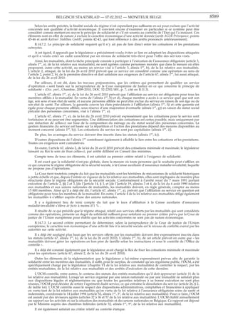 BELGISCH STAATSBLAD — 07.02.2012 — MONITEUR BELGE                                                                 8589

    Selon les arrêts précités, la ﬁnalité sociale du régime n’est cependant pas suffisante en soi pour exclure que l’activité
concernée soit qualiﬁée d’activité économique. Il convient encore d’examiner en particulier si ce système peut être
considéré comme mettant en œuvre le principe de solidarité et s’il est soumis au contrôle de l’Etat qui l’a instauré. Ces
éléments sont en effet de nature à exclure le caractère économique d’une activité donnée (arrêt AG2R Prévoyance, points
45-46 et arrêt Kattner Stahlbau GmbH, points 42-43, qui font référence à des arrêts prononcés antérieurement).
     B.14.7.2. Le principe de solidarité requiert qu’il n’y ait pas de lien direct entre les cotisations et les prestations
octroyées.
     A cet égard, il apparaît que le législateur a précisément voulu éviter ce lien en adoptant les dispositions attaquées
et qu’il a voulu créer un cadre caractérisé par un niveau de solidarité très élevé pour l’offre des services visés.
      Ainsi, les mutualités, dont la tâche principale consiste à participer à l’exécution de l’assurance obligatoire (article 3,
alinéa 1er, a), de la loi relative aux mutualités), ne sont agréées comme personnes morales que dans la mesure où elles
proposent, outre cette activité, au moins un service visé à l’article 3, alinéa 1er, b), de la loi relative aux mutualités.
L’article 2, attaqué, de la loi du 26 avril 2010 prévoit que ce service est considéré comme une opération au sens de
l’article 2, point 2, b), de la première directive et doit satisfaire aux exigences de l’article 67, alinéa 1er, lui aussi attaqué,
de la loi du 26 avril 2010.
     Par ailleurs, il est dit, dans les travaux préparatoires, que les critères qui permettent de qualiﬁer un service
d’opération « sont basés sur la jurisprudence de la Cour européenne de Justice en ce qui concerne le principe de
solidarité » (Doc. parl., Chambre, 2009-2010, DOC 52-2292/001, p. 7, cité en B.11.3).
     L’article 67, alinéa 1er, a), de la loi du 26 avril 2010 prévoit que l’affiliation au service est obligatoire pour tous les
membres affiliés à la mutualité. En vertu de l’alinéa 1er, b) et d), chaque membre a accès à ce service quel que soit son
âge, son sexe et son état de santé, et aucune personne affiliée ne peut être exclue du service en raison de son âge ou de
son état de santé. Par ailleurs, la garantie couvre les états préexistants à l’affiliation (alinéa 1er, f)) et cette garantie est
égale pour chaque personne affiliée, sous réserve d’une majoration éventuelle (alinéa 1er, g)) en raison du statut social
précaire des personnes concernées, visé à l’alinéa 1er, e).
     L’article 67, alinéa 1er, e), de la loi du 26 avril 2010 prévoit expressément que les cotisations pour le service sont
forfaitaires et ne peuvent être segmentées. Une différenciation des cotisations est certes possible, mais uniquement par
une réduction de celles-ci sur base de la composition du ménage ou du statut social des personnes concernées. La
gestion ﬁnancière du service est basée sur la répartition et l’octroi des prestations dépend des moyens disponibles au
moment concerné (alinéa 1er, h)). Les cotisations du service ne sont pas capitalisées (alinéa 1er, i)).
     De plus, les avantages du service doivent être inscrits dans les statuts (alinéa 1er, k)).
    D’autres dispositions de l’alinéa 1er contribuent également à affaiblir le lien entre les cotisations et les prestations.
Toutes ces exigences sont cumulatives.
     En outre, l’article 67, alinéa 2, de la loi du 26 avril 2010 prévoit des cotisations minimale et maximale, le législateur
laissant au Roi le soin de ﬁxer celles-ci, par arrêté délibéré en Conseil des ministres.
     Compte tenu de tous ces éléments, il est satisfait au premier critère relatif à l’exigence de solidarité.
    Il est exact que la solidarité n’est pas globale, dans la mesure où toute personne qui le souhaite peut s’affilier, en
ce qui concerne le régime obligatoire de la sécurité sociale, à la Caisse auxiliaire d’assurance maladie-invalidité, laquelle
ne propose pas d’opérations.
     La Cour tient toutefois compte du fait que les mutualités sont les héritières de mécanismes de solidarité historiques
à petite échelle et que, depuis l’entrée en vigueur de la loi relative aux mutualités, elles sont impliquées de manière plus
structurée dans le régime obligatoire de la sécurité sociale. Conformément à l’arrêté royal du 7 mars 1991 portant
exécution de l’article 2, §§ 2 et 3, [de l’]article 14, § 3, et [de l’]article 19, alinéas 3 et 4, de la loi du 6 août 1990 relative
aux mutualités et aux unions nationales de mutualités, les mutualités doivent, en règle générale, compter au moins
15 000 membres. Ainsi qu’il a déjà été dit, l’article 67, alinéa 1er, a), prévoit que l’affiliation au service en question est
obligatoire pour tous les membres de la mutualité. En outre, l’article 4 de la loi relative aux mutualités oblige également
les mutualités à s’affilier auprès d’une des unions nationales.
    Il y a également lieu de tenir compte du fait que le taux d’affiliation à la Caisse auxiliaire d’assurance
maladie-invalidité s’élève de facto à moins d’1 % .
     Il résulte de ce qui précède que le régime attaqué, relatif aux services offerts par les mutualités qui sont considérés
comme des opérations, présente un degré de solidarité suffisant pour satisfaire au premier critère prévu par la Cour de
justice de l’Union européenne pour établir que les activités concernées ne sont pas de nature économique.
    B.14.7.3. Le second critère permettant de déterminer, selon la jurisprudence de la Cour de justice de l’Union
européenne, le caractère non économique d’une activité liée à la sécurité sociale est le niveau de contrôle exercé par les
autorités sur cette activité.
     Il a déjà été souligné plus haut que les services offerts par les mutualités doivent être expressément inscrits dans
les statuts (article 67, alinéa 1er, k), de la loi du 26 avril 2010). L’alinéa 1er, h), de cet article prévoit en outre que « les
mutualités doivent gérer les opérations en bon père de famille selon les instructions et sous le contrôle de l’Office de
contrôle ».
    Il a déjà été constaté également que le législateur avait chargé le Roi de ﬁxer les cotisations minimale et maximale
pour les opérations (article 67, alinéa 2, de la loi du 26 avril 2010).
     Outre les éléments de la réglementation que le législateur a lui-même expressément prévus aﬁn de garantir la
solidarité entre les membres des mutualités, il suffit, pour le surplus, de constater qu’un organisme public, l’OCM, a été
spéciﬁquement chargé par le législateur (chapitre VI de la loi relative aux mutualités) de contrôler le respect, par les
entités mutualistes, de la loi relative aux mutualités et des arrêtés d’exécution de cette dernière.
     L’OCM contrôle, entre autres, le contenu des statuts des entités mutualistes qu’il doit approuver (article 11 de la
loi relative aux mutualités). Lorsqu’un service organisé par une union nationale ou par une mutualité ne satisfait plus
aux dispositions légales et réglementaires ou que toutes les garanties relatives à sa bonne exécution ne sont plus
réunies, l’OCM peut décider de retirer l’agrément dudit service, ce qui entraîne la dissolution du service (article 26, § 2,
de ladite loi). L’OCM contrôle aussi le respect des dispositions administratives, comptables et ﬁnancières à appliquer
en vertu tant de la loi relative aux mutualités qu’en vertu de la loi relative à l’assurance obligatoire soins de santé et
indemnités, coordonnée le 14 juillet 1994 (article 52, alinéa 1er, 3o, de la loi relative aux mutualités). Pour ce faire, l’OCM
est assisté par des réviseurs agréés (articles 32 à 36 et 57 de la loi relative aux mutualités). L’OCM établit annuellement
un rapport sur les activités et sur la situation des mutualités et des unions nationales en Belgique. Ce rapport est déposé
par le Ministre auprès des chambres fédérales (article 52, alinéa 1er, 9o, de la loi relative aux mutualités).
     Il est également satisfait au critère relatif au contrôle étatique.
 