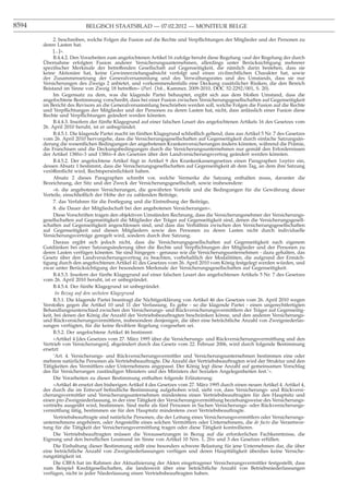 8594                      BELGISCH STAATSBLAD — 07.02.2012 — MONITEUR BELGE

            2. beschreiben, welche Folgen die Fusion auf die Rechte und Verpﬂichtungen der Mitglieder und der Personen zu
       deren Lasten hat.
            [...]».
            B.4.4.2. Den Vorarbeiten zum angefochtenen Artikel 16 zufolge beruht diese Regelung «auf der Regelung der durch
       Übernahme erfolgten Fusion anderer Versicherungsunternehmen, allerdings unter Berücksichtigung mehrerer
       speziﬁscher Merkmale der betreffenden Gesellschaft auf Gegenseitigkeit, die nämlich darin bestehen, dass sie
       keine Aktionäre hat, keine Gewinnerzielungsabsicht verfolgt und einen zivilrechtlichen Charakter hat, sowie
       der Zusammensetzung der Generalversammlung und des Verwaltungsrates und des Umstands, dass sie nur
       Versicherungen des Zweigs 2 anbietet, und vorkommendenfalls eine Deckung zusätzlicher Risiken, die den Bereich
       Beistand im Sinne von Zweig 18 betreffen» (Parl. Dok., Kammer, 2009-2010, DOC 52-2292/001, S. 20).
            Im Gegensatz zu dem, was die klagende Partei behauptet, ergibt sich aus dem bloßen Umstand, dass die
       angefochtene Bestimmung vorschreibt, dass bei einer Fusion zwischen Versicherungsgesellschaften auf Gegenseitigkeit
       im Bericht des Revisors an die Generalversammlung beschrieben werden soll, welche Folgen die Fusion auf die Rechte
       und Verpﬂichtungen der Mitglieder und der Personen zu deren Lasten hat, nicht, dass anlässlich einer Fusion diese
       Rechte und Verpﬂichtungen geändert werden könnten.
            B.4.4.3. Insofern der fünfte Klagegrund auf einer falschen Lesart des angefochtenen Artikels 16 des Gesetzes vom
       26. April 2010 beruht, ist er unbegründet.
            B.4.5.1. Die klagende Partei macht im fünften Klagegrund schließlich geltend, dass aus Artikel 5 Nr. 7 des Gesetzes
       vom 26. April 2010 hervorgehe, dass die Versicherungsgesellschaften auf Gegenseitigkeit durch einfache Satzungsän-
       derung die wesentlichen Bedingungen der angebotenen Krankenversicherungen ändern könnten, während die Prämie,
       die Franchisen und die Deckungsbedingungen durch die Versicherungsunternehmen nur gemäß den Erfordernissen
       der Artikel 138bis-3 und 138bis-4 des Gesetzes über den Landversicherungsvertrag geändert werden könnten.
            B.4.5.2. Der angefochtene Artikel fügt in Artikel 9 des Krankenkassengesetzes einen Paragraphen 1septies ein,
       dessen Absatz 1 bestimmt, dass die Versicherungsgesellschaften auf Gegenseitigkeit ab dem Tag, an dem ihre Satzung
       veröffentlicht wird, Rechtspersönlichkeit haben.
            Absatz 2 dieses Paragraphen schreibt vor, welche Vermerke die Satzung enthalten muss, darunter die
       Bezeichnung, der Sitz und der Zweck der Versicherungsgesellschaft, sowie insbesondere:
            «6. die angebotenen Versicherungen, die gewährten Vorteile und die Bedingungen für die Gewährung dieser
       Vorteile, einschließlich der Höhe der zu zahlenden Beiträge,
            7. das Verfahren für die Festlegung und die Eintreibung der Beiträge,
            8. die Dauer der Mitgliedschaft bei den angebotenen Versicherungen».
            Diese Vorschriften tragen den objektiven Umständen Rechnung, dass die Versicherungsnehmer der Versicherungs-
       gesellschaften auf Gegenseitigkeit die Mitglieder der Träger auf Gegenseitigkeit sind, denen die Versicherungsgesell-
       schaften auf Gegenseitigkeit angeschlossen sind, und dass das Verhältnis zwischen den Versicherungsgesellschaften
       auf Gegenseitigkeit und diesen Mitgliedern sowie den Personen zu deren Lasten nicht durch individuelle
       Versicherungsverträge geregelt wird, sondern durch ihre Satzung.
            Daraus ergibt sich jedoch nicht, dass die Versicherungsgesellschaften auf Gegenseitigkeit nach eigenem
       Gutdünken bei einer Satzungsänderung über die Rechte und Verpﬂichtungen der Mitglieder und der Personen zu
       deren Lasten verfügen könnten. Sie sind hingegen - genauso wie die Versicherungsunternehmen - dazu gehalten, das
       Gesetz über den Landversicherungsvertrag zu beachten, vorbehaltlich der Modalitäten, die aufgrund der Ermäch-
       tigung durch den angefochtenen Artikel 41 des Gesetzes vom 26. April 2010 vom König festgelegt werden würden, und
       zwar unter Berücksichtigung der besonderen Merkmale der Versicherungsgesellschaften auf Gegenseitigkeit.
            B.4.5.3. Insofern der fünfte Klagegrund auf einer falschen Lesart des angefochtenen Artikels 5 Nr. 7 des Gesetzes
       vom 26. April 2010 beruht, ist er unbegründet.
            B.4.5.4. Der fünfte Klagegrund ist unbegründet.
             In Bezug auf den sechsten Klagegrund
            B.5.1. Die klagende Partei beantragt die Nichtigerklärung von Artikel 46 des Gesetzes vom 26. April 2010 wegen
       Verstoßes gegen die Artikel 10 und 11 der Verfassung. Es gebe - so die klagende Partei - einen ungerechtfertigten
       Behandlungsunterschied zwischen den Versicherungs- und Rückversicherungsvermittlern der Träger auf Gegenseitig-
       keit, bei denen der König die Anzahl der Vertriebsbeauftragten beschränken könne, und den anderen Versicherungs-
       und Rückversicherungsvermittlern, insbesondere denjenigen, die über eine beträchtliche Anzahl von Zweigniederlas-
       sungen verfügten, für die keine ﬂexiblere Regelung vorgesehen sei.
            B.5.2. Der angefochtene Artikel 46 bestimmt:
            «Artikel 4 [des Gesetzes vom 27. März 1995 über die Versicherungs- und Rückversicherungsvermittlung und den
       Vertrieb von Versicherungen], abgeändert durch das Gesetz vom 22. Februar 2006, wird durch folgende Bestimmung
       ersetzt:
            ’Art. 4. Versicherungs- und Rückversicherungsvermittler und Versicherungsunternehmen bestimmen eine oder
       mehrere natürliche Personen als Vertriebsbeauftragte. Die Anzahl der Vertriebsbeauftragten wird der Struktur und den
       Tätigkeiten des Vermittlers oder Unternehmens angepasst. Der König legt diese Anzahl auf gemeinsamen Vorschlag
       des für Versicherungen zuständigen Ministers und des Ministers der Sozialen Angelegenheiten fest.’».
            Die Vorarbeiten zu dieser Bestimmung enthalten folgende Erläuterung:
            «Artikel 46 ersetzt den bisherigen Artikel 4 des Gesetzes vom 27. März 1995 durch einen neuen Artikel 4. Artikel 4,
       der durch die im Entwurf beﬁndliche Bestimmung aufgehoben wird, sieht vor, dass Versicherungs- und Rückversi-
       cherungsvermittler und Versicherungsunternehmen mindestens einen Vertriebsbeauftragten für den Hauptsitz und
       einen pro Zweigniederlassung, in der eine Tätigkeit der Versicherungsvermittlung beziehungsweise des Versicherungs-
       vertriebs ausgeübt wird, bestimmen. Sind mehr als fünf Personen in Sachen Versicherungs- oder Rückversicherungs-
       vermittlung tätig, bestimmen sie für den Hauptsitz mindestens zwei Vertriebsbeauftragte.
            Vertriebsbeauftragte sind natürliche Personen, die der Leitung eines Versicherungsvermittlers oder Versicherungs-
       unternehmens angehören, oder Angestellte eines solchen Vermittlers oder Unternehmens, die de facto die Verantwor-
       tung für die Tätigkeit der Versicherungsvermittlung tragen oder diese Tätigkeit kontrollieren.
            Die Vertriebsbeauftragten müssen die Voraussetzungen in Bezug auf die erforderlichen Fachkenntnisse, die
       Eignung und den beruﬂichen Leumund im Sinne von Artikel 10 Nrn. 1, 2bis und 3 des Gesetzes erfüllen.
            Die Einhaltung dieser Bestimmung stellt eine besonders schwere Belastung für jene Unternehmen dar, die über
       eine beträchtliche Anzahl von Zweigniederlassungen verfügen und deren Haupttätigkeit überdies keine Versiche-
       rungstätigkeit ist.
            Die CBFA hat im Rahmen der Aktualisierung der Akten eingetragener Versicherungsvermittler festgestellt, dass
       zum Beispiel Kreditgesellschaften, die landesweit über eine beträchtliche Anzahl von Betriebsniederlassungen
       verfügen, nicht in jeder Niederlassung einen Vertriebsbeauftragten haben.
 