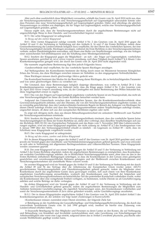 BELGISCH STAATSBLAD — 07.02.2012 — MONITEUR BELGE                                                         8597

     Aber auch ohne ausdrücklich diese Möglichkeit vorzusehen, schließt das Gesetz vom 26. April 2010 nicht aus, dass
ein Versicherungsunternehmen sich in eine Versicherungsgesellschaft auf Gegenseitigkeit umwandeln könnte oder
dass Personen eine neue Versicherungsgesellschaft auf Gegenseitigkeit gründen. Dabei sind allerdings die gleichen
Voraussetzungen zu erfüllen wie diejenigen, die für Träger auf Gegenseitigkeit, welche eine Versicherungsgesellschaft
auf Gegenseitigkeit gründen, gelten.
     Daraus ergibt sich, dass die Versicherungsunternehmen durch die angefochtenen Bestimmungen nicht auf
ungerechtfertigte Weise in ihrer Handels- und Gewerbefreiheit begrenzt werden.
     B.7.5. Der achte Klagegrund ist unbegründet.
      In Bezug auf den vierten Klagegrund
     B.8.1. Dem vierten Klagegrund zufolge verstoße Artikel 4 Nr. 2 des Gesetzes vom 26. April 2010 gegen die
Artikel 10 und 11 der Verfassung in Verbindung mit den Artikeln 8, 16 und 17 der Ersten Richtlinie, indem diese
Gesetzesbestimmung die Landesverbände lediglich dazu verpﬂichte, für den Dienst des vorehelichen Sparens, der eine
Versicherungstätigkeit darstelle, Rücklagen anzulegen, während die Erste Richtlinie es den Versicherungsunternehmen
verbiete, andere Handelstätigkeiten auszuüben, und ihnen eine Reihe von Verpﬂichtungen auferlege, wie das Anlegen
einer ausreichenden Solvabilitätsspanne und die Schaffung eines Mindestgarantiefonds.
     B.8.2. Insofern der Klagegrund gegen die Möglichkeit - an sich - der Träger auf Gegenseitigkeit, voreheliches
Sparen anzubieten, gerichtet ist, ist er ratione temporis unzulässig, weil diese Tätigkeit durch Artikel 7 § 4 Absatz 1 des
Krankenkassengesetzes geregelt wird, der durch das Gesetz vom 26. April 2010 nicht abgeändert wird.
     Die nunmehr angefochtene Bestimmung fügt ihm jedoch Folgendes hinzu:
     «Landesverbände sind verpﬂichtet, für das voreheliche Sparen Rücklagen anzulegen.
     Auf Stellungnahme des Kontrollamtes bestimmt der König durch einen im Ministerrat beratenen Königlichen
Erlass das Niveau, das diese Rücklagen erreichen müssen im Verhältnis zu den eingegangenen Verbindlichkeiten.
     Diese Rücklagen müssen durch gleichwertige Aktiva gedeckt sein.
     Das Kontrollamt bestimmt den Modus für die Berechnung dieser Rücklagen, die zu berücksichtigenden Parameter
und was unter gleichwertigen Aktiva zu verstehen ist».
     Der Umstand, dass diese Bestimmungen lediglich dasjenige übernehmen, was vorher in Artikel 28 § 1 des
Krankenkassengesetzes vorgesehen war, bedeutet nicht, dass die Klage gegen Artikel 4 Nr. 2 des Gesetzes vom
26. April 2010 ratione temporis unzulässig wäre, da der Gesetzgeber mit dieser Bestimmung den Willen bekundet hat,
diese Angelegenheit erneut zu regeln.
     B.8.3. Das von den Trägern auf Gegenseitigkeit angebotene voreheliche Sparen ist ein Finanzprodukt, das nicht als
eine Versicherungstätigkeit im Sinne der Ersten Richtlinie betrachtet werden kann.
     Aufgrund des Unterschieds zwischen dem vorehelichen Sparen, das die Krankenkassenlandesverbände ohne
Gewinnerzielungsabsicht anbieten, und den Diensten, die von den Versicherungsunternehmen angeboten werden, ist
es vernünftig gerechtfertigt, dass den Landesverbänden bestimmte Regeln im Bereich des Anlegens von Rücklagen für
diesen Dienst auferlegt werden und dass den Versicherungsunternehmen andere Verpﬂichtungen auferlegt werden,
ungeachtet dessen, ob diese sich aus den europäischen Richtlinien ergeben oder nicht.
     Es zeigt sich übrigens nicht, dass aus diesem Behandlungsunterschied ein unlauterer Wettbewerb zum Nachteil
der Versicherungsunternehmen entstünde.
     B.8.4. Insofern die klagende Partei in ihrem Erwiderungsschriftsatz einräumt, dass das voreheliche Sparen keine
Versicherungstätigkeit im Sinne der Ersten Richtlinie sei, dafür aber vorbringt, dass dieselben Verpﬂichtungen sich aus
der Richtlinie 2002/83/EG des Europäischen Parlaments und des Rates vom 5. November 2002 über Lebensversiche-
rungen ergäben, wird ein neuer Klagegrund angeführt, der nicht zulässig ist. Artikel 87 § 2 des Sondergesetzes vom
6. Januar 1989 über den Verfassungsgerichtshof erlaubt es nämlich - im Gegensatz zu Artikel 85 - nicht, dass im
Schriftsatz neue Klagegründe vorgebracht werden.
     B.8.5. Der vierte Klagegrund ist unbegründet.
      In Bezug auf den ersten, zweiten und dritten Klagegrund
     B.9. In diesen Klagegründen, die gegen die Artikel 2 und 67 des Gesetzes vom 26. April 2010 gerichtet sind, wird
jeweils ein Verstoß gegen den Gleichheits- und Nichtdiskriminierungsgrundsatz geltend gemacht, und zwar entweder
an sich oder in Verbindung mit allgemeinen Rechtsgrundsätzen und völkerrechtlichen Normen. Diese Klagegründe
werden zusammen geprüft.
     B.10. Der erste Klagegrund ist aus einem Verstoß gegen die Artikel 10 und 11 der Verfassung in Verbindung mit
Artikel 2 der Ersten Richtlinie abgeleitet, indem die angefochtenen Bestimmungen es ermöglichten, dass Krankenkas-
sen weiterhin Geschäftsvorgänge anböten, die in Wirklichkeit Versicherungsprodukte seien, ohne dass sie den in der
Ersten Richtlinie enthaltenen Bedingungen unterlägen, so dass die Krankenkassen in den Genuss eines günstigeren
gesetzlichen und verordnungsrechtlichen Rahmens gelangten und der Wettbewerb zwischen Krankenkassen und
Versicherungsunternehmen auf unstatthafte Weise verzerrt werde.
     Im zweiten Klagegrund wird ein Verstoß gegen die Artikel 10 und 11 der Verfassung in Verbindung mit der durch
die Artikel 49 und 56 des Vertrags über die Arbeitsweise der Europäischen Union (weiter unten: AEUV)
gewährleisteten Niederlassungsfreiheit und Dienstleistungsfreiheit geltend gemacht, indem die Mitglieder einer
Krankenkasse durch das angefochtene Gesetz dazu gezwungen würden, sich auch einem von ihrer Krankenkasse
angebotenen Geschäftsvorgang anzuschließen, wodurch den Krankenkassen zum Nachteil der belgischen und
europäischen Versicherungsunternehmen ein beträchtlicher Teil der potentiellen Kundschaft vorbehalten werde, wobei
die Krankenkassen über eine weitgehende Freiheit verfügten, zu bestimmen, welche Dienste sie als Geschäftsvorgang
anböten und welche Beiträge sie dafür verlangten.
     Im dritten Klagegrund wird ein Verstoß gegen die Artikel 10 und 11 der Verfassung in Verbindung mit der
Handels- und Gewerbefreiheit geltend gemacht, indem die angefochtenen Bestimmungen die Möglichkeit zum
Anbieten bestimmter Geschäftsvorgänge, die eigentlich Versicherungen seien, den Krankenkassen vorbehielten und
somit die Versicherungsunternehmen de facto daran gehindert würden, solche Geschäftsvorgänge anzubieten.
     B.11.1. Der in diesen Klagegründen angefochtene Artikel 2 des Gesetzes vom 26. April 2010 ändert Artikel 3 des
Krankenkassengesetzes ab, der seitdem wie folgt lautet (Änderungen in Kursivschrift):
     «Krankenkassen müssen zumindest einen Dienst einrichten, der folgende Ziele hat:
      a) Beteiligung an der Ausführung der Gesundheitspﬂege- und Entschädigungspﬂichtversicherung, die durch das
vorerwähnte koordinierte Gesetz vom 14. Juli 1994 geregelt wird, insofern sie hierfür eine Zulassung vom
Landesverband erhalten haben,
      b) ﬁnanzielle Beteiligung für ihre Mitglieder und Personen zu deren Lasten an den Kosten, die auf Vorbeugung
und Behandlung von Krankheit und Invalidität zurückzuführen sind, oder Gewährung von Entschädigungen bei
Arbeitsunfähigkeit oder wenn eine Lage eintritt, aufgrund deren das in Artikel 2 erwähnte physische, psychische oder
soziale Wohlbeﬁnden gepﬂegt werden kann,
 