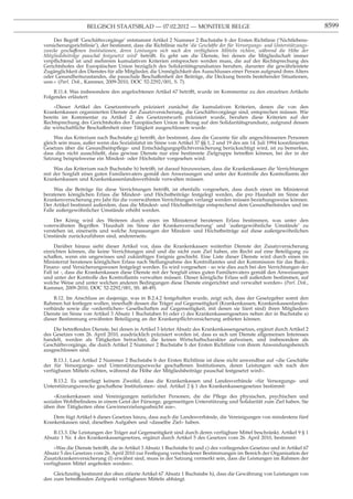 BELGISCH STAATSBLAD — 07.02.2012 — MONITEUR BELGE                                                         8599

    Der Begriff ’Geschäftsvorgänge’ entstammt Artikel 2 Nummer 2 Buchstabe b der Ersten Richtlinie (’Nichtlebens-
versicherungsrichtlinie’), der bestimmt, dass die Richtlinie nicht ’die Geschäfte der für Versorgungs- und Unterstützungs-
zwecke geschaffenen Institutionen, deren Leistungen sich nach den verfügbaren Mitteln richten, während die Höhe der
Mitgliedsbeiträge pauschal festgesetzt wird’ betrifft. Es geht um die Dienste, bei denen die Mitgliedschaft immer
verpﬂichtend ist und mehreren kumulativen Kriterien entsprochen werden muss, die auf der Rechtsprechung des
Gerichtshofes der Europäischen Union bezüglich des Solidaritätsgrundsatzes beruhen, darunter die gewährleistete
Zugänglichkeit des Dienstes für alle Mitglieder, die Unmöglichkeit des Ausschlusses einer Person aufgrund ihres Alters
oder Gesundheitszustandes, die pauschale Beschaffenheit der Beiträge, die Deckung bereits bestehender Situationen,
usw.» (Parl. Dok., Kammer, 2009-2010, DOC 52-2292/001, S. 7).
    B.11.4. Was insbesondere den angefochtenen Artikel 67 betrifft, wurde im Kommentar zu den einzelnen Artikeln
Folgendes erläutert:
    «Dieser Artikel des Gesetzentwurfs präzisiert zunächst die kumulativen Kriterien, denen die von den
Krankenkassen organisierten Dienste der Zusatzversicherung, die Geschäftsvorgänge sind, entsprechen müssen. Wie
bereits im Kommentar zu Artikel 2 des Gesetzentwurfs präzisiert wurde, beruhen diese Kriterien auf der
Rechtsprechung des Gerichtshofes der Europäischen Union in Bezug auf den Solidaritätsgrundsatz, aufgrund dessen
die wirtschaftliche Beschaffenheit einer Tätigkeit ausgeschlossen wurde.
     Was das Kriterium nach Buchstabe g) betrifft, der bestimmt, dass die Garantie für alle angeschlossenen Personen
gleich sein muss, außer wenn das Sozialstatut im Sinne von Artikel 37 §§ 1, 2 und 19 des am 14. Juli 1994 koordinierten
Gesetzes über die Gesundheitspﬂege- und Entschädigungspﬂichtversicherung berücksichtigt wird, ist zu bemerken,
dass dies nicht ausschließt, dass gewisse Dienste nur eine bestimmte Zielgruppe betreffen können, bei der in der
Satzung beispielsweise ein Mindest- oder Höchstalter vorgesehen wird.

    Was das Kriterium nach Buchstabe h) betrifft, ist darauf hinzuweisen, dass die Krankenkassen die Verrichtungen
mit der Sorgfalt eines guten Familienvaters gemäß den Anweisungen und unter der Kontrolle des Kontrollamts der
Krankenkassen und Krankenkassenlandesverbände verwalten müssen.

     Was die Beiträge für diese Verrichtungen betrifft, ist ebenfalls vorgesehen, dass durch einen im Ministerrat
beratenen königlichen Erlass die Mindest- und Höchstbeiträge festgelegt werden, die pro Haushalt im Sinne der
Krankenversicherung pro Jahr für die vorerwähnten Verrichtungen verlangt werden müssen beziehungsweise können.
Der Artikel bestimmt außerdem, dass die Mindest- und Höchstbeiträge entsprechend dem Gesundheitsindex und im
Falle außergewöhnlicher Umstände erhöht werden.

    Der König wird des Weiteren durch einen im Ministerrat beratenen Erlass bestimmen, was unter den
vorerwähnten Begriffen ’Haushalt im Sinne der Krankenversicherung’ und ’außergewöhnliche Umstände’ zu
verstehen ist, einerseits und welche Anpassungen der Mindest- und Höchstbeiträge auf diese außergewöhnlichen
Umstände zurückzuführen sind, andererseits.

     Darüber hinaus sieht dieser Artikel vor, dass die Krankenkassen weiterhin Dienste der Zusatzversicherung
einrichten können, die keine Verrichtungen sind und die nicht zum Ziel haben, ein Recht auf eine Beteiligung zu
schaffen, wenn ein ungewisses und zukünftiges Ereignis geschieht. Eine Liste dieser Dienste wird durch einen im
Ministerrat beratenen königlichen Erlass nach Stellungnahme des Kontrollamtes und der Kommission für das Bank-,
Finanz- und Versicherungswesen festgelegt werden. Es wird vorgesehen - so wie dies auch bei den Verrichtungen der
Fall ist -, dass die Krankenkassen diese Dienste mit der Sorgfalt eines guten Familienvaters gemäß den Anweisungen
und unter der Kontrolle des Kontrollamts verwalten müssen. Dieser königliche Erlass soll außerdem bestimmen, auf
welche Weise und unter welchen anderen Bedingungen diese Dienste eingerichtet und verwaltet werden» (Parl. Dok.,
Kammer, 2009-2010, DOC 52-2292/001, SS. 48-49).

    B.12. Im Anschluss an dasjenige, was in B.2.4.2 festgehalten wurde, zeigt sich, dass der Gesetzgeber somit den
Rahmen hat festlegen wollen, innerhalb dessen die Träger auf Gegenseitigkeit (Krankenkassen, Krankenkassenlandes-
verbände sowie die «ordentlichen» Gesellschaften auf Gegenseitigkeit, mit denen sie liiert sind) ihren Mitgliedern
Dienste im Sinne von Artikel 3 Absatz 1 Buchstaben b) oder c) des Krankenkassengesetzes neben der in Buchstabe a)
dieser Bestimmung erwähnten Beteiligung an der Krankenpﬂichtversicherung anbieten können.

    Die betreffenden Dienste, bei denen in Artikel 3 letzter Absatz des Krankenkassengesetzes, ergänzt durch Artikel 2
des Gesetzes vom 26. April 2010, ausdrücklich präzisiert worden ist, dass es sich um Dienste allgemeinen Interesses
handelt, werden als Tätigkeiten betrachtet, die keinen Wirtschaftscharakter aufweisen, und insbesondere als
Geschäftsvorgänge, die durch Artikel 2 Nummer 2 Buchstabe b der Ersten Richtlinie von ihrem Anwendungsbereich
ausgeschlossen sind.

    B.13.1. Laut Artikel 2 Nummer 2 Buchstabe b der Ersten Richtlinie ist diese nicht anwendbar auf «die Geschäfte
der für Versorgungs- und Unterstützungszwecke geschaffenen Institutionen, deren Leistungen sich nach den
verfügbaren Mitteln richten, während die Höhe der Mitgliedsbeiträge pauschal festgesetzt wird».

    B.13.2. Es unterliegt keinem Zweifel, dass die Krankenkassen und Landesverbände «für Versorgungs- und
Unterstützungszwecke geschaffene Institutionen» sind. Artikel 2 § 1 des Krankenkassengesetzes bestimmt:

    «Krankenkassen sind Vereinigungen natürlicher Personen, die die Pﬂege des physischen, psychischen und
sozialen Wohlbeﬁndens in einem Geist der Fürsorge, gegenseitigen Unterstützung und Solidarität zum Ziel haben. Sie
üben ihre Tätigkeiten ohne Gewinnerzielungsabsicht aus».

    Dem fügt Artikel 6 dieses Gesetzes hinzu, dass auch die Landesverbände, die Vereinigungen von mindestens fünf
Krankenkassen sind, dieselben Aufgaben und «dasselbe Ziel» haben.

   B.13.3. Die Leistungen der Träger auf Gegenseitigkeit sind durch deren verfügbare Mittel beschränkt. Artikel 9 § 1
Absatz 1 Nr. 4 des Krankenkassengesetzes, ergänzt durch Artikel 5 des Gesetzes vom 26. April 2010, bestimmt:

    «Was die Dienste betrifft, die in Artikel 3 Absatz 1 Buchstabe b) und c) des vorliegenden Gesetzes und in Artikel 67
Absatz 5 des Gesetzes vom 26. April 2010 zur Festlegung verschiedener Bestimmungen im Bereich der Organisation der
Zusatzkrankenversicherung (I) erwähnt sind, muss in der Satzung vermerkt sein, dass die Leistungen im Rahmen der
verfügbaren Mittel angeboten werden».

    Gleichzeitig bestimmt der oben zitierte Artikel 67 Absatz 1 Buchstabe h), dass die Gewährung von Leistungen von
den zum betreffenden Zeitpunkt verfügbaren Mitteln abhängt.
 