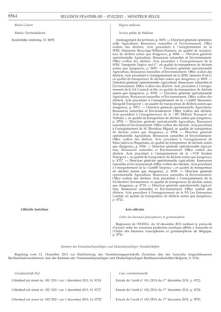 8564                                BELGISCH STAATSBLAD − 07.02.2012 − MONITEUR BELGE

   Waals Gewest                                                             Région wallonne

   Waalse Overheidsdienst                                                   Service public de Wallonie

 Ruimtelijke ordening, bl. 8695.                                           Aménagement du territoire, p. 8695. — Direction générale opération-
                                                                        nelle Agriculture, Ressources naturelles et Environnement. Office
                                                                        wallon des déchets. Acte procédant à l’enregistrement de la
                                                                        SPRL Waremme Recyclage-Willems-Stassens, en qualité de transpor-
                                                                        teur de déchets autres que dangereux, p. 8696. — Direction générale
                                                                        opérationnelle Agriculture, Ressources naturelles et Environnement.
                                                                        Office wallon des déchets. Acte procédant à l’enregistrement de la
                                                                        SPRL Transports Degive and C°, en qualité de transporteur de déchets
                                                                        autres que dangereux, p. 8697. — Direction générale opérationnelle
                                                                        Agriculture, Ressources naturelles et Environnement. Office wallon des
                                                                        déchets. Acte procédant à l’enregistrement de la SPRL Samerey R et D,
                                                                        en qualité de transporteur de déchets autres que dangereux, p. 8699. —
                                                                        Direction générale opérationnelle Agriculture, Ressources naturelles et
                                                                        Environnement. Office wallon des déchets. Acte procédant à l’enregis-
                                                                        trement de la SA Coninck et ﬁls, en qualité de transporteur de déchets
                                                                        autres que dangereux, p. 8700. — Direction générale opérationnelle
                                                                        Agriculture, Ressources naturelles et Environnement. Office wallon des
                                                                        déchets. Acte procédant à l’enregistrement de la « GmbH Baumann-
                                                                        Mangold Transporte », en qualité de transporteur de déchets autres que
                                                                        dangereux, p. 8701. — Direction générale opérationnelle Agriculture,
                                                                        Ressources naturelles et Environnement. Office wallon des déchets.
                                                                        Acte procédant à l’enregistrement de la « BV Mobach Transport en
                                                                        Verhuur », en qualité de transporteur de déchets autres que dangereux,
                                                                        p. 8703. — Direction générale opérationnelle Agriculture, Ressources
                                                                        naturelles et Environnement. Office wallon des déchets. Acte procédant
                                                                        à l’enregistrement de M. Blondeau Miguel, en qualité de transporteur
                                                                        de déchets autres que dangereux, p. 8704. — Direction générale
                                                                        opérationnelle Agriculture, Ressources naturelles et Environnement.
                                                                        Office wallon des déchets. Acte procédant à l’enregistrement de
                                                                        Mme Jadicicco-Wagemans, en qualité de transporteur de déchets autres
                                                                        que dangereux, p. 8706. — Direction générale opérationnelle Agricul-
                                                                        ture, Ressources naturelles et Environnement. Office wallon des
                                                                        déchets. Acte procédant à l’enregistrement de la « VOF Keulers
                                                                        Transport », en qualité de transporteur de déchets autres que dangereux,
                                                                        p. 8707. — Direction générale opérationnelle Agriculture, Ressources
                                                                        naturelles et Environnement. Office wallon des déchets. Acte procédant
                                                                        à l’enregistrement de la « GmbH Mopress », en qualité de transporteur
                                                                        de déchets autres que dangereux, p. 8708. — Direction générale
                                                                        opérationnelle Agriculture, Ressources naturelles et Environnement.
                                                                        Office wallon des déchets. Acte procédant à l’enregistrement de la
                                                                        SA Monfort Terrassement, en qualité de transporteur de déchets autres
                                                                        que dangereux, p. 8710. — Direction générale opérationnelle Agricul-
                                                                        ture, Ressources naturelles et Environnement. Office wallon des
                                                                        déchets. Acte procédant à l’enregistrement de la SA Les Entreprises
                                                                        Lombet, en qualité de transporteur de déchets autres que dangereux,
                                                                        p. 8712.


       Officiële berichten                                                       Avis officiels

                                                                            Ordre des barreaux francophones et germanophone

                                                                           Règlement de l’O.B.F.G. du 12 décembre 2011 ratiﬁant le protocole
                                                                        d’accord entre les assureurs protection juridique affiliés à Assuralia et
                                                                        l’Ordre des barreaux francophones et germanophone de Belgique,
                                                                        p. 8714.


                                    Kammer des Französischsprachigen und Deutschsprachigen Anwaltschaften

    Regelung vom 12. Dezember 2011 zur Ratiﬁzierung des Vereinbarungsprotokolls Zwischen den der Assuralia Angeschlossenen
Rechtsschutzversicherern und der Kammer der Französischsprachigen und Deutschsprachigen Rechtsanwaltschaften Belgiens, S. 8716.



   Grondwettelijk Hof                                                       Cour constitutionnelle

 Uittreksel uit arrest nr. 181/2011 van 1 december 2011, bl. 8719.        Extrait de l’arrêt n° 181/2011 du 1er décembre 2011, p. 8722.

 Uittreksel uit arrest nr. 182/2011 van 1 december 2011, bl. 8727.        Extrait de l’arrêt n° 182/2011 du 1er décembre 2011, p. 8728.


 Uittreksel uit arrest nr. 183/2011 van 1 december 2011, bl. 8732.        Extrait de l’arrêt n° 183/2011 du 1er décembre 2011, p. 8733.
 