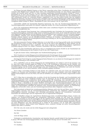 8604                         BELGISCH STAATSBLAD — 07.02.2012 — MONITEUR BELGE

            Im Übrigen hat jedes Mitglied Zugang zu dem Dienst, ungeachtet seines Alters, Geschlechts oder Gesundheits-
       zustands; kein Mitglied kann aufgrund seines Alters oder Gesundheitszustandes von dem Dienst ausgeschlossen
       werden; die Garantie deckt auch die vor dem Anschluss bestehenden Gesundheitszustände (Artikel 67 Absatz 1
       Buchstaben b), d) und f) des Gesetzes vom 26. April 2010). Diese Maßnahmen gewährleisten den Zugang zu der
       Regelung für Personen mit einem erhöhten oder vorher bestehenden Risiko und verhindern, dass den Krankenkassen
       eine zunehmende Anzahl von «schlechten Risiken» aufgebürdet wird, was dazu führen könnte, dass die Aufgaben
       allgemeinen Interesses, mit denen sie betraut sind, unmöglich unter zumutbaren Bedingungen erfüllt werden könnten
       und dass ihr ﬁnanzielles Gleichgewicht ins Wanken geraten würde. Die Garantie beschränkt sich des Weiteren auf die
       verfügbaren Mittel (Artikel 67 Absatz 1 Buchstaben h) und i) des Gesetzes vom 26. April 2010).
           Letztendlich schließt die beanstandete Regelung keineswegs aus, dass die Versicherungsgesellschaften ihre
       Versicherungsprodukte einem jeden frei anbieten, ungeachtet dessen, ob er einer Krankenkasse angeschlossen ist.
           B.15.5. Die angefochtenen Bestimmungen stellen daher einen vertretbaren Eingriff in die Niederlassungsfreiheit
       und Dienstleistungsfreiheit dar.
            B.16.1. Die klagende Partei beantragt, dass vorkommendenfalls dem Gerichtshof der Europäischen Union eine
       Vorabentscheidungsfrage unterbreitet werde, damit in Erfahrung gebracht werde, ob die Artikel 49 und 56 des AEUV
       einer Regelung im Wege stünden, die die Mitglieder der Krankenkassen dazu verpﬂichte, sich den Geschäftsvorgängen
       anzuschließen, während auch Versicherungsunternehmen solche - mit Geschäftsvorgängen konkurrierenden -
       Produkte anbieten könnten und die öffentlich-rechtliche Hilfskasse für Kranken- und Invalidenversicherung, die
       ebenfalls für die Ausführung der Krankenpﬂichtversicherung zuständig sei, den ihr angeschlossenen Personen keine
       solchen Geschäftsvorgänge anbiete.
           Die intervenierenden Parteien schlagen hilfsweise vor, in dem Fall, wo eine Frage gestellt werde, den Gerichtshof
       der Europäischen Union zu fragen, ob die Artikel 49 und 56 des AEUV einer Regelung im Wege stünden, die die
       Mitglieder der Krankenkassen dazu verpﬂichte, sich einem aufgrund des Solidaritätsgrundsatzes angebotenen
       Geschäftsvorgang im Sinne von Artikel 2 Nummer 2 Buchstabe b der Ersten Richtlinie anzuschließen.
           B.16.2. Aus dem Vorstehenden geht hervor, dass es vernünftigerweise keinen Zweifel an der Vereinbarkeit der
       angefochtenen Bestimmung mit den Artikeln 49 und 56 des AEUV geben kann.
           Es gibt also keinen Anlass, diesbezüglich eine Vorabentscheidungsfrage zu stellen.
           B.16.3. Insofern im zweiten Klagegrund ein diskriminierender Verstoß gegen die im europäischen Recht verankerte
       Dienstleistungsfreiheit und Niederlassungsfreiheit geltend gemacht wird, ist er unbegründet.
           Die klagende Partei bringt im zweiten Klagegrund keine Elemente vor, aus denen ein Verstoß gegen die Artikel 10
       und 11 der Verfassung an sich ersichtlich wäre.
           B.17.1. Schließlich wird im dritten Klagegrund die Nichtigerklärung der Artikel 2 und 67 des Gesetzes vom
       26. April 2010 wegen Verstoßes gegen die Artikel 10 und 11 der Verfassung in Verbindung mit der Handels- und
       Gewerbefreiheit beantragt, insofern die angefochtenen Bestimmungen die Möglichkeit zum Anbieten bestimmter
       Geschäftsvorgänge, die im Grunde Versicherungen seien, den Krankenkassen vorbehielten und somit die Versiche-
       rungsunternehmen de facto daran hinderten, solche Geschäftsvorgänge anzubieten.
            B.17.2. Diese vorerwähnte Freiheit ist nicht absolut. Sie verhindert nicht, dass das Gesetz die wirtschaftliche
       Tätigkeit von Personen und Unternehmen regelt. Gegen sie würde nur dann verstoßen, wenn diese Tätigkeit ohne
       jegliche Notwendigkeit und auf eine Weise, die nicht im Verhältnis zum verfolgten Ziel stünde, eingeschränkt werden
       würde.
            B.17.3. Ohne dass es notwendig wäre, zu prüfen, ob sich der Grundsatz der Handels- und Gewerbefreiheit nach
       belgischem Recht auf andere Tätigkeiten beziehen kann als diejenigen, für die die Dienstleistungsfreiheit und die
       Niederlassungsfreiheit nach europäischem Recht gelten, genügt die Feststellung, dass einerseits nicht aus den
       angefochtenen Bestimmungen sondern aus dem Spezialitätsgrundsatz im Versicherungsrecht und insbesondere aus
       Artikel 8 Absatz 1 Buchstabe b der Ersten Richtlinie hervorgeht, dass Versicherungsunternehmen sich nur mit
       Versicherungstätigkeiten beschäftigen dürfen, und dass andererseits insofern, als bestimmte Geschäftsvorgänge, die die
       Träger auf Gegenseitigkeit außerhalb des Rahmens eines Versicherungsunternehmens anbieten, als Versicherung-
       stätigkeiten zu bewerten wären, auch die Versicherungsunternehmen diese Tätigkeiten ausüben dürfen.
           Die Unterschiede im Bereich des verordnungsrechtlichen Rahmens und in der Art und Weise, wie die Träger auf
       Gegenseitigkeit einerseits und die Versicherungsunternehmen andererseits ihre Tätigkeiten entfalten und einer
       diesbezüglichen Kontrolle unterliegen, sind vernünftig gerechtfertigt aufgrund der wesentlichen Unterschiede
       hinsichtlich der Zielsetzungen und der Organisation der zu vergleichenden Kategorien.
           B.17.4. Schließlich zeitigen die angefochtenen Bestimmungen keine unverhältnismäßigen Folgen; insofern das
       Anbieten von Krankenversicherungen den europäischen Institutionen zufolge als eine Form des unlauteren
       Wettbewerbs anzusehen ist, hat der Gesetzgeber für das Anbieten dieser Versicherungen durch Versicherungsgesell-
       schaften auf Gegenseitigkeit einen strikten Rahmen geschaffen und es grundsätzlich den Rechtsvorschriften über das
       Versicherungswesen unterworfen. Die Krankenkassen dürfen die anderen, als Geschäftsvorgänge eingestuften Dienste
       nur ihren Mitgliedern und unter Beachtung der in Artikel 67 des Gesetzes vom 26. April 2010 vorgesehenen
       Erfordernisse anbieten. Nichts hindert diese Mitglieder daran, zusätzlich Verträge mit einem Versicherungsunter-
       nehmen ihrer Wahl zu schließen.
           B.18. Der erste, der zweite und der dritte Klagegrund sind unbegründet.
           Aus diesen Gründen:
           Der Hof
           weist die Klage zurück.
            Verkündet in niederländischer, französischer und deutscher Sprache, gemäß Artikel 65 des Sondergesetzes vom
       6. Januar 1989 über den Verfassungsgerichtshof, in der öffentlichen Sitzung vom 24. November 2011.
           Der Kanzler,                                                                                Der Vorsitzende,
           P.-Y. Dutilleux                                                                                   M. Bossuyt
 