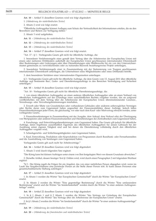 8608                      BELGISCH STAATSBLAD — 07.02.2012 — MONITEUR BELGE

           Art. 10 - Artikel 11 desselben Gesetzes wird wie folgt abgeändert:
           1. [Abänderung des niederländischen Textes]
          2. Absatz 2 wird wie folgt ersetzt:
          ″Offentliche Auftraggeber können Auﬂagen zum Schutz der Vertraulichkeit der Informationen erteilen, die sie den
            ¨
       Bewerbern und Bietern zur Verfügung stellen.″
           3. Absatz 3 wird aufgehoben.
           Art. 11 - [Abänderung des niederländischen Textes]
           Art. 12 - [Abänderung des niederländischen Textes]
           Art. 13 - [Abänderung des niederländischen Textes]
           Art. 14 - Artikel 17 desselben Gesetzes wird wie folgt ersetzt:
           ″Art. 17 - § 1 - Vorliegendes Gesetz gilt nicht für öffentliche Aufträge, die:
            1. besonderen Verfahrensregeln einer gemäß dem Vertrag über die Arbeitsweise der Europäischen Union mit
                                                                                                        ¨
       einem oder mehreren Drittländern außerhalb der Europäischen Union geschlossenen internationalen Ubereinkunft
       über Bauleistungen oder Lieferungen oder über Dienstleistungen oder Wettbewerbe für ein von den Unterzeichner-
       staaten gemeinsam zu verwirklichendes oder zu nutzendes Bauwerk beziehungsweise Projekt unterliegen,
            2. besonderen Verfahrensregeln einer in Zusammenhang mit der Stationierung von Truppen geschlossenen
                       ¨
       internationalen Ubereinkunft unterliegen, die Unternehmen eines Mitgliedstaates oder eines Drittlandes betrifft,
           3. dem besonderen Verfahren einer internationalen Organisation unterliegen.
           § 2 - Vorliegendes Gesetz gilt nicht für öffentliche Aufträge, die dem Gesetz vom 13. August 2011 über öffentliche
       Aufträge und bestimmte Bau-, Liefer- und Dienstleistungsaufträge in den Bereichen Verteidigung und Sicherheit
       unterliegen.″
           Art. 15 - Artikel 18 desselben Gesetzes wird wie folgt ersetzt:
           ″Art. 18 - Vorliegendes Gesetz gilt nicht für öffentliche Dienstleistungsaufträge, die:
            1. von einem öffentlichen Auftraggeber an einen anderen öffentlichen Auftraggeber oder an einen Verband von
       öffentlichen Auftraggebern auf der Grundlage eines ausschließlichen Rechtes vergeben werden, das sie aufgrund
       veröffentlichter, mit dem Vertrag über die Arbeitsweise der Europäischen Union übereinstimmender Gesetzes-,
       Verordnungs- oder Verwaltungsbestimmungen innehaben,
            2. Erwerb oder Miete von Grundstücken oder vorhandenen Gebäuden oder anderem unbeweglichen Vermögen
       oder Rechte daran zum Gegenstand haben ungeachtet der Finanzmodalitäten dieser Aufträge. Jedoch fallen
       Finanzdienstleistungen jeder Form, die gleichzeitig, vor oder nach dem Kauf- oder Mietvertrag erbracht werden, unter
       vorliegendes Gesetz,
                                                                                                               ¨
            3. Finanzdienstleistungen in Zusammenhang mit der Ausgabe, dem Ankauf, dem Verkauf oder der Ubertragung
       von Wertpapieren oder anderen Finanzinstrumenten und Dienstleistungen der Zentralbanken zum Gegenstand haben,
           4. Forschungs- und Entwicklungsdienstleistungen zum Gegenstand haben. Das Gesetz gilt jedoch für öffentliche
       Aufträge, deren Ergebnisse ausschließlich Eigentum des öffentlichen Auftraggebers für seinen Gebrauch bei der
       Ausübung seiner eigenen Tätigkeit sind und bei denen die Dienstleistung vollständig durch den öffentlichen
       Auftraggeber vergütet wird,
           5. Schiedsgerichts- und Schlichtungstätigkeiten zum Gegenstand haben,
           6. Kauf, Entwicklung, Produktion oder Koproduktion von Programmen durch Rundfunk- oder Fernsehanstalten
       und die Ausstrahlung von Sendungen zum Gegenstand haben.
           Vorliegendes Gesetz gilt auch nicht für Arbeitsverträge.″
           Art. 16 - Artikel 20 desselben Gesetzes wird wie folgt abgeändert:
           1. Absatz 2 wird durch folgenden Satz ergänzt:
           ″Der König kann bei kleinen Aufträgen unter einem von Ihm festgelegten Wert von diesem Grundsatz abweichen.″
           2. Derselbe Artikel, dessen heutiger Text § 1 bilden wird, wird durch einen Paragraphen 2 mit folgendem Wortlaut
       ergänzt:
           ″§ 2 - Der König regelt die Folgen für ein Angebot, das von einer natürlichen Person abgegeben wird, wenn im
       Laufe des Vergabeverfahrens eine juristische Person an die Stelle dieser Person tritt. Er kann diesen Personen eine
       gesamtschuldnerische Haftung auferlegen.″
           Art. 17 - Artikel 21 desselben Gesetzes wird wie folgt abgeändert:
            1. In Absatz 1 werden die Wörter ″der Europäischen Gemeinschaft″ durch die Wörter ″der Europäischen Union″
       ersetzt.
            2. In Absatz 2 werden die Wörter ″Eine gegenteilige Bestimmung″ durch die Wörter ″Eine umfassendere
       Bestimmung″ ersetzt und die Wörter ″im Sonderlastenheft″ werden durch die Wörter ″in einer anderen Auftragsun-
       terlage″ ersetzt.
           Art. 18 - Artikel 22 desselben Gesetzes wird wie folgt abgeändert:
          1. In § 1 Absatz 1 und § 2 Absatz 1 werden die Wörter ″des Vertrags zur Gründung der Europäischen
       Gemeinschaft″ durch die Wörter ″des Vertrags über die Arbeitsweise der Europäischen Union″ ersetzt.
            2. In § 1 Absatz 2 werden die Wörter ″im Sonderlastenheft″ durch die Wörter ″in einer anderen Auftragsunterlage″
       ersetzt.
           Art. 19 - [Abänderung des niederländischen Textes]
           Art. 20 - [Abänderung des französischen und niederländischen Textes]
 
