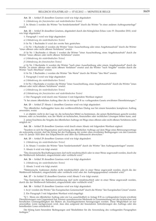 BELGISCH STAATSBLAD — 07.02.2012 — MONITEUR BELGE                                                     8609

    Art. 21 - Artikel 25 desselben Gesetzes wird wie folgt abgeändert:
    1. [Abänderung des französischen und niederländischen Textes]
     2. In Absatz 2 werden die Wörter ″im Sonderlastenheft″ durch die Wörter ″in einer anderen Auftragsunterlage″
ersetzt.
    Art. 22 - Artikel 26 desselben Gesetzes, abgeändert durch den Königlichen Erlass vom 19. Dezember 2010, wird
wie folgt abgeändert:
    1. Paragraph 1 wird wie folgt abgeändert:
    a) [Abänderung des niederländischen Textes]
    b) In Nr. 1 Buchstabe b) wird der zweite Satz gestrichen.
    c) In Nr. 1 Buchstabe d) werden die Wörter ″einer Ausschreibung oder eines Angebotsaufrufs″ durch die Wörter
″eines offenen oder nicht offenen Verfahrens″ ersetzt.
   d) In Nr. 1 Buchstabe e) Absatz 1 werden die Wörter ″einer Ausschreibung, eines Angebotsaufrufs″ durch die
Wörter ″eines offenen oder nicht offenen Verfahrens″ ersetzt.
    e) [Abänderung des niederländischen Textes]
    f) [Abänderung des französischen Textes]
   g) In Nr. 2 Buchstabe b) werden die Wörter ″nach einer Ausschreibung oder einem Angebotsaufruf″ durch die
Wörter ″in einem offenen oder nicht offenen Verfahren″ ersetzt und die Wörter ″nach Vergabe″ werden durch die
Wörter ″nach Abschluss″ ersetzt.
    h) In Nr. 3 Buchstabe c) werden die Wörter ″die Werte″ durch die Wörter ″den Wert″ ersetzt.
    2. Paragraph 2 wird wie folgt abgeändert:
    a) [Abänderung des niederländischen Textes]
     b) In Nr. 1 Buchstabe a) werden die Wörter ″einer Ausschreibung, eines Angebotsaufrufs″ durch die Wörter ″eines
offenen oder nicht offenen Verfahrens″ ersetzt.
    c) [Abänderung des niederländischen Textes]
    d) [Abänderung des französischen und niederländischen Textes]
    e) Der Paragraph wird durch eine Nummer 4 mit folgendem Wortlaut ergänzt:
    ″4. bei einem öffentlichen Auftrag über die in Anlage II B zu vorliegendem Gesetz erwähnten Dienstleistungen.″
    Art. 23 - Artikel 27 Absatz 1 desselben Gesetzes wird wie folgt abgeändert:
   ″Ein öffentlicher Auftraggeber kann den wettbewerblichen Dialog nur bei einem besonders komplexen Auftrag
anwenden, wenn:
    1. er objektiv nicht in der Lage ist, die technischen Mittel zu bestimmen, die seinen Bedürfnissen gerecht werden
können, oder zu beurteilen, was der Markt an technischen, ﬁnanziellen oder rechtlichen Lösungen bieten kann, und
   2. seines Erachtens die Vergabe des öffentlichen Auftrags im Wege eines offenen oder nicht offenen Verfahrens nicht
möglich ist.″
    Art. 24 - Artikel 28 desselben Gesetzes wird durch einen Absatz mit folgendem Wortlaut ergänzt:
     ″Insofern es sich für Organisation und Leitung des öffentlichen Auftrags auf dem Wege eines Betreuungsvertrags
als notwendig erweist, darf der König bei der Festlegung der weiter oben erwähnten Bedingungen von den Gesetzen
vom 10. Januar 1824 über das Erbpachtrecht und über das Erbbaurecht abweichen.″
    Art. 25 - Artikel 29 desselben Gesetzes wird wie folgt abgeändert:
    1. [Abänderung des niederländischen Textes]
    2. In Absatz 3 werden die Wörter ″dem Sonderlastenheft″ durch die Wörter ″den Auftragsunterlagen″ ersetzt.
    3. Absatz 4 wird wie folgt ersetzt:
    ″Das dynamische Beschaffungssystem darf nicht missbräuchlich oder in einer Weise angewandt werden, durch die
der Wettbewerb behindert, eingeschränkt oder verfälscht wird.″
    Art. 26 - Artikel 30 desselben Gesetzes wird wie folgt abgeändert:
    1. [Abänderung des niederländischen Textes]
    2. Absatz 3 wird wie folgt ersetzt:
    ″Elektronische Auktionen dürfen nicht missbräuchlich oder in einer Weise angewandt werden, durch die der
Wettbewerb behindert, eingeschränkt oder verfälscht wird oder der Auftragsgegenstand verändert wird.″
    Art. 27 - In Artikel 32 desselben Gesetzes wird Absatz 5 wie folgt ersetzt:
    ″Das Instrument der Rahmenvereinbarung darf nicht missbräuchlich oder in einer Weise angewandt werden,
durch die der Wettbewerb behindert, eingeschränkt oder verfälscht wird.″
    Art. 28 - Artikel 33 desselben Gesetzes wird wie folgt abgeändert:
    1. In § 1 werden die Wörter ″der Europäischen Gemeinschaft″ durch die Wörter ″der Europäischen Union″ ersetzt.
    2. Ein Paragraph 3 mit folgendem Wortlaut wird eingefügt:
     ″§ 3 - Wenn ein öffentlicher Auftrag oder ein Los ausschließlich in Anlage II B zu vorliegendem Gesetz erwähnte
Dienstleistungen zum Gegenstand hat, können ausnahmsweise Merkmale in Zusammenhang mit der technischen und
beruﬂichen Leistungsfähigkeit des Bieters als Zuschlagskriterien herangezogen werden. Diese Möglichkeit ist nur
anwendbar, wenn nachgewiesen wird, dass dies aufgrund der besonderen Anforderungen des Auftrags oder des
betreffenden Loses erforderlich ist.
     Der König kann besondere Bedingungen und Modalitäten für die Anwendung des vorliegenden Paragraphen
festlegen.″
 