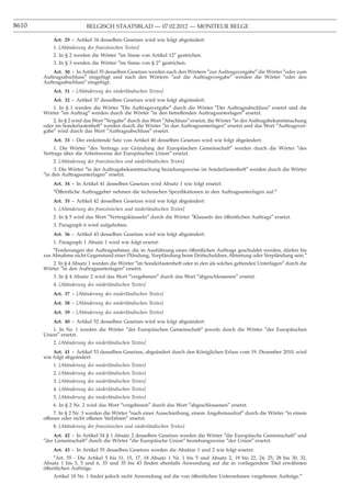 8610                      BELGISCH STAATSBLAD — 07.02.2012 — MONITEUR BELGE

           Art. 29 - Artikel 34 desselben Gesetzes wird wie folgt abgeändert:
           1. [Abänderung des französischen Textes]
           2. In § 2 werden die Wörter ″im Sinne von Artikel 12″ gestrichen.
           3. In § 3 werden die Wörter ″im Sinne von § 2″ gestrichen.
           Art. 30 - In Artikel 35 desselben Gesetzes werden nach den Wörtern ″zur Auftragsvergabe″ die Wörter ″oder zum
       Auftragsabschluss″ eingefügt und nach den Wörtern ″auf die Auftragsvergabe″ werden die Wörter ″oder den
       Auftragsabschluss″ eingefügt.
           Art. 31 - [Abänderung des niederländischen Textes]
           Art. 32 - Artikel 37 desselben Gesetzes wird wie folgt abgeändert:
          1. In § 1 werden die Wörter ″Die Auftragsvergabe″ durch die Wörter ″Der Auftragsabschluss″ ersetzt und die
       Wörter ″im Auftrag″ werden durch die Wörter ″in den betreffenden Auftragsunterlagen″ ersetzt.
           2. In § 2 wird das Wort ″Vergabe″ durch das Wort ″Abschluss″ ersetzt, die Wörter ″in der Auftragsbekanntmachung
       oder im Sonderlastenheft″ werden durch die Wörter ″in den Auftragsunterlagen″ ersetzt und das Wort ″Auftragsver-
       gabe″ wird durch das Wort ″Auftragsabschluss″ ersetzt.
           Art. 33 - Der einleitende Satz von Artikel 40 desselben Gesetzes wird wie folgt abgeändert:
           1. Die Wörter ″des Vertrags zur Gründung der Europäischen Gemeinschaft″ werden durch die Wörter ″des
       Vertrags über die Arbeitsweise der Europäischen Union″ ersetzt.
           2. [Abänderung des französischen und niederländischen Textes]
            3. Die Wörter ″in der Auftragsbekanntmachung beziehungsweise im Sonderlastenheft″ werden durch die Wörter
       ″in den Auftragsunterlagen″ ersetzt.
           Art. 34 - In Artikel 41 desselben Gesetzes wird Absatz 1 wie folgt ersetzt:
           ″Offentliche Auftraggeber nehmen die technischen Speziﬁkationen in den Auftragsunterlagen auf.″
            ¨

           Art. 35 - Artikel 42 desselben Gesetzes wird wie folgt abgeändert:
           1. [Abänderung des französischen und niederländischen Textes]
           2. In § 5 wird das Wort ″Vertragsklauseln″ durch die Wörter ″Klauseln des öffentlichen Auftrags″ ersetzt.
           3. Paragraph 6 wird aufgehoben.
           Art. 36 - Artikel 43 desselben Gesetzes wird wie folgt abgeändert:
           1. Paragraph 1 Absatz 1 wird wie folgt ersetzt:
           ″Forderungen der Auftragnehmer, die in Ausführung eines öffentlichen Auftrags geschuldet werden, dürfen bis
       zur Abnahme nicht Gegenstand einer Pfändung, Vorpfändung beim Drittschuldner, Abtretung oder Verpfändung sein.″
          2. In § 4 Absatz 1 werden die Wörter ″im Sonderlastenheft oder in den als solches geltenden Unterlagen″ durch die
       Wörter ″in den Auftragsunterlagen″ ersetzt.
           3. In § 4 Absatz 2 wird das Wort ″vergebenen″ durch das Wort ″abgeschlossenen″ ersetzt.
           4. [Abänderung des niederländischen Textes]
           Art. 37 - [Abänderung des niederländischen Textes]
           Art. 38 - [Abänderung des niederländischen Textes]
           Art. 39 - [Abänderung des niederländischen Textes]
           Art. 40 - Artikel 52 desselben Gesetzes wird wie folgt abgeändert:
           1. In Nr. 1 werden die Wörter ″der Europäischen Gemeinschaft″ jeweils durch die Wörter ″der Europäischen
       Union″ ersetzt.
           2. [Abänderung des niederländischen Textes]
           Art. 41 - Artikel 53 desselben Gesetzes, abgeändert durch den Königlichen Erlass vom 19. Dezember 2010, wird
       wie folgt abgeändert:
           1. [Abänderung des niederländischen Textes]
           2. [Abänderung des niederländischen Textes]
           3. [Abänderung des niederländischen Textes]
           4. [Abänderung des niederländischen Textes]
           5. [Abänderung des niederländischen Textes]
           6. In § 2 Nr. 2 wird das Wort ″vergebenen″ durch das Wort ″abgeschlossenen″ ersetzt.
            7. In § 2 Nr. 3 werden die Wörter ″nach einer Ausschreibung, einem Angebotsaufruf″ durch die Wörter ″in einem
       offenen oder nicht offenen Verfahren″ ersetzt.
           8. [Abänderung des französischen und niederländischen Textes]
           Art. 42 - In Artikel 54 § 1 Absatz 2 desselben Gesetzes werden die Wörter ″die Europäische Gemeinschaft″ und
       ″der Gemeinschaft″ durch die Wörter ″die Europäische Union″ beziehungsweise ″der Union″ ersetzt.
           Art. 43 - In Artikel 55 desselben Gesetzes werden die Absätze 1 und 2 wie folgt ersetzt:
            ″Art. 55 - Die Artikel 5 bis 11, 15, 17, 18 Absatz 1 Nr. 1 bis 5 und Absatz 2, 19 bis 22, 24, 25, 28 bis 30, 32,
       Absatz 1 bis 3, 5 und 6, 33 und 35 bis 43 ﬁnden ebenfalls Anwendung auf die in vorliegendem Titel erwähnten
       öffentlichen Aufträge.
           Artikel 18 Nr. 1 ﬁndet jedoch nicht Anwendung auf die von öffentlichen Unternehmen vergebenen Aufträge.″
 