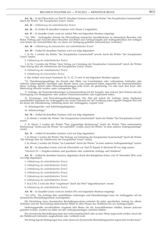 BELGISCH STAATSBLAD — 07.02.2012 — MONITEUR BELGE                                                  8611

    Art. 44 - In der Uberschrift von Titel IV desselben Gesetzes werden die Wörter ″der Europäischen Gemeinschaft″
                     ¨
durch die Wörter ″der Europäischen Union″ ersetzt.
    Art. 45 - [Abänderung des niederländischen Textes]
    Art. 46 - In Artikel 58 desselben Gesetzes wird Absatz 2 aufgehoben.
     Art. 47 - In dasselbe Gesetz wird ein Artikel 59bis mit folgendem Wortlaut eingefügt:
     ″Art. 59bis - Auftraggeber können die Ubermittlung technischer Speziﬁkationen an interessierte Bewerber und
                                            ¨
Bieter, Prüfung und Auswahl dieser Bewerber und Bieter und Auftragsvergabe und Auftragsabschluss mit Auﬂagen
zum Schutz der Vertraulichkeit der von ihnen zur Verfügung gestellten Informationen verbinden.″
    Art. 48 - [Abänderung des französischen und niederländischen Textes]
    Art. 49 - Artikel 62 desselben Gesetzes wird wie folgt abgeändert:
    1. In Nr. 1 werden die Wörter ″der Europäischen Gemeinschaft″ jeweils durch die Wörter ″der Europäischen
Union″ ersetzt.
    2. [Abänderung des niederländischen Textes]
    3. In Nr. 5 werden die Wörter ″dem Vertrag zur Gründung der Europäischen Gemeinschaft″ durch die Wörter
″dem Vertrag über die Arbeitsweise der Europäischen Union″ ersetzt.
    4. [Abänderung des niederländischen Textes]
    5. [Abänderung des französischen Textes]
    6. Der Artikel wird durch Nummern 10, 11, 12, 13 und 14 mit folgendem Wortlaut ergänzt:
    ″10. Dienstleistungsaufträge, die Erwerb oder Miete von Grundstücken oder vorhandenen Gebäuden oder
anderem unbeweglichen Vermögen oder Rechte daran zum Gegenstand haben ungeachtet der Finanzmodalitäten
dieser Aufträge. Jedoch fallen Finanzdienstleistungen jeder Form, die gleichzeitig, vor oder nach dem Kauf- oder
Mietvertrag erbracht werden, unter vorliegenden Titel,
   11. Aufträge, die Finanzdienstleistungen in Zusammenhang mit der Ausgabe, dem Ankauf, dem Verkauf oder der
¨
Ubertragung von Wertpapieren oder anderen Finanzinstrumenten zum Gegenstand haben,
     12. Forschungs- und Entwicklungsdienstleistungen. Der Titel gilt jedoch für Aufträge, deren Ergebnisse
ausschließlich Eigentum des Auftraggebers für seinen Gebrauch bei der Ausübung seiner eigenen Tätigkeit sind und
bei denen die Dienstleistung vollständig durch den Auftraggeber vergütet wird,
    13. Schiedsgerichts- und Schlichtungstätigkeiten,
    14. Arbeitsverträge.″
    Art. 50 - Artikel 64 desselben Gesetzes wird wie folgt abgeändert:
     1. In Absatz 1 werden die Wörter ″der Europäischen Gemeinschaft″ durch die Wörter ″der Europäischen Union″
ersetzt.
     2. In Absatz 2 werden die Wörter ″Eine gegenteilige Bestimmung″ durch die Wörter ″Eine umfassendere
Bestimmung″ ersetzt und die Wörter ″im Lastenheft″ werden durch die Wörter ″in einer anderen Auftragsunterlage″
ersetzt.
    Art. 51 - Artikel 65 desselben Gesetzes wird wie folgt abgeändert:
    1. In Absatz 1 werden die Wörter ″des Vertrags zur Gründung der Europäischen Gemeinschaft″ durch die Wörter
″des Vertrags über die Arbeitsweise der Europäischen Union″ ersetzt.
    2. In Absatz 2 werden die Wörter ″im Lastenheft″ durch die Wörter ″in einer anderen Auftragsunterlage″ ersetzt.
                                           ¨
    Art. 52 - In demselben Gesetz wird die Uberschrift von Titel IV Kapitel II Abschnitt III wie folgt ersetzt:
    ″Abschnitt III — Vergabeverfahren und speziﬁsche oder zusätzliche Aufträge und Verfahren″.
    Art. 53 - Artikel 66 desselben Gesetzes, abgeändert durch den Königlichen Erlass vom 19. Dezember 2010, wird
wie folgt abgeändert:
    1. [Abänderung des niederländischen Textes]
    2. [Abänderung des niederländischen Textes]
    3. [Abänderung des niederländischen Textes]
    4. [Abänderung des niederländischen Textes]
    5. [Abänderung des niederländischen Textes]
    6. [Abänderung des niederländischen Textes]
    7. In § 2 Nr. 2 wird das Wort ″vergebenen″ durch das Wort ″abgeschlossenen″ ersetzt.
    8. [Abänderung des niederländischen Textes]
    Art. 54 - In dasselbe Gesetz wird ein Artikel 67bis mit folgendem Wortlaut eingefügt:
    ″Art. 67bis - Für Aufträge über marktübliche Lieferungen und Dienstleistungen kann ein Auftraggeber auf ein
dynamisches Beschaffungssystem zurückgreifen.
    Die Einrichtung eines dynamischen Beschaffungssystems erfordert für jeden speziﬁschen Auftrag ein offenes
Verfahren und die Verwendung elektronischer Mittel in allen Phasen des Verfahrens bis zur Auftragsvergabe.
    Ordnungsgemäße unverbindliche Angebote aller Bieter, die die Auswahlkriterien erfüllen, können jederzeit
geändert werden, insofern sie dabei mit den Auftragsunterlagen vereinbar bleiben.
    Das dynamische Beschaffungssystem darf nicht missbräuchlich oder in einer Weise angewandt werden, durch die
der Wettbewerb behindert, eingeschränkt oder verfälscht wird.
    Der König legt die Bedingungen fest, unter denen ein dynamisches Beschaffungssystem angewandt werden kann.″
 