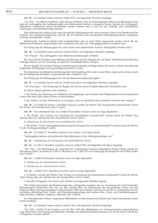 8612                      BELGISCH STAATSBLAD — 07.02.2012 — MONITEUR BELGE

           Art. 55 - In dasselbe Gesetz wird ein Artikel 67ter mit folgendem Wortlaut eingefügt:
            ″Art. 67ter - Im offenen Verfahren, nicht offenen Verfahren oder im Verhandlungsverfahren mit Bekanntmachung
       kann ein Auftraggeber der Auftragsvergabe eine elektronische Auktion vorausgehen lassen, insofern die Auftragsspe-
       ziﬁkationen hinreichend präzise beschrieben werden können und es sich nur um Aufträge über marktübliche
       Lieferungen und Dienstleistungen handelt.
           Eine elektronische Auktion kann unter den gleichen Bedingungen bei einem erneuten Aufruf zum Wettbewerb der
       Parteien einer Rahmenvereinbarung und für die im Rahmen eines dynamischen Beschaffungssystems vergebenen
       Aufträge durchgeführt werden.
           Elektronische Auktionen dürfen nicht missbräuchlich oder in einer Weise angewandt werden, durch die der
       Wettbewerb behindert, eingeschränkt oder verfälscht wird oder der Auftragsgegenstand verändert wird.
           Der König legt die Bedingungen fest, unter denen eine elektronische Auktion durchgeführt werden kann.″
           Art. 56 - In dasselbe Gesetz wird ein Artikel 67quater mit folgendem Wortlaut eingefügt:
           ″Art. 67quater - Ein Auftraggeber kann Rahmenvereinbarungen schließen.
           Die Auswahl der Parteien einer Rahmenvereinbarung und die Vergabe der auf dieser Vereinbarung beruhenden
       Aufträge müssen auf der Grundlage der gleichen Zuschlagskriterien erfolgen.
            Bei der Vergabe der auf einer Rahmenvereinbarung beruhenden Aufträge dürfen die bereits in dieser Vereinbarung
       festgelegten Bedingungen nicht grundlegend geändert werden.
           Das Instrument der Rahmenvereinbarung darf nicht missbräuchlich oder in einer Weise angewandt werden, durch
       die der Wettbewerb behindert, eingeschränkt oder verfälscht wird.
           Der König legt die Bedingungen fest, die die Rahmenvereinbarung regeln.″
           Art. 57 - In dasselbe Gesetz wird ein Artikel 67quinquies mit folgendem Wortlaut eingefügt:
           ″Art. 67quinquies - Der König legt die Regeln fest, die bei einem Projektwettbewerb einzuhalten sind.
           Zu diesen Regeln gehören unter anderem:
           1. das Verbot, die Zulassung zur Teilnahme auf Angehörige eines Gebiets eines Mitgliedstaates der Europäischen
       Union oder eines Teils dieses Gebiets zu beschränken,
           2. das Verbot, von den Teilnehmern zu verlangen, dass sie natürliche oder juristische Personen sein müssen.″
           Art. 58 - In Artikel 69 Absatz 1 desselben Gesetzes werden die Wörter ″der Europäischen Gemeinschaft″ durch
       die Wörter ″der Europäischen Union″ ersetzt.
           Art. 59 - Der einleitende Satz von Artikel 70 desselben Gesetzes wird wie folgt abgeändert:
           1. Die Wörter ″des Vertrags zur Gründung der Europäischen Gemeinschaft″ werden durch die Wörter ″des
       Vertrags über die Arbeitsweise der Europäischen Union″ ersetzt.
           2. [Abänderung des französischen und niederländischen Textes]
            3. Die Wörter ″in der Auftragsbekanntmachung beziehungsweise im Sonderlastenheft″ werden durch die Wörter
       ″in den Auftragsunterlagen″ ersetzt.
           Art. 60 - In Artikel 71 desselben Gesetzes wird Absatz 1 wie folgt ersetzt:
           ″Auftraggeber nehmen die technischen Speziﬁkationen in den Auftragsunterlagen auf.″
           Art. 61 - [Abänderung des französischen und niederländischen Textes]
           Art. 62 - In Titel V desselben Gesetzes wird ein Artikel 72bis mit folgendem Wortlaut eingefügt:
           ″Art. 72bis - Die Berechnung der aufgrund des vorliegenden Gesetzes festgelegten Fristen erfolgt gemäß der
       Verordnung (EWG, Euratom) Nr. 1182/71 des Rates vom 3. Juni 1971 zur Festlegung der Regeln für die Fristen, Daten
       und Termine.″

           Art. 63 - Artikel 74 desselben Gesetzes wird wie folgt abgeändert:
           1. [Abänderung des niederländischen Textes]
           2. [Abänderung des niederländischen Textes]

           Art. 64 - Artikel 75 § 1 desselben Gesetzes wird wie folgt abgeändert:
           1. In Absatz 1 werden die Wörter ″dem Vertrag zur Gründung der Europäischen Gemeinschaft″ durch die Wörter
       ″dem Vertrag über die Arbeitsweise der Europäischen Union″ ersetzt.
           2. Derselbe Paragraph wird durch zwei Absätze mit folgendem Wortlaut ergänzt:
            ″Der König kann ferner die Bestimmungen des vorliegenden Gesetzes, die zur Umsetzung der nicht bindenden
       Bestimmungen erforderlich sind, die aus dem Vertrag über die Arbeitsweise der Europäischen Union und den
       aufgrund dieses Vertrags ergangenen internationalen Akten hervorgehen und die sich auf die in vorliegendem Gesetz
       erwähnten öffentlichen Bau-, Liefer- und Dienstleistungsaufträge und anderen Bau-, Liefer- und Dienstleistungsauf-
       träge beziehen, aufheben, ergänzen, abändern oder ersetzen.
           In vorhergehendem Absatz vorgesehene Maßnahmen werden binnen zwei Jahren nach ihrem Inkrafttreten durch
       Gesetz bestätigt.″

           Art. 65 - In dasselbe Gesetz wird ein Artikel 76bis mit folgendem Wortlaut eingefügt:
            ″Art. 76bis - Artikel 57 des Gesetzes vom 30. März 1976 über Maßnahmen zur Verbesserung der wirtschaftlichen
       Lage ﬁndet keine Anwendung auf öffentliche Aufträge und öffentliche Baukonzessionen, für die die Titel II und III des
       vorliegenden Gesetzes gelten.″
 