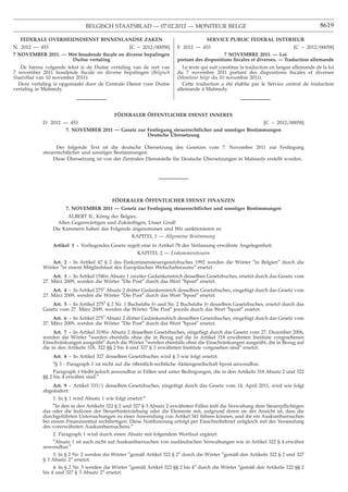 BELGISCH STAATSBLAD — 07.02.2012 — MONITEUR BELGE                                                           8619

  FEDERALE OVERHEIDSDIENST BINNENLANDSE ZAKEN                                         SERVICE PUBLIC FEDERAL INTERIEUR
N. 2012 — 453                              [C − 2012/00058]             F. 2012 — 453                                       [C − 2012/00058]
7 NOVEMBER 2011. — Wet houdende ﬁscale en diverse bepalingen                                 7 NOVEMBRE 2011. — Loi
                    Duitse vertaling                                    portant des dispositions ﬁscales et diverses. — Traduction allemande
   De hierna volgende tekst is de Duitse vertaling van de wet van          Le texte qui suit constitue la traduction en langue allemande de la loi
7 november 2011 houdende ﬁscale en diverse bepalingen (Belgisch         du 7 novembre 2011 portant des dispositions ﬁscales et diverses
Staatsblad van 10 november 2011).                                       (Moniteur belge du 10 novembre 2011).
  Deze vertaling is opgemaakt door de Centrale Dienst voor Duitse          Cette traduction a été établie par le Service central de traduction
vertaling in Malmedy.                                                   allemande à Malmedy.




                                            FÖDERALER ÖFFENTLICHER DIENST INNERES
            D. 2012 — 453                                                                           [C − 2012/00058]
                     7. NOVEMBER 2011 — Gesetz zur Festlegung steuerrechtlicher und sonstiger Bestimmungen
                                                             ¨
                                                   Deutsche Ubersetzung

                                                        ¨
                  Der folgende Text ist die deutsche Ubersetzung des Gesetzes vom 7. November 2011 zur Festlegung
            steuerrechtlicher und sonstiger Bestimmungen.
                       ¨                                                          ¨
                Diese Ubersetzung ist von der Zentralen Dienststelle für Deutsche Ubersetzungen in Malmedy erstellt worden.




                                            ¨        ¨
                                           FODERALER OFFENTLICHER DIENST FINANZEN
                      7. NOVEMBER 2011 — Gesetz zur Festlegung steuerrechtlicher und sonstiger Bestimmungen
                      ALBERT II., König der Belgier,
                  Allen Gegenwärtigen und Zukünftigen, Unser Gruß!
                Die Kammern haben das Folgende angenommen und Wir sanktionieren es:
                                                 KAPITEL 1 — Allgemeine Bestimmung
                Artikel 1 - Vorliegendes Gesetz regelt eine in Artikel 78 der Verfassung erwähnte Angelegenheit.
                                                       KAPITEL 2 — Einkommensteuern
               Art. 2 - In Artikel 47 § 2 des Einkommensteuergesetzbuches 1992 werden die Wörter ″in Belgien″ durch die
            Wörter ″in einem Mitgliedstaat des Europäischen Wirtschaftsraums″ ersetzt.
                Art. 3 - In Artikel 154bis Absatz 1 zweiter Gedankenstrich desselben Gesetzbuches, ersetzt durch das Gesetz vom
            27. März 2009, werden die Wörter ″Die Post″ durch das Wort ″bpost″ ersetzt.
                Art. 4 - In Artikel 2751 Absatz 2 dritter Gedankenstrich desselben Gesetzbuches, eingefügt durch das Gesetz vom
            27. März 2009, werden die Wörter ″Die Post″ durch das Wort ″bpost″ ersetzt.
                Art. 5 - In Artikel 2755 § 2 Nr. 1 Buchstabe b) und Nr. 2 Buchstabe b) desselben Gesetzbuches, ersetzt durch das
            Gesetz vom 27. März 2009, werden die Wörter ″Die Post″ jeweils durch das Wort ″bpost″ ersetzt.
                Art. 6 - In Artikel 2757 Absatz 2 dritter Gedankenstrich desselben Gesetzbuches, eingefügt durch das Gesetz vom
            27. März 2009, werden die Wörter ″Die Post″ durch das Wort ″bpost″ ersetzt.
                 Art. 7 - In Artikel 319bis Absatz 2 desselben Gesetzbuches, eingefügt durch das Gesetz vom 27. Dezember 2006,
            werden die Wörter ″werden ebenfalls ohne die in Bezug auf die in Artikel 318 erwähnten Institute vorgesehenen
            Einschränkungen ausgeübt″ durch die Wörter ″werden ebenfalls ohne die Einschränkungen ausgeübt, die in Bezug auf
            die in den Artikeln 318, 322 §§ 2 bis 4 und 327 § 3 erwähnten Institute vorgesehen sind″ ersetzt.
                Art. 8 - In Artikel 327 desselben Gesetzbuches wird § 3 wie folgt ersetzt:
                ″§ 3 - Paragraph 1 ist nicht auf die öffentlich-rechtliche Aktiengesellschaft bpost anwendbar.
                 Paragraph 1 bleibt jedoch anwendbar in Fällen und unter Bedingungen, die in den Artikeln 318 Absatz 2 und 322
            §§ 2 bis 4 erwähnt sind.″
                Art. 9 - Artikel 333/1 desselben Gesetzbuches, eingefügt durch das Gesetz vom 14. April 2011, wird wie folgt
            abgeändert:
                1. In § 1 wird Absatz 1 wie folgt ersetzt:″
                 ″In den in den Artikeln 322 § 2 und 327 § 3 Absatz 2 erwähnten Fällen teilt die Verwaltung dem Steuerpﬂichtigen
            das oder die Indizien der Steuerhinterziehung oder die Elemente mit, aufgrund deren sie der Ansicht ist, dass die
            durchgeführten Untersuchungen zu einer Anwendung von Artikel 341 führen können, und die ein Auskunftsersuchen
            bei einem Finanzinstitut rechtfertigen. Diese Notiﬁzierung erfolgt per Einschreibebrief zeitgleich mit der Versendung
            des vorerwähnten Auskunftsersuchens.″
                2. Paragraph 1 wird durch einen Absatz mit folgendem Wortlaut ergänzt:
               ″Absatz 1 ist auch nicht auf Auskunftsersuchen von ausländischen Verwaltungen wie in Artikel 322 § 4 erwähnt
            anwendbar.″
                3. In § 2 Nr. 2 werden die Wörter ″gemäß Artikel 322 § 2″ durch die Wörter ″gemäß den Artikeln 322 § 2 und 327
            § 3 Absatz 2″ ersetzt.
                 4. In § 2 Nr. 5 werden die Wörter ″gemäß Artikel 322 §§ 2 bis 4″ durch die Wörter ″gemäß den Artikeln 322 §§ 2
            bis 4 und 327 § 3 Absatz 2″ ersetzt.
 
