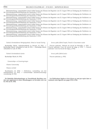 8566                                    BELGISCH STAATSBLAD − 07.02.2012 − MONITEUR BELGE

    Bekanntmachung, vorgeschrieben durch Artikel 3quater des       Erlasses des Regenten vom 23. August 1948 zur Festlegung des Verfahrens vor
der Verwaltungsstreitsachenabteilung des Staatsrates, S. 8737.
    Bekanntmachung, vorgeschrieben durch Artikel 3quater des       Erlasses des Regenten vom 23. August 1948 zur Festlegung des Verfahrens vor
der Verwaltungsstreitsachenabteilung des Staatsrates, S. 8738.
    Bekanntmachung, vorgeschrieben durch Artikel 3quater des       Erlasses des Regenten vom 23. August 1948 zur Festlegung des Verfahrens vor
der Verwaltungsstreitsachenabteilung des Staatsrates, S. 8739.
    Bekanntmachung, vorgeschrieben durch Artikel 3quater des       Erlasses des Regenten vom 23. August 1948 zur Festlegung des Verfahrens vor
der Verwaltungsstreitsachenabteilung des Staatsrates, S. 8739.
    Bekanntmachung, vorgeschrieben durch Artikel 3quater des       Erlasses des Regenten vom 23. August 1948 zur Festlegung des Verfahrens vor
der Verwaltungsstreitsachenabteilung des Staatsrates, S. 8740.
    Bekanntmachung, vorgeschrieben durch Artikel 3quater des       Erlasses des Regenten vom 23. August 1948 zur Festlegung des Verfahrens vor
der Verwaltungsstreitsachenabteilung des Staatsrates, S. 8740.
    Bekanntmachung, vorgeschrieben durch Artikel 3quater des       Erlasses des Regenten vom 23. August 1948 zur Festlegung des Verfahrens vor
der Verwaltungsstreitsachenabteilung des Staatsrates, S. 8741.
    Bekanntmachung, vorgeschrieben durch Artikel 3quater des       Erlasses des Regenten vom 23. August 1948 zur Festlegung des Verfahrens vor
der Verwaltungsstreitsachenabteilung des Staatsrates, S. 8741.



    Federale Overheidsdienst Werkgelegenheid, Arbeid en Sociaal Overleg        Service public fédéral Emploi, Travail et Concertation sociale

  Rechterlijke Macht. Arbeidsrechtbank te Brussel, bl. 8741. —               Pouvoir judiciaire. Tribunal du travail de Bruxelles, p. 8741. —
Rechterlijke Macht. Arbeidshof te Luik, bl. 8741. — Rechtelijke Macht.     Pouvoir judiciaire. Cour du travail de Liège, p. 8741. — Pouvoir
Arbeidshof te Luik, bl. 8742.                                              judiciaire. Cour du travail de Liège, p. 8742.


    Federale Overheidsdienst Justitie                                          Service public fédéral Justice

  Rechterlijke Macht, bl. 8742.                                              Pouvoir judiciaire, p. 8742.


       Gemeenschaps- en Gewestregeringen

    Vlaamse Gemeenschap

    Vlaamse overheid

  Rooilijnplan, bl. 8742. — Deﬁnitieve vaststelling van het
mobiliteitsplan, bl. 8742. — Gemeentelijke stedenbouwkundige
verordening, bl. 8742.


  De Wettelijke Bekendmakingen en Verschillende Berichten wor-               Les Publications légales et Avis divers ne sont pas repris dans ce
den niet opgenomen in deze inhoudsopgave en bevinden zich van              sommaire mais ﬁgurent aux pages 8743 à 8786.
bl. 8743 tot bl. 8786.
 