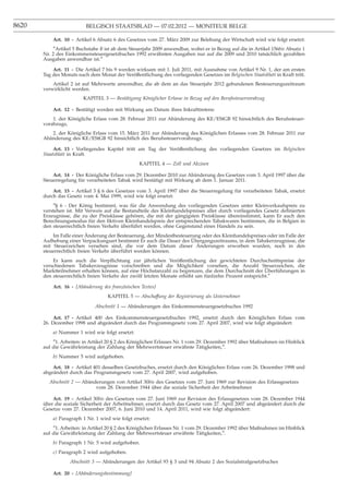 8620                      BELGISCH STAATSBLAD — 07.02.2012 — MONITEUR BELGE

           Art. 10 - Artikel 6 Absatz 6 des Gesetzes vom 27. März 2009 zur Belebung der Wirtschaft wird wie folgt ersetzt:
            ″Artikel 5 Buchstabe B ist ab dem Steuerjahr 2009 anwendbar, wobei er in Bezug auf die in Artikel 156bis Absatz 1
       Nr. 2 des Einkommensteuergesetzbuches 1992 erwähnten Ausgaben nur auf die 2009 und 2010 tatsächlich gezahlten
       Ausgaben anwendbar ist.″

           Art. 11 - Die Artikel 7 bis 9 werden wirksam mit 1. Juli 2011, mit Ausnahme von Artikel 9 Nr. 1, der am ersten
       Tag des Monats nach dem Monat der Veröffentlichung des vorliegenden Gesetzes im Belgischen Staatsblatt in Kraft tritt.
           Artikel 2 ist auf Mehrwerte anwendbar, die ab dem an das Steuerjahr 2012 gebundenen Besteuerungszeitraum
       verwirklicht werden.
                         KAPITEL 3 — Bestätigung Königlicher Erlasse in Bezug auf den Berufssteuervorabzug

           Art. 12 - Bestätigt werden mit Wirkung am Datum ihres Inkrafttretens:
           1. der Königliche Erlass vom 28. Februar 2011 zur Abänderung des KE/EStGB 92 hinsichtlich des Berufssteuer-
       vorabzugs,
          2. der Königliche Erlass vom 15. März 2011 zur Abänderung des Königlichen Erlasses vom 28. Februar 2011 zur
       Abänderung des KE/EStGB 92 hinsichtlich des Berufssteuervorabzugs.

            Art. 13 - Vorliegendes Kapitel tritt am Tag der Veröffentlichung des vorliegenden Gesetzes im Belgischen
       Staatsblatt in Kraft.
                                                  KAPITEL 4 — Zoll und Akzisen

           Art. 14 - Der Königliche Erlass vom 29. Dezember 2010 zur Abänderung des Gesetzes vom 3. April 1997 über die
       Steuerregelung für verarbeiteten Tabak wird bestätigt mit Wirkung ab dem 1. Januar 2011.

           Art. 15 - Artikel 3 § 6 des Gesetzes vom 3. April 1997 über die Steuerregelung für verarbeiteten Tabak, ersetzt
       durch das Gesetz vom 4. Mai 1999, wird wie folgt ersetzt:
           ″§ 6 - Der König bestimmt, was für die Anwendung des vorliegenden Gesetzes unter Kleinverkaufspreis zu
       verstehen ist. Mit Verweis auf die Bestandteile des Kleinhandelspreises aller durch vorliegendes Gesetz deﬁnierten
       Erzeugnisse, die zu der Preisklasse gehören, die mit der gängigsten Preisklasse übereinstimmt, kann Er auch den
       Berechnungsmodus für den ﬁktiven Kleinhandelspreis der entsprechenden Tabakwaren bestimmen, die in Belgien in
       den steuerrechtlich freien Verkehr überführt werden, ohne Gegenstand eines Handels zu sein.
                           ¨
           Im Falle einer Anderung der Besteuerung, der Mindestbesteuerung oder des Kleinhandelspreises oder im Falle der
                                                                       ¨
       Aufhebung einer Verpackungsart bestimmt Er auch die Dauer des Ubergangszeitraums, in dem Tabakerzeugnisse, die
                                                                         ¨
       mit Steuerzeichen versehen sind, die vor dem Datum dieser Anderungen erworben wurden, noch in den
       steuerrechtlich freien Verkehr überführt werden können.
           Er kann auch die Verpﬂichtung zur jährlichen Veröffentlichung der gewichteten Durchschnittspreise der
       verschiedenen Tabakerzeugnisse vorschreiben und die Möglichkeit vorsehen, die Anzahl Steuerzeichen, die
                                                                                                       ¨
       Marktteilnehmer erhalten können, auf eine Höchstanzahl zu begrenzen, die dem Durchschnitt der Uberführungen in
       den steuerrechtlich freien Verkehr der zwölf letzten Monate erhöht um fünfzehn Prozent entspricht.″

           Art. 16 - [Abänderung des französischen Textes]
                                    KAPITEL 5 — Abschaffung der Registrierung als Unternehmer

                              Abschnitt 1 — Abänderungen des Einkommensteuergesetzbuches 1992

            Art. 17 - Artikel 400 des Einkommensteuergesetzbuches 1992, ersetzt durch den Königlichen Erlass vom
       26. Dezember 1998 und abgeändert durch das Programmgesetz vom 27. April 2007, wird wie folgt abgeändert:
           a) Nummer 1 wird wie folgt ersetzt:
           ″1. Arbeiten: in Artikel 20 § 2 des Königlichen Erlasses Nr. 1 vom 29. Dezember 1992 über Maßnahmen im Hinblick
       auf die Gewährleistung der Zahlung der Mehrwertsteuer erwähnte Tätigkeiten,″.
           b) Nummer 5 wird aufgehoben.

           Art. 18 - Artikel 401 desselben Gesetzbuches, ersetzt durch den Königlichen Erlass vom 26. Dezember 1998 und
       abgeändert durch das Programmgesetz vom 27. April 2007, wird aufgehoben.
         Abschnitt 2 — Abänderungen von Artikel 30bis des Gesetzes vom 27. Juni 1969 zur Revision des Erlassgesetzes
                            vom 28. Dezember 1944 über die soziale Sicherheit der Arbeitnehmer

           Art. 19 - Artikel 30bis des Gesetzes vom 27. Juni 1969 zur Revision des Erlassgesetzes vom 28. Dezember 1944
       über die soziale Sicherheit der Arbeitnehmer, ersetzt durch das Gesetz vom 27. April 2007 und abgeändert durch die
       Gesetze vom 27. Dezember 2007, 6. Juni 2010 und 14. April 2011, wird wie folgt abgeändert:
           a) Paragraph 1 Nr. 1 wird wie folgt ersetzt:
           ″1. Arbeiten: in Artikel 20 § 2 des Königlichen Erlasses Nr. 1 vom 29. Dezember 1992 über Maßnahmen im Hinblick
       auf die Gewährleistung der Zahlung der Mehrwertsteuer erwähnte Tätigkeiten,″.
           b) Paragraph 1 Nr. 5 wird aufgehoben.
           c) Paragraph 2 wird aufgehoben.
                   Abschnitt 3 — Abänderungen der Artikel 93 § 3 und 94 Absatz 2 des Sozialstrafgesetzbuches

           Art. 20 - [Abänderungsbestimmung]
 