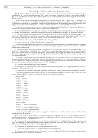 8652                       BELGISCH STAATSBLAD — 07.02.2012 — MONITEUR BELGE

                                     Sous-section 2. — Critères et mode d’octroi de garanties vertes
            Art. 5. § 1er. Le Ministre octroie des garanties vertes, au nom du Gouvernement ﬂamand, après avoir pris
       connaissance de l’avis de la Waarborgbeheer NV. L’octroi du montant maximal de garanties vertes, visé à l’article 8,
       § 2, 1°, du Décret sur les garanties, qui doit être réparti à l’occasion d’un appel, se déroule en cinq tours de répartition,
       décrits ci-après.
            Lors de chaque tour de répartition, un pourcentage du montant maximal, visé à l’article 8, § 2, 1°, du Décret sur
       les garanties, est réparti entre les candidats bénéﬁciaires d’une garantie. Si, après la répartition pendant un certain tour
       de répartition, une partie du pourcentage à répartir du montant maximal de garanties vertes mis à disposition dans
       l’appel, n’a pas été entièrement répartie, ce surplus peut être transféré au tour de répartition suivant.
          En aucun cas le montant de garanties vertes qui est octroyé à un candidat bénéﬁciaire d’une garantie dépassera le
       montant de garantie demandé par le candidat bénéﬁciaire d’une garantie.
            Si un candidat bénéﬁciaire d’une garantie atteint son montant de garantie demandé pendant un tour de répartition,
       ce candidat bénéﬁciaire n’est pas pris en considération pour les calculs pendant les tours de répartition suivants.
             1° Lors d’un premier tour de répartition, au maximum 10 % du montant maximal de garanties vertes, visé à
       l’article 8, § 2, 1°, du Décret sur la Garantie, est réparti. Le pourcentage exact (A) du montant maximal de l’ensemble
       des garanties vertes qui sera réparti, est calculé à l’aide de la formule suivante : A = 100 x (B/C), où :
           B = le nombre de nouveaux candidats bénéﬁciaires d’une garantie;
           C = le nombre total de candidats bénéﬁciaires d’une garantie.
           Le montant des garanties vertes, calculé sur la base du pourcentage mentionné du montant maximal de garanties
       vertes, visé à l’article 8, § 2, 1°, du Décret sur la Garantie, est réparti également entre tous les nouveaux candidats
       bénéﬁciaires d’une garantie.
             2° Lors du deuxième tour de répartition, au maximum 15 % du montant maximal de garanties vertes, visé à
       l’article 8, § 2, 1°, du Décret sur les garanties, éventuellement majorés du surplus du premier tour de répartition, visé
       au 1°, sont répartis entre les candidats bénéﬁciaires d’une garantie qui avaient déjà obtenu des garanties vertes à
       l’occasion d’appels précédents et qui, à la date de la publication de l’appel, ont déjà un montant de garantie utilisé sous
       des appels précédents.
            Les garanties vertes seront réparties pendant le deuxième tour de répartition à l’aide d’un système de points.
       Chaque candidat bénéﬁciaire d’une garantie qui avait déjà obtenu des garanties vertes à l’occasion d’appels précédents
       et qui, à la date de la publication de l’appel, a déjà un montant de garantie utilisé sous des appels précédents, obtient
       un score de points sur la base du calcul suivant : A = 100 x (B/C), où :
           A = score du candidat bénéﬁciaire d’une garantie;
           B = le montant de garantie utilisé par le candidat bénéﬁciaire d’une garantie lors d’appels précédents jusqu’à la
       date de la publication de l’appel;
           C = le montant de garantie octroyé dans des appels précédents au candidat bénéﬁciaire d’une garantie concerné.
           Le pourcentage A obtenu est traduit en un score de points à l’aide du tableau ci-dessous. Plus le score du calcul
       susvisé est élevé, plus le candidat bénéﬁciaire d’une garantie obtiendra de points.
           Partie a : base :
              0-10 % : 0 points;
              11-20 % : 1 point;
              21-30 % : 2 points;
              31-40 % : 3 points;
              41-50 % : 5 points;
              51-60 % : 7 points;
              61-70 % : 9 points;
              71-80 % : 12 points;
              81-90 % : 15 points;
              91-100 % : 18 points.
           Partie b : bonus :
              61-75 % : 1 point supplémentaire;
              76-90 % : 3 points supplémentaires;
              91-100 % : 5 points supplémentaires.
           Le score de points total est la somme des points à attribuer de la partie a et, le cas échéant, les points
       supplémentaires de la partie b.
            A l’aide du score de points obtenu, le montant de garantie à répartir lors de ce tour de répartition entre les
       candidats bénéﬁciaires d’une garantie, qui sont pris en considération lors de ce tour de répartition, est réparti sur la base
       de la formule suivante : A = (B x C)/D, où :
            A = le montant de garantie à octroyer lors de ce tour de répartition à un candidat bénéﬁciaire d’une garantie qui
       avait déjà obtenu des garanties vertes à l’occasion d’appels précédents et qui, à la date de la publication de l’appel, a
       déjà un montant de garantie utilisé sous des appels précédents;
           B = le montant de garantie à répartir lors de ce tour de répartition;
           C = le score de points accordé à un candidat bénéﬁciaire d’une garantie;
           D = la somme des scores de points qui a été accordée à tous les candidats bénéﬁciaires d’une garantie, qui sont pris
       en considération lors de ce tour de répartition.
 