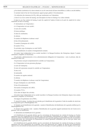 8658                         BELGISCH STAATSBLAD — 07.02.2012 — MONITEUR BELGE

           g) les sûretés constituées et la valeur estimée en cas de vente forcée de biens immobiliers, si celles-ci ont été établies;
           h) montant total et but de l’investissement, apport propre global à l’investissement;
           i) la réduction des émissions de CO2, telle que mentionnée sur l’attestation;
           j) dans le cas d’un contrat de leasing, une description du bien en elasing et sa valeur estimée;
            k) dans le cas d’un contrat de leasing, la part du capital de l’option d’achat ou la part du capital de la valeur
       résiduelle du bien en leasing;
           2° informations sur l’emprunteur :
           a) si l’emprunteur est une société :
           1) nom de la société;
           2) forme juridique;
           3) date de constitution;
           4) adresse;
           5) numéro de téléphone et adresse e-mail
           6) lieu d’investissement;
           7) numéro d’entreprise de la BCE;
           8) numéro T.V.A.;
           9) activité(s), type d’entreprise ou code NACE;
           10) éventuellement, le numéro d’enregistrement existant;
           11) starter (tout indépendant et/ou société inscrit(e) à la Banque-Carrefour des Entreprises depuis 3 années
       calendaires complètes au maximum);
           12) gérant(s), administrateur(s), et/ou administrateur(s) délégué(s) de l’emprunteur : nom et prénom, date de
       naissance et état civil;
           13) personnes exercant (conjointement) le contrôle sur l’emprunteur;
                             ¸
           b) si l’emprunteur est une personne physique :
           1) nom de l’entreprise;
           2) nom de la personne exercant le contrôle sur l’emprunteur;
                                     ¸
           3) état civil;
           4) nationalité;
           5) numéro du registre national;
           6) adresse;
           7) numéro de téléphone et adresse e-mail de l’emprunteur;
           8) type d’entreprise ou code NACE;
           9) lieu d’investissement;
           10) numéro d’entreprise de la BCE;
           11) numéro T.V.A.;
           12) la date de départ des activités;
           13) starter (tout indépendant et/ou société inscrit(e) à la Banque-Carrefour des Entreprises depuis trois années
       calendaires complètes au maximum);
           14) siège(s) d’exploitation de la P.M.E.;
            3° calcul de la prime : la prime due est calculée par le bénéﬁciaire de la garantie à l’aide du modèle de calcul mis
       à sa disposition par la Waarborgbeheer NV;
          4° données sur le bénéﬁciaire de la garantie : numéro d’identiﬁcation du bénéﬁciaire de la garantie attribué par la
       Waarborgbeheer NV;
           5° donnée de la garantie verte : numéro d’identiﬁcation de la garantie (appel) mentionné lors de l’octroi de la
       garantie verte au bénéﬁciaire;
           6° déclarations du bénéﬁciaire de la garantie :
            a) le bénéﬁciaire de la garantie déclare que les conventions de ﬁnancement, les contrats de leasing ou d’autres
       opérations mis sous l’application de la garantie verte, sont attribuées conformément aux règles, y compris les usages,
       normes et critères d’évaluation internes, que le bénéﬁciaire de la garantie applique normalement dans des circonstances
       comparables pour des conventions de ﬁnancement ou autres opérations semblables, qui ne sont pas mises sous
       l’application de la garantie verte.
           b) le bénéﬁciaire de la garantie déclare que les conventions de ﬁnancement, les contrats de leasing ou d’autres
       opérations mis sous l’application de la garantie verte, sont approuvées par l’organe de décision qui normalement
       approuve les conventions de ﬁnancement, les contrats de leasing ou d’autres opérations de cette ampleur et de ce type;
 