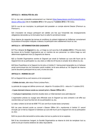 ARTICLE 3 – MODALITÉS DU JEU

3.1 Le Jeu sera accessible exclusivement sur Internet (http://www.deezer.com/fr/contest/londres-
deezer-offline-561) dès le 3 octobre 2012 à 12h jusqu’au 7 octobre 2012 à 18h inclus.

3.2 En vue de son inscription, le participant doit posséder un compte abonné Deezer (Premium ou
Premium+).

3.3 L’inscription de chaque participant est validée une fois que l’ensemble des renseignements
obligatoires demandés sur le formulaire fourni à cette fin est dûment rempli.

Sous réserve de respecter les termes et conditions du présent règlement et d'effectuer correctement
la procédure d'inscription indiquée ci-dessus, le participant sera valablement inscrit au Jeu.

ARTICLE 4 – DÉTERMINATION DES GAGNANTS

4.1 Pour désigner le Gagnant du Jeu, un tirage au sort aura lieu le 8 octobre 2012 à 17heures dans
les locaux de la Société Organisatrice par un membre de son personnel. Le même tirage au sort
déterminera également trois (3) Gagnants de réserve.

4.2 La Société Organisatrice avertira le Gagnant par email (à l’adresse qui aura été fourni par le
Gagnant lors de sa participation au Jeu) dans un délai de 24 heures à compter de la clôture du Jeu.

4.3 Dans l’hypothèse où le Gagnant du lot prévu à l’article 5.1 demeurerait injoignable (ou si l’adresse
email communiqué lors de l’inscription serait invalide), le lot sera attribué au 1er Gagnant de réserve
(soit le deuxième participant tiré au sort), et ainsi de suite.

ARTICLE 5 – REMISE DU LOT

5.1 Le Gagnant tiré au sort recevra un lot comprenant :

- 2 billets de train, aller-retour Paris-Londres-Paris ;

La période de voyage est définie comme suit : départ le 10 octobre 2012 – retour le 11 octobre 2012.

- 2 pass donnant chacun accès au concert privé « Deezer Offline UK »

- 1 nuit pour 2 personnes (chambre double) dans un hôtel standard avec petit déjeuner

L’organisation précise du voyage sera effectuée avec le Gagnant qui sera contacté à cet effet aux
coordonnées qu’il aura fournies lors de sa participation au Jeu.

La valeur unitaire du lot est de 600€ TTC (six cent Euro toutes taxes comprises)

5.2 Les pass donnant accès au concert « Deezer Offline UK » mentionnés à l’article 5.1 seront
envoyés par e-mail au Gagnant à l’adresse qui aura été fourni par le Gagnant lors de sa participation
au Jeu).

5.3 Il ne pourra être demandé la contre-valeur de tout ou partie du lot en espèces.

5.4 Si les circonstances l’exigent, la Société Organisatrice se réserve le droit de remplacer tout ou
partie du lot par d’autres dotations de valeur équivalente.
 