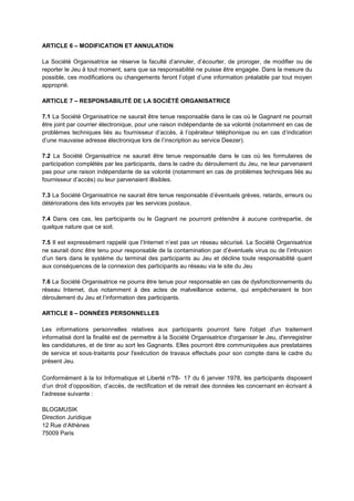 ARTICLE 6 – MODIFICATION ET ANNULATION

La Société Organisatrice se réserve la faculté d’annuler, d’écourter, de proroger, de modifier ou de
reporter le Jeu à tout moment, sans que sa responsabilité ne puisse être engagée. Dans la mesure du
possible, ces modifications ou changements feront l’objet d’une information préalable par tout moyen
approprié.

ARTICLE 7 – RESPONSABILITÉ DE LA SOCIÉTÉ ORGANISATRICE

7.1 La Société Organisatrice ne saurait être tenue responsable dans le cas où le Gagnant ne pourrait
être joint par courrier électronique, pour une raison indépendante de sa volonté (notamment en cas de
problèmes techniques liés au fournisseur d’accès, à l’opérateur téléphonique ou en cas d’indication
d’une mauvaise adresse électronique lors de l’inscription au service Deezer).

7.2 La Société Organisatrice ne saurait être tenue responsable dans le cas où les formulaires de
participation complétés par les participants, dans le cadre du déroulement du Jeu, ne leur parvenaient
pas pour une raison indépendante de sa volonté (notamment en cas de problèmes techniques liés au
fournisseur d’accès) ou leur parvenaient illisibles.

7.3 La Société Organisatrice ne saurait être tenue responsable d’éventuels grèves, retards, erreurs ou
détériorations des lots envoyés par les services postaux.

7.4 Dans ces cas, les participants ou le Gagnant ne pourront prétendre à aucune contrepartie, de
quelque nature que ce soit.

7.5 Il est expressément rappelé que l’Internet n’est pas un réseau sécurisé. La Société Organisatrice
ne saurait donc être tenu pour responsable de la contamination par d’éventuels virus ou de l’intrusion
d’un tiers dans le système du terminal des participants au Jeu et décline toute responsabilité quant
aux conséquences de la connexion des participants au réseau via le site du Jeu

7.6 La Société Organisatrice ne pourra être tenue pour responsable en cas de dysfonctionnements du
réseau Internet, dus notamment à des actes de malveillance externe, qui empêcheraient le bon
déroulement du Jeu et l’information des participants.

ARTICLE 8 – DONNÉES PERSONNELLES

Les informations personnelles relatives aux participants pourront faire l'objet d'un traitement
informatisé dont la finalité est de permettre à la Société Organisatrice d'organiser le Jeu, d'enregistrer
les candidatures, et de tirer au sort les Gagnants. Elles pourront être communiquées aux prestataires
de service et sous‐traitants pour l'exécution de travaux effectués pour son compte dans le cadre du
présent Jeu.

Conformément à la loi Informatique et Liberté n°    78- 17 du 6 janvier 1978, les participants disposent
d’un droit d’opposition, d’accès, de rectification et de retrait des données les concernant en écrivant à
l’adresse suivante :

BLOGMUSIK
Direction Juridique
12 Rue d’Athènes
75009 Paris
 