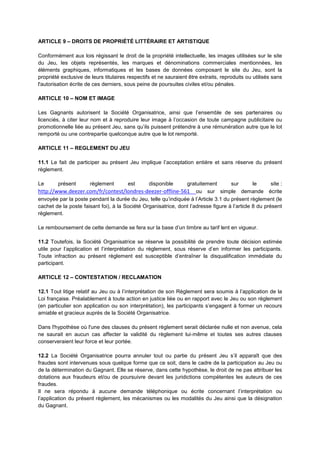 ARTICLE 9 – DROITS DE PROPRIÉTÉ LITTÉRAIRE ET ARTISTIQUE

Conformément aux lois régissant le droit de la propriété intellectuelle, les images utilisées sur le site
du Jeu, les objets représentés, les marques et dénominations commerciales mentionnées, les
éléments graphiques, informatiques et les bases de données composant le site du Jeu, sont la
propriété exclusive de leurs titulaires respectifs et ne sauraient être extraits, reproduits ou utilisés sans
l'autorisation écrite de ces derniers, sous peine de poursuites civiles et/ou pénales.

ARTICLE 10 – NOM ET IMAGE

Les Gagnants autorisent la Société Organisatrice, ainsi que l’ensemble de ses partenaires ou
licenciés, à citer leur nom et à reproduire leur image à l’occasion de toute campagne publicitaire ou
promotionnelle liée au présent Jeu, sans qu’ils puissent prétendre à une rémunération autre que le lot
remporté ou une contrepartie quelconque autre que le lot remporté.

ARTICLE 11 – REGLEMENT DU JEU

11.1 Le fait de participer au présent Jeu implique l’acceptation entière et sans réserve du présent
règlement.

Le      présent        règlement        est      disponible     gratuitement        sur        le      site :
http://www.deezer.com/fr/contest/londres-deezer-offline-561          ou sur simple demande écrite
envoyée par la poste pendant la durée du Jeu, telle qu’indiquée à l’Article 3.1 du présent règlement (le
cachet de la poste faisant foi), à la Société Organisatrice, dont l’adresse figure à l’article 8 du présent
règlement.

Le remboursement de cette demande se fera sur la base d’un timbre au tarif lent en vigueur.

11.2 Toutefois, la Société Organisatrice se réserve la possibilité de prendre toute décision estimée
utile pour l’application et l’interprétation du règlement, sous réserve d’en informer les participants.
Toute infraction au présent règlement est susceptible d’entraîner la disqualification immédiate du
participant.

ARTICLE 12 – CONTESTATION / RECLAMATION

12.1 Tout litige relatif au Jeu ou à l’interprétation de son Règlement sera soumis à l’application de la
Loi française. Préalablement à toute action en justice liée ou en rapport avec le Jeu ou son règlement
(en particulier son application ou son interprétation), les participants s’engagent à former un recours
amiable et gracieux auprès de la Société Organisatrice.

Dans l'hypothèse où l'une des clauses du présent règlement serait déclarée nulle et non avenue, cela
ne saurait en aucun cas affecter la validité du règlement lui‐même et toutes ses autres clauses
conserveraient leur force et leur portée.

12.2 La Société Organisatrice pourra annuler tout ou partie du présent Jeu s’il apparaît que des
fraudes sont intervenues sous quelque forme que ce soit, dans le cadre de la participation au Jeu ou
de la détermination du Gagnant. Elle se réserve, dans cette hypothèse, le droit de ne pas attribuer les
dotations aux fraudeurs et/ou de poursuivre devant les juridictions compétentes les auteurs de ces
fraudes.
Il ne sera répondu à aucune demande téléphonique ou écrite concernant l’interprétation ou
l’application du présent règlement, les mécanismes ou les modalités du Jeu ainsi que la désignation
du Gagnant.
 