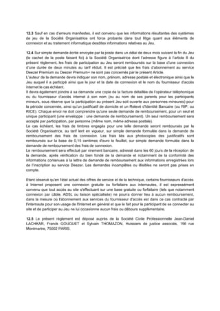 12.3 Sauf en cas d’erreurs manifestes, il est convenu que les informations résultantes des systèmes
de jeu de la Société Organisatrice ont force probante dans tout litige quant aux éléments de
connexion et au traitement informatique desdites informations relatives au Jeu.

12.4 Sur simple demande écrite envoyée par la poste dans un délai de deux mois suivant la fin du Jeu
(le cachet de la poste faisant foi) à la Société Organisatrice dont l’adresse figure à l’article 8 du
présent règlement, les frais de participation au Jeu seront remboursés sur la base d’une connexion
d’une durée de deux minutes au tarif réduit. Il est précisé que les frais d’abonnement au service
Deezer Premium ou Deezer Premium+ ne sont pas concernés par le présent Article.
L’auteur de la demande devra indiquer son nom, prénom, adresse postale et électronique ainsi que le
Jeu auquel il a participé ainsi que le jour et la date de connexion et le nom du fournisseur d’accès
internet le cas échéant.
Il devra également joindre à sa demande une copie de la facture détaillée de l’opérateur téléphonique
ou du fournisseur d’accès internet à son nom (ou au nom de ses parents pour les participants
mineurs, sous réserve que la participation au présent Jeu soit ouverte aux personnes mineures) pour
la période concernée, ainsi qu’un justificatif de domicile et un Relevé d'Identité Bancaire (ou RIP, ou
RICE). Chaque envoi ne doit comprendre qu'une seule demande de remboursement, pour un seul et
unique participant (une enveloppe : une demande de remboursement). Un seul remboursement sera
accepté par participation, par personne (même nom, même adresse postale).
Le cas échéant, les frais de timbres engagés pour une telle demande seront remboursés par la
Société Organisatrice, au tarif lent en vigueur, sur simple demande formulée dans la demande de
remboursement des frais de connexion. Les frais liés aux photocopies des justificatifs sont
remboursés sur la base de 0,15 centimes d'euro le feuillet, sur simple demande formulée dans la
demande de remboursement des frais de connexion.
Le remboursement sera effectué par virement bancaire, adressé dans les 60 jours de la réception de
la demande, après vérification du bien fondé de la demande et notamment de la conformité des
informations contenues à la lettre de demande de remboursement aux informations enregistrées lors
de l’inscription au service Deezer. Les demandes incomplètes ou illisibles ne seront pas prises en
compte.

Etant observé qu'en l'état actuel des offres de service et de la technique, certains fournisseurs d'accès
à Internet proposent une connexion gratuite ou forfaitaire aux internautes, il est expressément
convenu que tout accès au site s'effectuant sur une base gratuite ou forfaitaire (tels que notamment
connexion par câble, ADSL ou liaison spécialisée) ne pourra donner lieu à aucun remboursement,
dans la mesure où l'abonnement aux services du fournisseur d'accès est dans ce cas contracté par
l'internaute pour son usage de l'Internet en général et que le fait pour le participant de se connecter au
site et de participer au Jeu ne lui occasionne aucun frais ou débours supplémentaire.

12.5 Le présent règlement est déposé auprès de la Société Civile Professionnelle Jean-Daniel
LACHKAR, Franck GOUGUET et Sylvain THOMAZON, Huissiers de justice associés, 156 rue
Montmartre, 75002 PARIS.
 