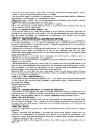 d’une durée d’un mois. Concert : 1995 et les 3 lauréats du Prix Adami Deezer De Talents : Fakear,
Chassol et Pegase. Valeur unitaire de la dotation : 9,99 euros.
Il est rappelé que les frais de transport, de restauration et d’hébergement éventuellement nécessaires
pour assister au concert restent à la charge des participants.
5.2 Les dotations de l’article 5.1 seront envoyées aux gagnants à l’adresse mail qu’ils auront indiqué à
BLOGMUSIK SAS ou remis sur place le jour du concert.
5.3 Il ne pourra être demandé la contre-valeur de ces lots en espèces.
5.4 Si les circonstances l’exigent, Blogmusik SAS se réserve le droit de remplacer ces lots par
d’autres dotations de valeur équivalente.
ARTICLE 6 – MODIFICATION ET ANNULATION
En cas de force majeure, Blogmusik SAS se réserve la faculté d’annuler, d’écourter, de proroger, de
modifier ou de reporter le Jeu à tout moment, sans que sa responsabilité ne puisse être engagée.
Dans la mesure du possible, ces modifications ou changements feront l’objet d’une information
préalable par tout moyen approprié.
ARTICLE 7 – RESPONSABILITÉ DE LA SOCIÉTÉ ORGANISATRICE
7.1 Blogmusik SAS ne saurait être tenue responsable dans le cas où le gagnant ne pourrait être joint
par courrier électronique, pour une raison indépendante de sa volonté (notamment en cas de
problèmes techniques liés au fournisseur d’accès, à l’opérateur téléphonique ou en cas d’indication
d’une mauvaise adresse électronique).
7.2 Blogmusik SAS ne saurait être tenue responsable dans le cas où les informations fournies par les
participants, dans le cadre du déroulement du Jeu, ne leur parvenaient pas pour une raison
indépendante de sa volonté (notamment en cas de problèmes techniques liés au fournisseur d’accès)
ou leur parvenaient illisibles.
7.3 Blogmusik SAS ne saurait être tenue responsable d’éventuels grèves, retards, erreurs ou
détériorations des lots envoyés par les services postaux.
7.4 Dans ces cas, les participants ou les gagnants ne pourront prétendre à aucune contrepartie, de
quelque nature que ce soit.
7.5 Il est expressément rappelé que l’Internet n’est pas un réseau sécurisé. Blogmusik SAS ne saurait
donc être tenu pour responsable de la contamination par d’éventuels virus ou de l’intrusion d’un tiers
dans le système du terminal des participants au Jeu et décline toute responsabilité quant aux
conséquences de la connexion des participants au réseau via le site.
Blogmusik SAS ne pourra être tenu pour responsable en cas de dysfonctionnements du réseau
Internet, dus notamment à des actes de malveillance externe, qui empêcheraient le bon déroulement
du Jeu et l’information des participants.
ARTICLE 8 – DONNÉES PERSONNELLES
Conformément à la loi Informatique et Liberté n°78- 17 du 6 janvier 1978, les participants disposent
d’un droit d’accès et de rectification des données les concernant en écrivant à l’adresse suivante :
Blogmusik SAS - Deezer
Direction Business Affairs
10-12 rue d’Athènes
75009 Paris
ARTICLE 9 – DROITS DE PROPRIÉTÉ LITTÉRAIRE ET ARTISTIQUE
Conformément aux lois régissant les droits de propriété littéraire et artistique, la reproduction et la
représentation de tout ou partie des éléments composant ce Jeu sont strictement interdites. Toutes les
marques ou noms de produits cités sont des marques déposées par leur propriétaire respectif.
ARTICLE 10 – NOM ET IMAGE
Les gagnants autorisent Blogmusik SAS, ainsi que l’ensemble de ses partenaires ou licenciés, à citer
leur nom et à reproduire leur image à l’occasion de toute campagne publicitaire ou promotionnelle liée
au présent Jeu, sans qu’ils puissent prétendre à une rémunération autre que le lot remporté ou une
contrepartie quelconque.
ARTICLE 11 – DIVERS
11.1 Le fait de participer au présent Jeu implique l’acceptation entière et sans réserve du présent
règlement.
Toutefois, Blogmusik SAS se réserve la possibilité de prendre toute décision estimée utile pour
l’application et l’interprétation du règlement, sous réserve d’en informer les participants. Toute
infraction au présent règlement est susceptible d’entraîner la disqualification immédiate du participant.
11.2 Le Jeu sera soumis à la loi française.
11.3 Blogmusik SAS tranchera souverainement tout litige relatif au Jeu et à l’interprétation de son
règlement.
 