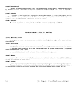 Article 9 : Tournois du BCG
Les joueurs inscrits aux tournois organisés par le BCG, dont l’inscription est prise en charge par le club, sont tenus de participer à son
bon déroulement, sur la base du bénévolat, en faisant partie du comité d’organisation (buvette, table de marque, accueil, mis en place de la
salle…)
Article 10 : Interclubs
La participation aux interclubs est ouverte à tous et n’est pas obligatoire. Il est demandé aux joueurs voulant y participer de se faire
connaître en début de saison auprès des encadrants du club. Il est demandé aux joueurs participant aux interclubs de respecter leur
engagement en se rendant disponible tout au long de la saison pour jouer les rencontres.
Article 11 : Sanctions
Tout mauvais comportement d’un licencié pourra être passible d’une sanction prise sur décision du comité directeur.
DISPOSITIONS RELATIVES AUX MINEURS
Article 12 : Autorisation parentale
La participation des mineurs à des tournois ou autres manifestations organisées par le club ne peut se faire qu’avec l’autorisation
écrite des parents.
Article 13 : Encadrement
Les responsables des séances encadrées reçoivent les mineurs dans l’enceinte des gymnases aux horaires fixés en début de saison.
Le responsable légal de chaque mineur est tenu de se présenter dans l’enceinte des gymnases pour accompagner ET récupérer les
mineurs immédiatement après la fin de la séance.
La responsabilité des encadrants se limite aux horaires d’entraînement et à l’enceinte des gymnases.
Article 14 : Absence
Les parents doivent prévenir les responsables des séances encadrées de l’absence de leur enfant mineur préalablement à chaque
séance de badminton, sauf en cas de force majeure.
Article 15 : Tournois
Les mineurs, participant à des compétitions doivent respecter les consignes données par les responsables chargés de l’encadrement.
Toute absence d’un joueur inscrit à un tournoi doit être justifiée (certificat médical). En l’absence de justificatif, le club se réserve le
droit de demander le remboursement de l’inscription au joueur en cause lorsque cette dernière avait été prise en charge par le club.
Date : Nom et signature du licencié ou du responsable légal :
 