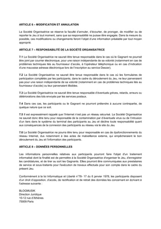 ARTICLE 6 – MODIFICATION ET ANNULATION
La Société Organisatrice se réserve la faculté d’annuler, d’écourter, de proroger, de modifier ou de
reporter le Jeu à tout moment, sans que sa responsabilité ne puisse être engagée. Dans la mesure du
possible, ces modifications ou changements feront l’objet d’une information préalable par tout moyen
approprié.
ARTICLE 7 – RESPONSABILITÉ DE LA SOCIÉTÉ ORGANISATRICE
7.1 La Société Organisatrice ne saurait être tenue responsable dans le cas où le Gagnant ne pourrait
être joint par courrier électronique, pour une raison indépendante de sa volonté (notamment en cas de
problèmes techniques liés au fournisseur d’accès, à l’opérateur téléphonique ou en cas d’indication
d’une mauvaise adresse électronique lors de l’inscription au service Deezer).
7.2 La Société Organisatrice ne saurait être tenue responsable dans le cas où les formulaires de
participation complétés par les participants, dans le cadre du déroulement du Jeu, ne leur parvenaient
pas pour une raison indépendante de sa volonté (notamment en cas de problèmes techniques liés au
fournisseur d’accès) ou leur parvenaient illisibles.
7.3 La Société Organisatrice ne saurait être tenue responsable d’éventuels grèves, retards, erreurs ou
détériorations des lots envoyés par les services postaux.
7.4 Dans ces cas, les participants ou le Gagnant ne pourront prétendre à aucune contrepartie, de
quelque nature que ce soit.
7.5 Il est expressément rappelé que l’Internet n’est pas un réseau sécurisé. La Société Organisatrice
ne saurait donc être tenu pour responsable de la contamination par d’éventuels virus ou de l’intrusion
d’un tiers dans le système du terminal des participants au Jeu et décline toute responsabilité quant
aux conséquences de la connexion des participants au réseau via le site du Jeu
7.6 La Société Organisatrice ne pourra être tenu pour responsable en cas de dysfonctionnements du
réseau Internet, dus notamment à des actes de malveillance externe, qui empêcheraient le bon
déroulement du Jeu et l’information des participants.
ARTICLE 8 – DONNÉES PERSONNELLES
Les informations personnelles relatives aux participants pourront faire l'objet d'un traitement
informatisé dont la finalité est de permettre à la Société Organisatrice d'organiser le Jeu, d'enregistrer
les candidatures, et de tirer au sort les Gagnants. Elles pourront être communiquées aux prestataires
de service et sous‐traitants pour l'exécution de travaux effectués pour son compte dans le cadre du
présent Jeu.
Conformément à la loi Informatique et Liberté n°78- 17 du 6 janvier 1978, les participants disposent
d’un droit d’opposition, d’accès, de rectification et de retrait des données les concernant en écrivant à
l’adresse suivante :
BLOGMUSIK
Direction Juridique
10-12 rue d’Athènes
75009 Paris
 