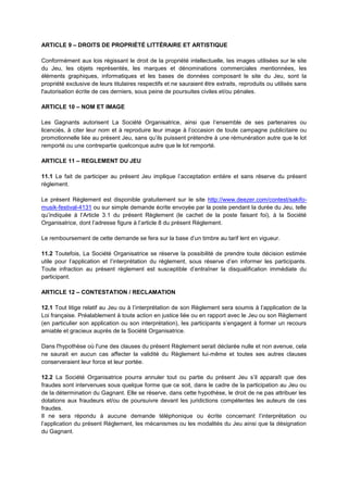 ARTICLE 9 – DROITS DE PROPRIÉTÉ LITTÉRAIRE ET ARTISTIQUE
Conformément aux lois régissant le droit de la propriété intellectuelle, les images utilisées sur le site
du Jeu, les objets représentés, les marques et dénominations commerciales mentionnées, les
éléments graphiques, informatiques et les bases de données composant le site du Jeu, sont la
propriété exclusive de leurs titulaires respectifs et ne sauraient être extraits, reproduits ou utilisés sans
l'autorisation écrite de ces derniers, sous peine de poursuites civiles et/ou pénales.
ARTICLE 10 – NOM ET IMAGE
Les Gagnants autorisent La Société Organisatrice, ainsi que l’ensemble de ses partenaires ou
licenciés, à citer leur nom et à reproduire leur image à l’occasion de toute campagne publicitaire ou
promotionnelle liée au présent Jeu, sans qu’ils puissent prétendre à une rémunération autre que le lot
remporté ou une contrepartie quelconque autre que le lot remporté.
ARTICLE 11 – REGLEMENT DU JEU
11.1 Le fait de participer au présent Jeu implique l’acceptation entière et sans réserve du présent
règlement.
Le présent Règlement est disponible gratuitement sur le site http://www.deezer.com/contest/sakifo-
musik-festival-4131 ou sur simple demande écrite envoyée par la poste pendant la durée du Jeu, telle
qu’indiquée à l’Article 3.1 du présent Règlement (le cachet de la poste faisant foi), à la Société
Organisatrice, dont l’adresse figure à l’article 8 du présent Règlement.
Le remboursement de cette demande se fera sur la base d’un timbre au tarif lent en vigueur.
11.2 Toutefois, La Société Organisatrice se réserve la possibilité de prendre toute décision estimée
utile pour l’application et l’interprétation du règlement, sous réserve d’en informer les participants.
Toute infraction au présent règlement est susceptible d’entraîner la disqualification immédiate du
participant.
ARTICLE 12 – CONTESTATION / RECLAMATION
12.1 Tout litige relatif au Jeu ou à l’interprétation de son Règlement sera soumis à l’application de la
Loi française. Préalablement à toute action en justice liée ou en rapport avec le Jeu ou son Règlement
(en particulier son application ou son interprétation), les participants s’engagent à former un recours
amiable et gracieux auprès de la Société Organisatrice.
Dans l'hypothèse où l'une des clauses du présent Règlement serait déclarée nulle et non avenue, cela
ne saurait en aucun cas affecter la validité du Règlement lui‐même et toutes ses autres clauses
conserveraient leur force et leur portée.
12.2 La Société Organisatrice pourra annuler tout ou partie du présent Jeu s’il apparaît que des
fraudes sont intervenues sous quelque forme que ce soit, dans le cadre de la participation au Jeu ou
de la détermination du Gagnant. Elle se réserve, dans cette hypothèse, le droit de ne pas attribuer les
dotations aux fraudeurs et/ou de poursuivre devant les juridictions compétentes les auteurs de ces
fraudes.
Il ne sera répondu à aucune demande téléphonique ou écrite concernant l’interprétation ou
l’application du présent Règlement, les mécanismes ou les modalités du Jeu ainsi que la désignation
du Gagnant.
 