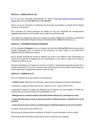 ARTICLE 3 – MODALITÉS DU JEU
3.1 Le Jeu sera accessible exclusivement sur Internet (http://www.deezer.com/contest/winamax-
sismix-4101) dès le 21 avril 2014 jusqu’au 05 mai 2014.
3.2 En vue de son inscription, le participant doit être majeur et posséder un compte abonné Deezer
(Premium ou Premium+)
3.3 L’inscription de chaque participant est validée une fois que l’ensemble des renseignements
obligatoires demandés sur le formulaire fourni à cette fin est dûment rempli.
Sous réserve de respecter les termes et conditions du présent Règlement et d'effectuer correctement
la procédure d'inscription indiquée ci-dessus, le Participant sera valablement inscrit au Jeu.
ARTICLE 4 – DÉTERMINATION DES GAGNANTS
4.1 Pour désigner le Gagnant du Jeu, un tirage au sort aura lieu le 05 mai 2014 dans les locaux de la
Société Organisatrice par un membre de son personnel. Le même tirage au sort déterminera
également trois (3) Gagnants de réserve.
4.2 La Société Organisatrice avertira le Gagnant par email ou par téléphone (les coordonnées qui
auront été fournies par le Gagnant lors de sa participation au Jeu) dans un délai de 24 heures à
compter de la clôture du Jeu.
4.3 Dans l’hypothèse où le Gagnant du lot prévu à l’article 5.1 demeurerait injoignable pendant 72h à
compter de la clôture du Jeu (ou si l’adresse email communiqué lors de l’inscription serait invalide), le
lot sera attribué au 1er gagnant de réserve, et ainsi de suite.
ARTICLE 5 – REMISE DU LOT
5.1 Le (1) Gagnant tiré au sort recevra un lot comprenant :
- 2 billets d’avion, aller-retour pour Marrakech depuis tous les aéroports de France métropolitaine.
La période de voyage est définie comme suit : départ le 21 mai – retour le 26 mai 2014.
L’organisation précise du voyage sera effectuée avec le Gagnant qui sera contacté à cet effet aux
coordonnées qu’il aura fournies lors de sa participation au Jeu.
- Hébergement en chambre double à l’Es Saadi Gardens Resort (5*), petit déjeuner inclus.
- 2 pass donnant chacun accès au tournoi de poker du Winamax Sismix, organisé du 21 au 25
mai 2014.
- 2 pass donnant chacun accès aux soirées électro du Winamax Sismix du 21 au 25 mai 2014.
La valeur unitaire du lot est de 2 550 € TTC.
5.2 Les pass au Winamax Sismix mentionnés à l’article 5.1 seront nominatifs, à retirer à l’hôtel.
5.3 Il ne pourra être demandé la contre-valeur de tout ou partie du lot en espèces.
 
