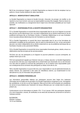 5.4 Si les circonstances l’exigent, La Société Organisatrice se réserve le droit de remplacer tout ou
partie du lot par d’autres dotations de valeur équivalente.
ARTICLE 6 – MODIFICATION ET ANNULATION
La Société Organisatrice se réserve la faculté d’annuler, d’écourter, de proroger, de modifier ou de
reporter le Jeu à tout moment, sans que sa responsabilité ne puisse être engagée. Dans la mesure du
possible, ces modifications ou changements feront l’objet d’une information préalable par tout moyen
approprié.
ARTICLE 7 – RESPONSABILITÉ DE LA SOCIÉTÉ ORGANISATRICE
7.1 La Société Organisatrice ne saurait être tenue responsable dans le cas où le Gagnant ne pourrait
être joint par courrier électronique, pour une raison indépendante de sa volonté (notamment en cas de
problèmes techniques liés au fournisseur d’accès, à l’opérateur téléphonique ou en cas d’indication
d’une mauvaise adresse électronique lors de l’inscription au service Deezer).
7.2 La Société Organisatrice ne saurait être tenue responsable dans le cas où les formulaires de
participation complétés par les participants, dans le cadre du déroulement du Jeu, ne leur parvenaient
pas pour une raison indépendante de sa volonté (notamment en cas de problèmes techniques liés au
fournisseur d’accès) ou leur parvenaient illisibles.
7.3 La Société Organisatrice ne saurait être tenue responsable d’éventuels grèves, retards, erreurs ou
détériorations des lots envoyés par les services postaux.
7.4 Dans ces cas, les participants ou le Gagnant ne pourront prétendre à aucune contrepartie, de
quelque nature que ce soit.
7.5 Il est expressément rappelé que l’Internet n’est pas un réseau sécurisé. La Société Organisatrice
ne saurait donc être tenu pour responsable de la contamination par d’éventuels virus ou de l’intrusion
d’un tiers dans le système du terminal des participants au Jeu et décline toute responsabilité quant
aux conséquences de la connexion des participants au réseau via le site du Jeu
7.6 La Société Organisatrice ne pourra être tenu pour responsable en cas de dysfonctionnements du
réseau Internet, dus notamment à des actes de malveillance externe, qui empêcheraient le bon
déroulement du Jeu et l’information des participants.
ARTICLE 8 – DONNÉES PERSONNELLES
Les informations personnelles relatives aux participants pourront faire l'objet d'un traitement
informatisé dont la finalité est de permettre à la Société Organisatrice d'organiser le Jeu, d'enregistrer
les candidatures, et de tirer au sort les Gagnants. Elles pourront être communiquées aux prestataires
de service et sous‐traitants pour l'exécution de travaux effectués pour son compte dans le cadre du
présent Jeu.
Conformément à la loi Informatique et Liberté n°78- 17 du 6 janvier 1978, les participants disposent
d’un droit d’opposition, d’accès, de rectification et de retrait des données les concernant en écrivant à
l’adresse suivante :
BLOGMUSIK
Direction Juridique
10-12 rue d’Athènes
 