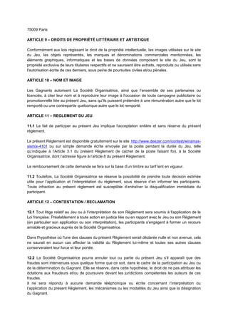 75009 Paris
ARTICLE 9 – DROITS DE PROPRIÉTÉ LITTÉRAIRE ET ARTISTIQUE
Conformément aux lois régissant le droit de la propriété intellectuelle, les images utilisées sur le site
du Jeu, les objets représentés, les marques et dénominations commerciales mentionnées, les
éléments graphiques, informatiques et les bases de données composant le site du Jeu, sont la
propriété exclusive de leurs titulaires respectifs et ne sauraient être extraits, reproduits ou utilisés sans
l'autorisation écrite de ces derniers, sous peine de poursuites civiles et/ou pénales.
ARTICLE 10 – NOM ET IMAGE
Les Gagnants autorisent La Société Organisatrice, ainsi que l’ensemble de ses partenaires ou
licenciés, à citer leur nom et à reproduire leur image à l’occasion de toute campagne publicitaire ou
promotionnelle liée au présent Jeu, sans qu’ils puissent prétendre à une rémunération autre que le lot
remporté ou une contrepartie quelconque autre que le lot remporté.
ARTICLE 11 – REGLEMENT DU JEU
11.1 Le fait de participer au présent Jeu implique l’acceptation entière et sans réserve du présent
règlement.
Le présent Règlement est disponible gratuitement sur le site http://www.deezer.com/contest/winamax-
sismix-4101 ou sur simple demande écrite envoyée par la poste pendant la durée du Jeu, telle
qu’indiquée à l’Article 3.1 du présent Règlement (le cachet de la poste faisant foi), à la Société
Organisatrice, dont l’adresse figure à l’article 8 du présent Règlement.
Le remboursement de cette demande se fera sur la base d’un timbre au tarif lent en vigueur.
11.2 Toutefois, La Société Organisatrice se réserve la possibilité de prendre toute décision estimée
utile pour l’application et l’interprétation du règlement, sous réserve d’en informer les participants.
Toute infraction au présent règlement est susceptible d’entraîner la disqualification immédiate du
participant.
ARTICLE 12 – CONTESTATION / RECLAMATION
12.1 Tout litige relatif au Jeu ou à l’interprétation de son Règlement sera soumis à l’application de la
Loi française. Préalablement à toute action en justice liée ou en rapport avec le Jeu ou son Règlement
(en particulier son application ou son interprétation), les participants s’engagent à former un recours
amiable et gracieux auprès de la Société Organisatrice.
Dans l'hypothèse où l'une des clauses du présent Règlement serait déclarée nulle et non avenue, cela
ne saurait en aucun cas affecter la validité du Règlement lui‐même et toutes ses autres clauses
conserveraient leur force et leur portée.
12.2 La Société Organisatrice pourra annuler tout ou partie du présent Jeu s’il apparaît que des
fraudes sont intervenues sous quelque forme que ce soit, dans le cadre de la participation au Jeu ou
de la détermination du Gagnant. Elle se réserve, dans cette hypothèse, le droit de ne pas attribuer les
dotations aux fraudeurs et/ou de poursuivre devant les juridictions compétentes les auteurs de ces
fraudes.
Il ne sera répondu à aucune demande téléphonique ou écrite concernant l’interprétation ou
l’application du présent Règlement, les mécanismes ou les modalités du Jeu ainsi que la désignation
du Gagnant.
 