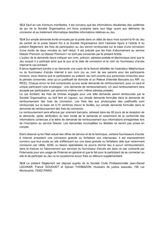 12.3 Sauf en cas d’erreurs manifestes, il est convenu que les informations résultantes des systèmes
de jeu de la Société Organisatrice ont force probante dans tout litige quant aux éléments de
connexion et au traitement informatique desdites informations relatives au Jeu.
12.4 Sur simple demande écrite envoyée par la poste dans un délai de deux mois suivant la fin du Jeu
(le cachet de la poste faisant foi) à la Société Organisatrice dont l’adresse figure à l’article 8 du
présent Règlement, les frais de participation au Jeu seront remboursés sur la base d’une connexion
d’une durée de deux minutes au tarif réduit. Il est précisé que les frais d’abonnement au service
Deezer Premium ou Deezer Premium+ ne sont pas concernés par le présent Article.
L’auteur de la demande devra indiquer son nom, prénom, adresse postale et électronique ainsi que le
Jeu auquel il a participé ainsi que le jour et la date de connexion et le nom du fournisseur d’accès
internet le cas échéant.
Il devra également joindre à sa demande une copie de la facture détaillée de l’opérateur téléphonique
ou du fournisseur d’accès internet à son nom (ou au nom de ses parents pour les participants
mineurs, sous réserve que la participation au présent Jeu soit ouverte aux personnes mineures) pour
la période concernée, ainsi qu’un justificatif de domicile et un Relevé d'Identité Bancaire (ou RIP, ou
RICE). Chaque envoi ne doit comprendre qu'une seule demande de remboursement, pour un seul et
unique participant (une enveloppe : une demande de remboursement). Un seul remboursement sera
accepté par participation, par personne (même nom, même adresse postale).
Le cas échéant, les frais de timbres engagés pour une telle demande seront remboursés par la
Société Organisatrice, au tarif lent en vigueur, sur simple demande formulée dans la demande de
remboursement des frais de connexion. Les frais liés aux photocopies des justificatifs sont
remboursés sur la base de 0,15 centimes d'euro le feuillet, sur simple demande formulée dans la
demande de remboursement des frais de connexion.
Le remboursement sera effectué par virement bancaire, adressé dans les 60 jours de la réception de
la demande, après vérification du bien fondé de la demande et notamment de la conformité des
informations contenues à la lettre de demande de remboursement aux informations enregistrées lors
de l’inscription au service Deezer. Les demandes incomplètes ou illisibles ne seront pas prises en
compte.
Etant observé qu'en l'état actuel des offres de service et de la technique, certains fournisseurs d'accès
à Internet proposent une connexion gratuite ou forfaitaire aux internautes, il est expressément
convenu que tout accès au site s'effectuant sur une base gratuite ou forfaitaire (tels que notamment
connexion par câble, ADSL ou liaison spécialisée) ne pourra donner lieu à aucun remboursement,
dans la mesure où l'abonnement aux services du fournisseur d'accès est dans ce cas contracté par
l'internaute pour son usage de l'Internet en général et que le fait pour le participant de se connecter au
site et de participer au Jeu ne lui occasionne aucun frais ou débours supplémentaire.
12.5 Le présent Règlement est déposé auprès de la Société Civile Professionnelle Jean-Daniel
LACHKAR, Franck GOUGUET et Sylvain THOMAZON, Huissiers de justice associés, 156 rue
Montmartre, 75002 PARIS.
 