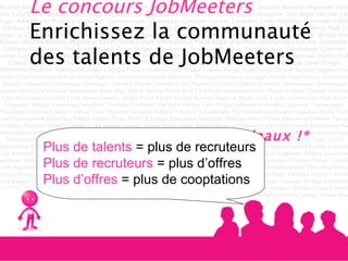 Le concours JobMeeters  Enrichissez la communauté des talents de JobMeeters  Et gagnez des cadeaux !* Plus de talents  = plus de recruteurs Plus de recruteurs  = plus d’offres Plus d’offres  = plus de cooptations 