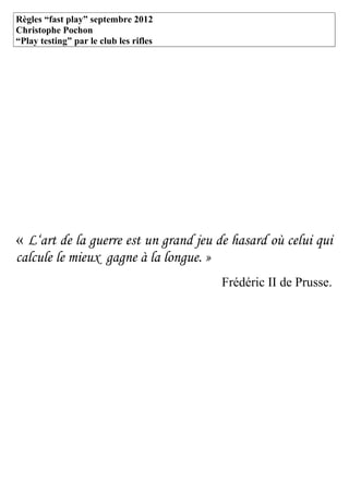 Règles “fast play” septembre 2012
Christophe Pochon
“Play testing” par le club les rifles




« L‘art de la guerre est un grand jeu de hasard où celui qui
calcule le mieux gagne à la longue. »
                                        Frédéric II de Prusse.
 