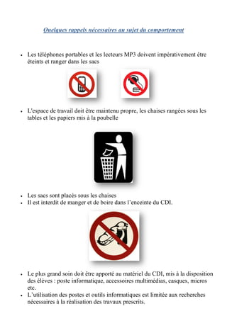 Quelques rappels nécessaires au sujet du comportement



•   Les téléphones portables et les lecteurs MP3 doivent impérativement être
    éteints et ranger dans les sacs




•   L'espace de travail doit être maintenu propre, les chaises rangées sous les
    tables et les papiers mis à la poubelle




•   Les sacs sont placés sous les chaises
•   Il est interdit de manger et de boire dans l’enceinte du CDI.




•   Le plus grand soin doit être apporté au matériel du CDI, mis à la disposition
    des élèves : poste informatique, accessoires multimédias, casques, micros
    etc.
•   L’utilisation des postes et outils informatiques est limitée aux recherches
           sation
    nécessaires à la réalisation des travaux prescrits.
 