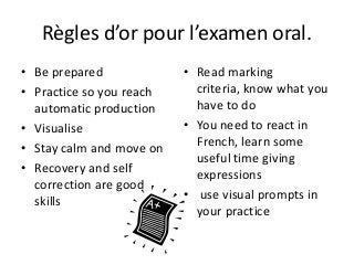 Règles d’or pour l’examen oral.
• Be prepared
• Practice so you reach
automatic production
• Visualise
• Stay calm and move on
• Recovery and self
correction are good
skills
• Read marking
criteria, know what you
have to do
• You need to react in
French, learn some
useful time giving
expressions
• use visual prompts in
your practice
 