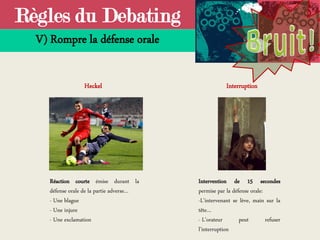 Règles du Debating
V) Rompre la défense orale
Heckel Interruption
Réaction courte émise durant la
défense orale de la partie adverse…
- Une blague
- Une injure
- Une exclamation
Intervention de 15 secondes
permise par la défense orale:
-L’intervenant se lève, main sur la
tête…
- L’orateur peut refuser
l’interruption
 