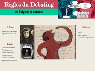 Règles du Debating
c) Soigner le contact
- Regard ouvert, accueillant
- Regard balayant la salle
la Voix
le Regard la Posture
- Travail de l’intonation
- Travail du rythme
- Silences significatifs
- Fonction conative
- Diversité des phrases:
exclamatives/interrogatives.
- Debout…
- Saluer le public
- Courtoisie avec l’adversaire
-
 