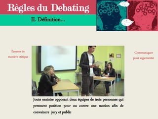 Règles du Debating
II. Définition…
Joute oratoire opposant deux équipes de trois personnes qui
prennent position pour ou contre une motion afin de
convaincre jury et public
Écouter de
manière critique
Communiquer
pour argumenter
 
