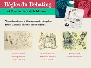 Règles du Debating
a) Mise en place de la Motion…
Affirmation orientant le débat sur un sujet bien précis,
donnée 15 minutes à l’avance aux concurrents…
La motion doit
susciter la controverse
Convaincre le jury
d’adopter la motion ou
de la récuser
Préciser la motion
sans trop la limiter
(équipe partisane)
 